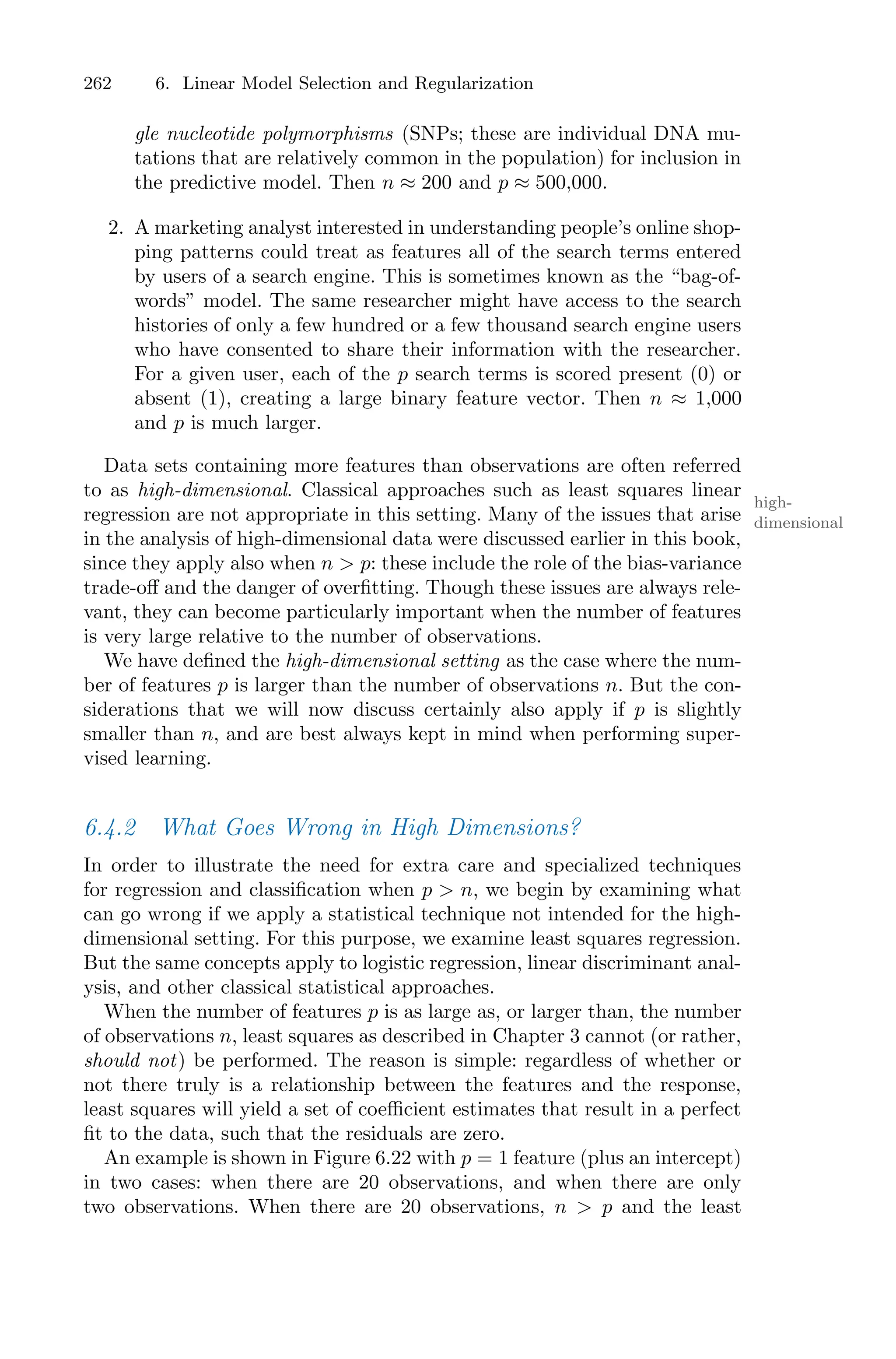 262 6. Linear Model Selection and Regularization
gle nucleotide polymorphisms (SNPs; these are individual DNA mu-
tations that are relatively common in the population) for inclusion in
the predictive model. Then n ≈ 200 and p ≈ 500,000.
2. A marketing analyst interested in understanding people’s online shop-
ping patterns could treat as features all of the search terms entered
by users of a search engine. This is sometimes known as the “bag-of-
words” model. The same researcher might have access to the search
histories of only a few hundred or a few thousand search engine users
who have consented to share their information with the researcher.
For a given user, each of the p search terms is scored present (0) or
absent (1), creating a large binary feature vector. Then n ≈ 1,000
and p is much larger.
Data sets containing more features than observations are often referred
to as high-dimensional. Classical approaches such as least squares linear
high-
dimensional
regression are not appropriate in this setting. Many of the issues that arise
in the analysis of high-dimensional data were discussed earlier in this book,
since they apply also when n > p: these include the role of the bias-variance
trade-oﬀ and the danger of overfitting. Though these issues are always rele-
vant, they can become particularly important when the number of features
is very large relative to the number of observations.
We have defined the high-dimensional setting as the case where the num-
ber of features p is larger than the number of observations n. But the con-
siderations that we will now discuss certainly also apply if p is slightly
smaller than n, and are best always kept in mind when performing super-
vised learning.
6.4.2 What Goes Wrong in High Dimensions?
In order to illustrate the need for extra care and specialized techniques
for regression and classification when p > n, we begin by examining what
can go wrong if we apply a statistical technique not intended for the high-
dimensional setting. For this purpose, we examine least squares regression.
But the same concepts apply to logistic regression, linear discriminant anal-
ysis, and other classical statistical approaches.
When the number of features p is as large as, or larger than, the number
of observations n, least squares as described in Chapter 3 cannot (or rather,
should not) be performed. The reason is simple: regardless of whether or
not there truly is a relationship between the features and the response,
least squares will yield a set of coeﬃcient estimates that result in a perfect
fit to the data, such that the residuals are zero.
An example is shown in Figure 6.22 with p = 1 feature (plus an intercept)
in two cases: when there are 20 observations, and when there are only
two observations. When there are 20 observations, n > p and the least
 
