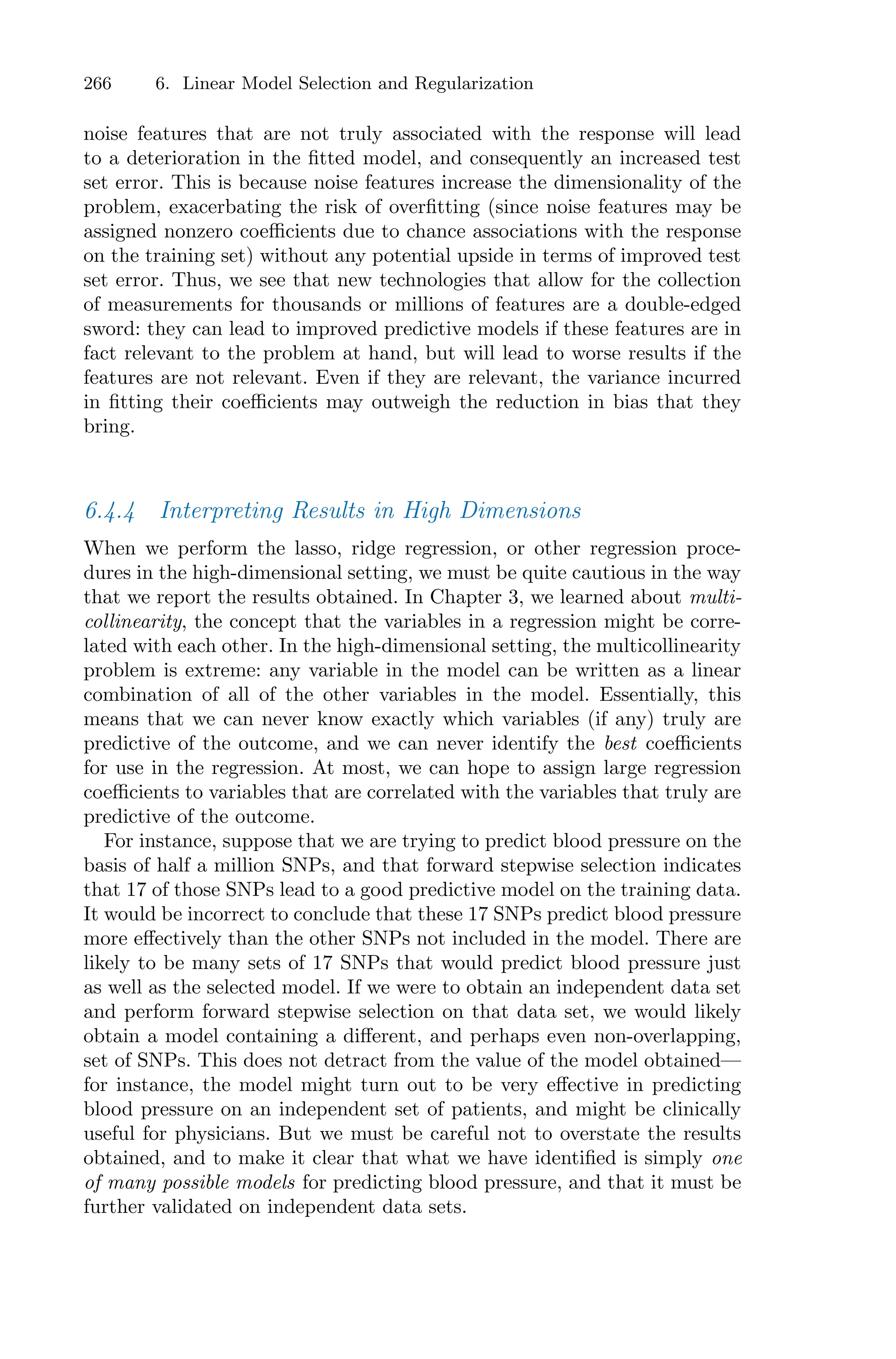 266 6. Linear Model Selection and Regularization
noise features that are not truly associated with the response will lead
to a deterioration in the fitted model, and consequently an increased test
set error. This is because noise features increase the dimensionality of the
problem, exacerbating the risk of overfitting (since noise features may be
assigned nonzero coeﬃcients due to chance associations with the response
on the training set) without any potential upside in terms of improved test
set error. Thus, we see that new technologies that allow for the collection
of measurements for thousands or millions of features are a double-edged
sword: they can lead to improved predictive models if these features are in
fact relevant to the problem at hand, but will lead to worse results if the
features are not relevant. Even if they are relevant, the variance incurred
in fitting their coeﬃcients may outweigh the reduction in bias that they
bring.
6.4.4 Interpreting Results in High Dimensions
When we perform the lasso, ridge regression, or other regression proce-
dures in the high-dimensional setting, we must be quite cautious in the way
that we report the results obtained. In Chapter 3, we learned about multi-
collinearity, the concept that the variables in a regression might be corre-
lated with each other. In the high-dimensional setting, the multicollinearity
problem is extreme: any variable in the model can be written as a linear
combination of all of the other variables in the model. Essentially, this
means that we can never know exactly which variables (if any) truly are
predictive of the outcome, and we can never identify the best coeﬃcients
for use in the regression. At most, we can hope to assign large regression
coeﬃcients to variables that are correlated with the variables that truly are
predictive of the outcome.
For instance, suppose that we are trying to predict blood pressure on the
basis of half a million SNPs, and that forward stepwise selection indicates
that 17 of those SNPs lead to a good predictive model on the training data.
It would be incorrect to conclude that these 17 SNPs predict blood pressure
more eﬀectively than the other SNPs not included in the model. There are
likely to be many sets of 17 SNPs that would predict blood pressure just
as well as the selected model. If we were to obtain an independent data set
and perform forward stepwise selection on that data set, we would likely
obtain a model containing a diﬀerent, and perhaps even non-overlapping,
set of SNPs. This does not detract from the value of the model obtained—
for instance, the model might turn out to be very eﬀective in predicting
blood pressure on an independent set of patients, and might be clinically
useful for physicians. But we must be careful not to overstate the results
obtained, and to make it clear that what we have identified is simply one
of many possible models for predicting blood pressure, and that it must be
further validated on independent data sets.
 