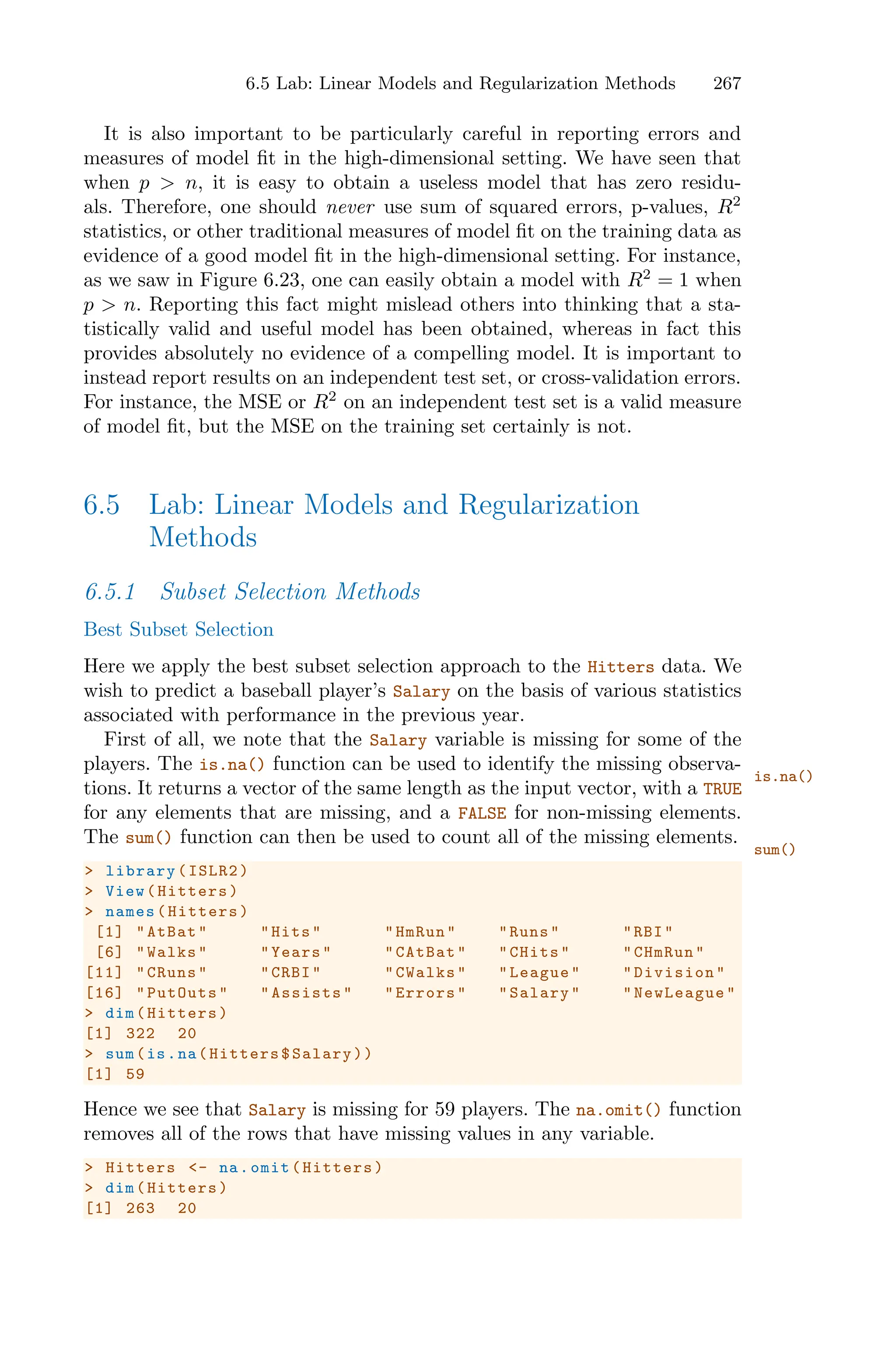 6.5 Lab: Linear Models and Regularization Methods 267
It is also important to be particularly careful in reporting errors and
measures of model fit in the high-dimensional setting. We have seen that
when p > n, it is easy to obtain a useless model that has zero residu-
als. Therefore, one should never use sum of squared errors, p-values, R2
statistics, or other traditional measures of model fit on the training data as
evidence of a good model fit in the high-dimensional setting. For instance,
as we saw in Figure 6.23, one can easily obtain a model with R2
= 1 when
p > n. Reporting this fact might mislead others into thinking that a sta-
tistically valid and useful model has been obtained, whereas in fact this
provides absolutely no evidence of a compelling model. It is important to
instead report results on an independent test set, or cross-validation errors.
For instance, the MSE or R2
on an independent test set is a valid measure
of model fit, but the MSE on the training set certainly is not.
6.5 Lab: Linear Models and Regularization
Methods
6.5.1 Subset Selection Methods
Best Subset Selection
Here we apply the best subset selection approach to the Hitters data. We
wish to predict a baseball player’s Salary on the basis of various statistics
associated with performance in the previous year.
First of all, we note that the Salary variable is missing for some of the
players. The is.na() function can be used to identify the missing observa-
is.na()
tions. It returns a vector of the same length as the input vector, with a TRUE
for any elements that are missing, and a FALSE for non-missing elements.
The sum() function can then be used to count all of the missing elements.
sum()
> library(ISLR2)
> View(Hitters)
> names(Hitters)
[1] "AtBat" "Hits" "HmRun" "Runs" "RBI"
[6] "Walks" "Years" "CAtBat" "CHits" "CHmRun"
[11] "CRuns" "CRBI" "CWalks" "League" "Division"
[16] "PutOuts" "Assists" "Errors" "Salary" "NewLeague"
> dim(Hitters)
[1] 322 20
> sum(is.na(Hitters$Salary))
[1] 59
Hence we see that Salary is missing for 59 players. The na.omit() function
removes all of the rows that have missing values in any variable.
> Hitters <- na.omit(Hitters)
> dim(Hitters)
[1] 263 20
 