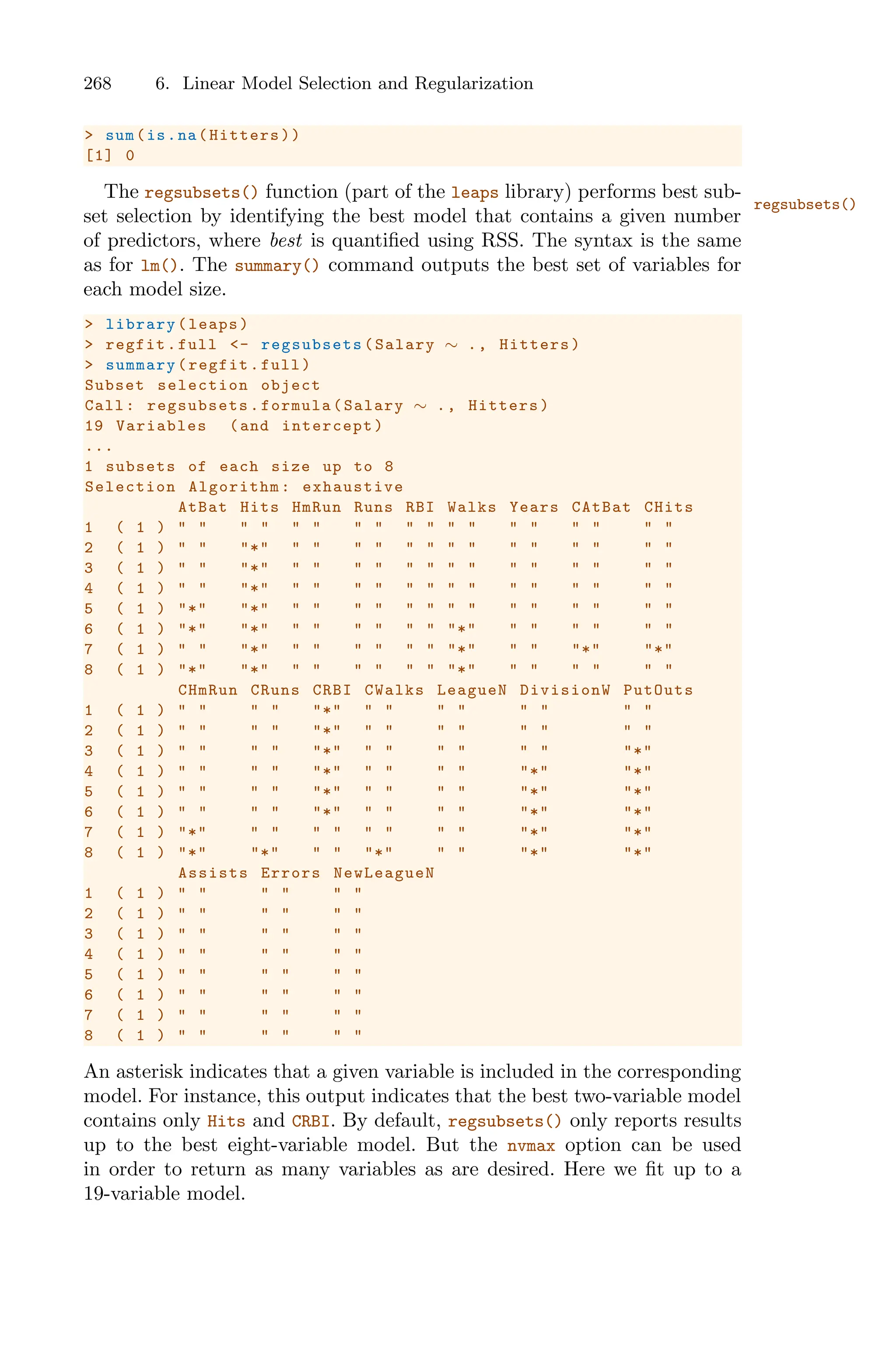 268 6. Linear Model Selection and Regularization
> sum(is.na(Hitters))
[1] 0
The regsubsets() function (part of the leaps library) performs best sub-
regsubsets()
set selection by identifying the best model that contains a given number
of predictors, where best is quantified using RSS. The syntax is the same
as for lm(). The summary() command outputs the best set of variables for
each model size.
> library(leaps)
> regfit.full <- regsubsets (Salary ∼ ., Hitters)
> summary(regfit.full)
Subset selection object
Call: regsubsets.formula(Salary ∼ ., Hitters)
19 Variables (and intercept)
...
1 subsets of each size up to 8
Selection Algorithm: exhaustive
AtBat Hits HmRun Runs RBI Walks Years CAtBat CHits
1 ( 1 ) " " " " " " " " " " " " " " " " " "
2 ( 1 ) " " "*" " " " " " " " " " " " " " "
3 ( 1 ) " " "*" " " " " " " " " " " " " " "
4 ( 1 ) " " "*" " " " " " " " " " " " " " "
5 ( 1 ) "*" "*" " " " " " " " " " " " " " "
6 ( 1 ) "*" "*" " " " " " " "*" " " " " " "
7 ( 1 ) " " "*" " " " " " " "*" " " "*" "*"
8 ( 1 ) "*" "*" " " " " " " "*" " " " " " "
CHmRun CRuns CRBI CWalks LeagueN DivisionW PutOuts
1 ( 1 ) " " " " "*" " " " " " " " "
2 ( 1 ) " " " " "*" " " " " " " " "
3 ( 1 ) " " " " "*" " " " " " " "*"
4 ( 1 ) " " " " "*" " " " " "*" "*"
5 ( 1 ) " " " " "*" " " " " "*" "*"
6 ( 1 ) " " " " "*" " " " " "*" "*"
7 ( 1 ) "*" " " " " " " " " "*" "*"
8 ( 1 ) "*" "*" " " "*" " " "*" "*"
Assists Errors NewLeagueN
1 ( 1 ) " " " " " "
2 ( 1 ) " " " " " "
3 ( 1 ) " " " " " "
4 ( 1 ) " " " " " "
5 ( 1 ) " " " " " "
6 ( 1 ) " " " " " "
7 ( 1 ) " " " " " "
8 ( 1 ) " " " " " "
An asterisk indicates that a given variable is included in the corresponding
model. For instance, this output indicates that the best two-variable model
contains only Hits and CRBI. By default, regsubsets() only reports results
up to the best eight-variable model. But the nvmax option can be used
in order to return as many variables as are desired. Here we fit up to a
19-variable model.
 