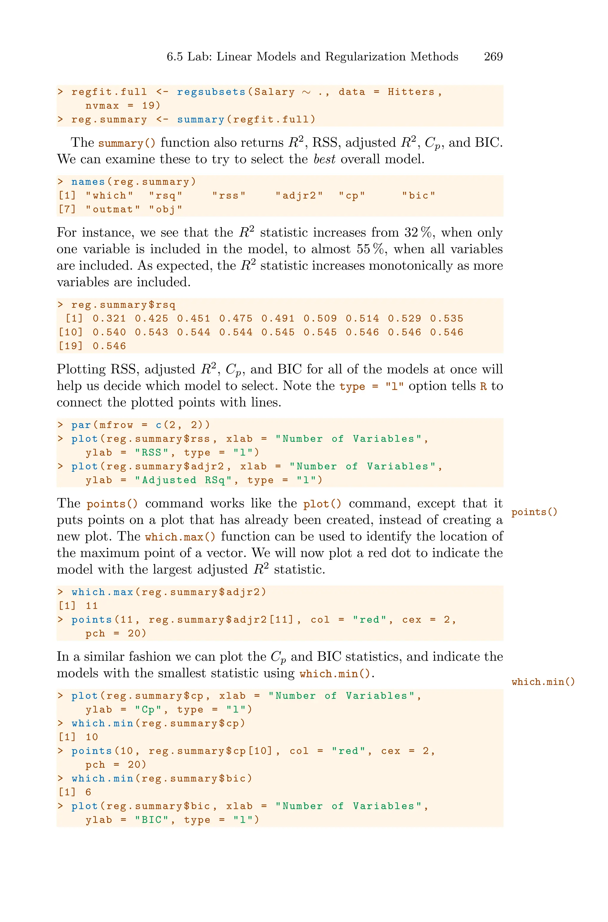 6.5 Lab: Linear Models and Regularization Methods 269
> regfit.full <- regsubsets (Salary ∼ ., data = Hitters ,
nvmax = 19)
> reg.summary <- summary(regfit.full)
The summary() function also returns R2
, RSS, adjusted R2
, Cp, and BIC.
We can examine these to try to select the best overall model.
> names(reg.summary)
[1] "which" "rsq" "rss" "adjr2" "cp" "bic"
[7] "outmat" "obj"
For instance, we see that the R2
statistic increases from 32 %, when only
one variable is included in the model, to almost 55 %, when all variables
are included. As expected, the R2
statistic increases monotonically as more
variables are included.
> reg.summary$rsq
[1] 0.321 0.425 0.451 0.475 0.491 0.509 0.514 0.529 0.535
[10] 0.540 0.543 0.544 0.544 0.545 0.545 0.546 0.546 0.546
[19] 0.546
Plotting RSS, adjusted R2
, Cp, and BIC for all of the models at once will
help us decide which model to select. Note the type = "l" option tells R to
connect the plotted points with lines.
> par(mfrow = c(2, 2))
> plot(reg.summary$rss , xlab = "Number of Variables ",
ylab = "RSS", type = "l")
> plot(reg.summary$adjr2 , xlab = "Number of Variables ",
ylab = "Adjusted RSq", type = "l")
The points() command works like the plot() command, except that it
points()
puts points on a plot that has already been created, instead of creating a
new plot. The which.max() function can be used to identify the location of
the maximum point of a vector. We will now plot a red dot to indicate the
model with the largest adjusted R2
statistic.
> which.max(reg.summary$adjr2)
[1] 11
> points (11, reg.summary$adjr2 [11] , col = "red", cex = 2,
pch = 20)
In a similar fashion we can plot the Cp and BIC statistics, and indicate the
models with the smallest statistic using which.min().
which.min()
> plot(reg.summary$cp , xlab = "Number of Variables ",
ylab = "Cp", type = "l")
> which.min(reg.summary$cp)
[1] 10
> points (10, reg.summary$cp[10] , col = "red", cex = 2,
pch = 20)
> which.min(reg.summary$bic)
[1] 6
> plot(reg.summary$bic , xlab = "Number of Variables ",
ylab = "BIC", type = "l")
 