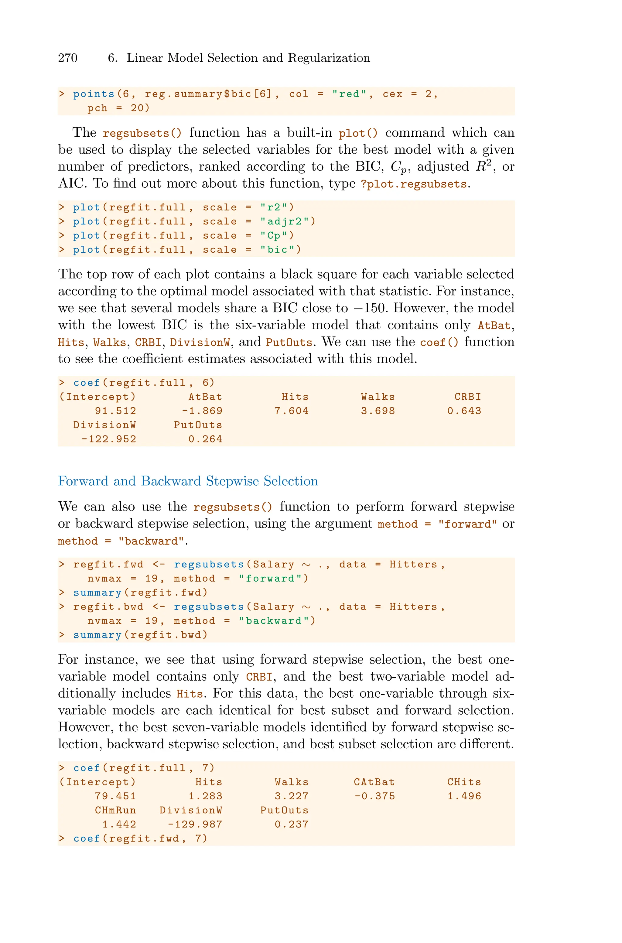 270 6. Linear Model Selection and Regularization
> points (6, reg.summary$bic [6], col = "red", cex = 2,
pch = 20)
The regsubsets() function has a built-in plot() command which can
be used to display the selected variables for the best model with a given
number of predictors, ranked according to the BIC, Cp, adjusted R2
, or
AIC. To find out more about this function, type ?plot.regsubsets.
> plot(regfit.full , scale = "r2")
> plot(regfit.full , scale = "adjr2")
> plot(regfit.full , scale = "Cp")
> plot(regfit.full , scale = "bic")
The top row of each plot contains a black square for each variable selected
according to the optimal model associated with that statistic. For instance,
we see that several models share a BIC close to −150. However, the model
with the lowest BIC is the six-variable model that contains only AtBat,
Hits, Walks, CRBI, DivisionW, and PutOuts. We can use the coef() function
to see the coeﬃcient estimates associated with this model.
> coef(regfit.full , 6)
(Intercept) AtBat Hits Walks CRBI
91.512 -1.869 7.604 3.698 0.643
DivisionW PutOuts
-122.952 0.264
Forward and Backward Stepwise Selection
We can also use the regsubsets() function to perform forward stepwise
or backward stepwise selection, using the argument method = "forward" or
method = "backward".
> regfit.fwd <- regsubsets (Salary ∼ ., data = Hitters ,
nvmax = 19, method = "forward")
> summary(regfit.fwd)
> regfit.bwd <- regsubsets (Salary ∼ ., data = Hitters ,
nvmax = 19, method = "backward ")
> summary(regfit.bwd)
For instance, we see that using forward stepwise selection, the best one-
variable model contains only CRBI, and the best two-variable model ad-
ditionally includes Hits. For this data, the best one-variable through six-
variable models are each identical for best subset and forward selection.
However, the best seven-variable models identified by forward stepwise se-
lection, backward stepwise selection, and best subset selection are diﬀerent.
> coef(regfit.full , 7)
(Intercept) Hits Walks CAtBat CHits
79.451 1.283 3.227 -0.375 1.496
CHmRun DivisionW PutOuts
1.442 -129.987 0.237
> coef(regfit.fwd , 7)
 