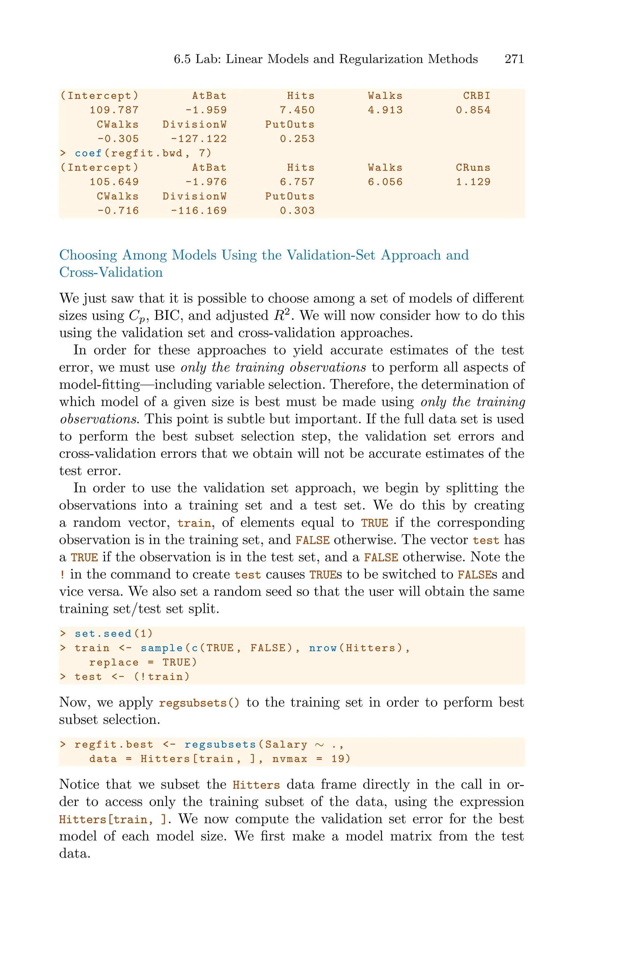 6.5 Lab: Linear Models and Regularization Methods 271
(Intercept) AtBat Hits Walks CRBI
109.787 -1.959 7.450 4.913 0.854
CWalks DivisionW PutOuts
-0.305 -127.122 0.253
> coef(regfit.bwd , 7)
(Intercept) AtBat Hits Walks CRuns
105.649 -1.976 6.757 6.056 1.129
CWalks DivisionW PutOuts
-0.716 -116.169 0.303
Choosing Among Models Using the Validation-Set Approach and
Cross-Validation
We just saw that it is possible to choose among a set of models of diﬀerent
sizes using Cp, BIC, and adjusted R2
. We will now consider how to do this
using the validation set and cross-validation approaches.
In order for these approaches to yield accurate estimates of the test
error, we must use only the training observations to perform all aspects of
model-fitting—including variable selection. Therefore, the determination of
which model of a given size is best must be made using only the training
observations. This point is subtle but important. If the full data set is used
to perform the best subset selection step, the validation set errors and
cross-validation errors that we obtain will not be accurate estimates of the
test error.
In order to use the validation set approach, we begin by splitting the
observations into a training set and a test set. We do this by creating
a random vector, train, of elements equal to TRUE if the corresponding
observation is in the training set, and FALSE otherwise. The vector test has
a TRUE if the observation is in the test set, and a FALSE otherwise. Note the
! in the command to create test causes TRUEs to be switched to FALSEs and
vice versa. We also set a random seed so that the user will obtain the same
training set/test set split.
> set.seed (1)
> train <- sample(c(TRUE , FALSE), nrow(Hitters),
replace = TRUE)
> test <- (! train)
Now, we apply regsubsets() to the training set in order to perform best
subset selection.
> regfit.best <- regsubsets (Salary ∼ .,
data = Hitters[train , ], nvmax = 19)
Notice that we subset the Hitters data frame directly in the call in or-
der to access only the training subset of the data, using the expression
Hitters[train, ]. We now compute the validation set error for the best
model of each model size. We first make a model matrix from the test
data.
 