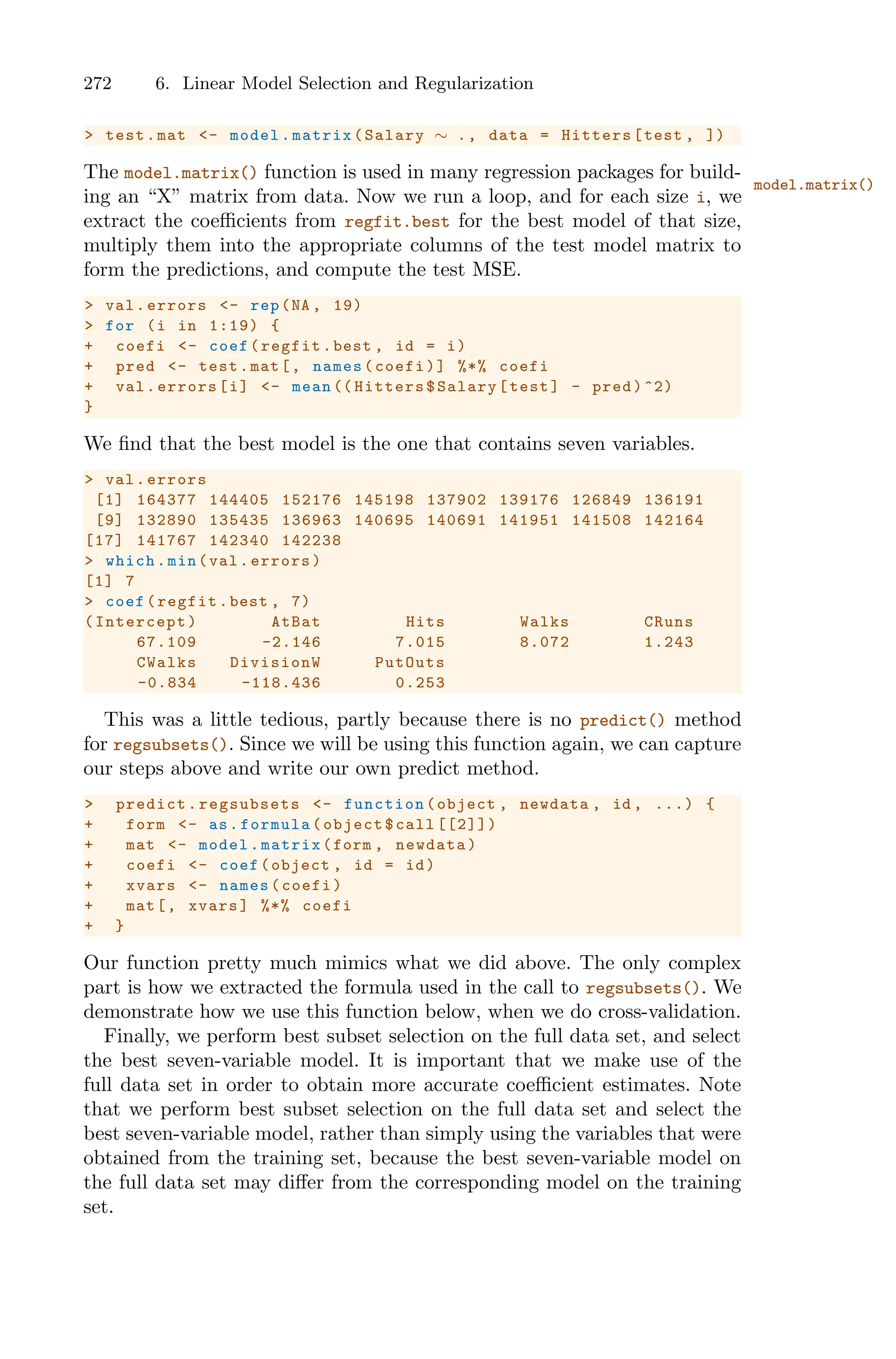 272 6. Linear Model Selection and Regularization
> test.mat <- model.matrix(Salary ∼ ., data = Hitters[test , ])
The model.matrix() function is used in many regression packages for build-
model.matrix()
ing an “X” matrix from data. Now we run a loop, and for each size i, we
extract the coeﬃcients from regfit.best for the best model of that size,
multiply them into the appropriate columns of the test model matrix to
form the predictions, and compute the test MSE.
> val.errors <- rep(NA , 19)
> for (i in 1:19) {
+ coefi <- coef(regfit.best , id = i)
+ pred <- test.mat[, names(coefi)] %*% coefi
+ val.errors[i] <- mean (( Hitters$Salary[test] - pred)^2)
}
We find that the best model is the one that contains seven variables.
> val.errors
[1] 164377 144405 152176 145198 137902 139176 126849 136191
[9] 132890 135435 136963 140695 140691 141951 141508 142164
[17] 141767 142340 142238
> which.min(val.errors)
[1] 7
> coef(regfit.best , 7)
(Intercept) AtBat Hits Walks CRuns
67.109 -2.146 7.015 8.072 1.243
CWalks DivisionW PutOuts
-0.834 -118.436 0.253
This was a little tedious, partly because there is no predict() method
for regsubsets(). Since we will be using this function again, we can capture
our steps above and write our own predict method.
> predict.regsubsets <- function (object , newdata , id , ...) {
+ form <- as.formula(object$call [[2]])
+ mat <- model.matrix(form , newdata)
+ coefi <- coef(object , id = id)
+ xvars <- names(coefi)
+ mat[, xvars] %*% coefi
+ }
Our function pretty much mimics what we did above. The only complex
part is how we extracted the formula used in the call to regsubsets(). We
demonstrate how we use this function below, when we do cross-validation.
Finally, we perform best subset selection on the full data set, and select
the best seven-variable model. It is important that we make use of the
full data set in order to obtain more accurate coeﬃcient estimates. Note
that we perform best subset selection on the full data set and select the
best seven-variable model, rather than simply using the variables that were
obtained from the training set, because the best seven-variable model on
the full data set may diﬀer from the corresponding model on the training
set.
 