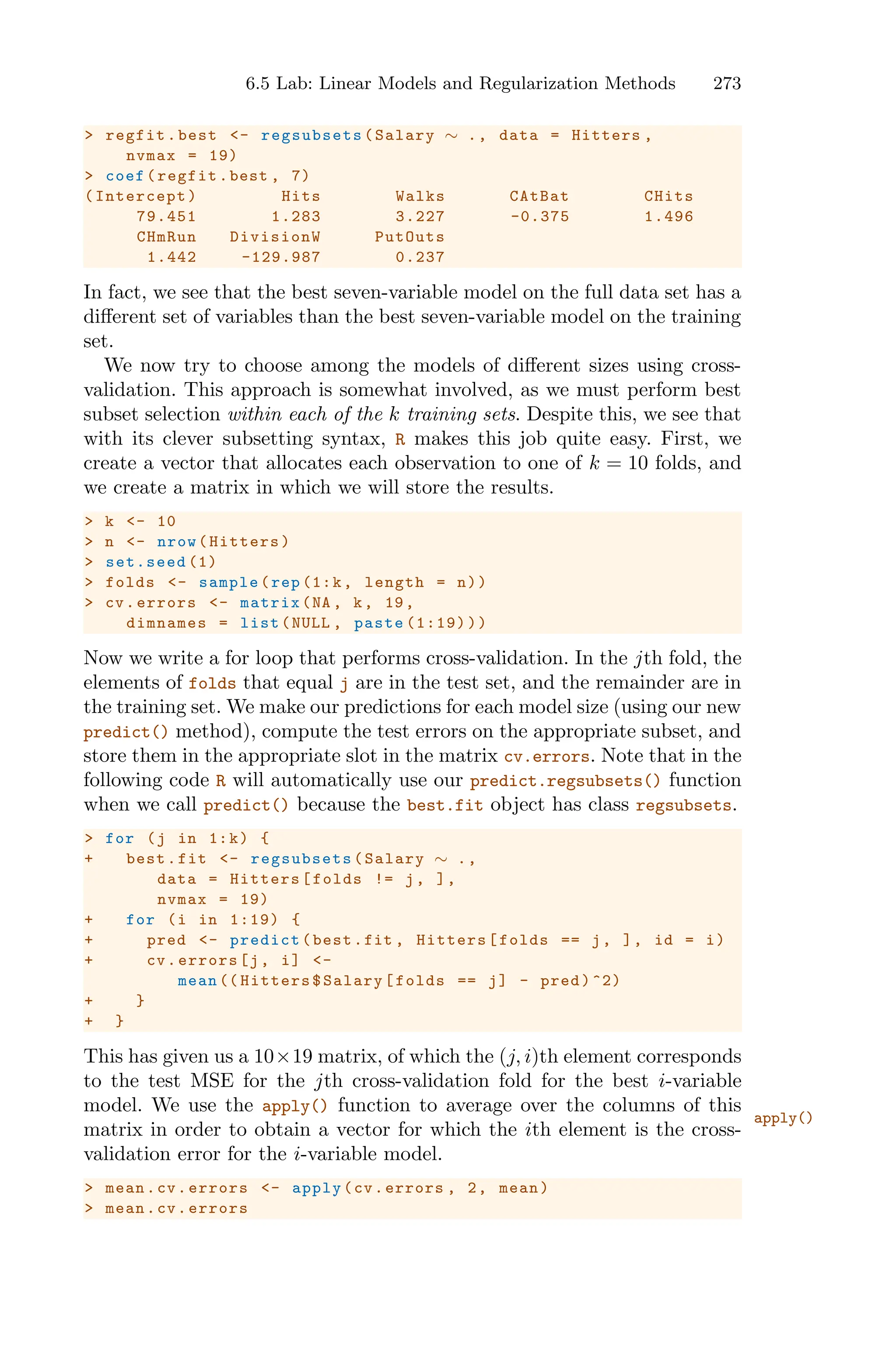 6.5 Lab: Linear Models and Regularization Methods 273
> regfit.best <- regsubsets (Salary ∼ ., data = Hitters ,
nvmax = 19)
> coef(regfit.best , 7)
(Intercept) Hits Walks CAtBat CHits
79.451 1.283 3.227 -0.375 1.496
CHmRun DivisionW PutOuts
1.442 -129.987 0.237
In fact, we see that the best seven-variable model on the full data set has a
diﬀerent set of variables than the best seven-variable model on the training
set.
We now try to choose among the models of diﬀerent sizes using cross-
validation. This approach is somewhat involved, as we must perform best
subset selection within each of the k training sets. Despite this, we see that
with its clever subsetting syntax, R makes this job quite easy. First, we
create a vector that allocates each observation to one of k = 10 folds, and
we create a matrix in which we will store the results.
> k <- 10
> n <- nrow(Hitters)
> set.seed (1)
> folds <- sample(rep (1:k, length = n))
> cv.errors <- matrix(NA , k, 19,
dimnames = list(NULL , paste (1:19)))
Now we write a for loop that performs cross-validation. In the jth fold, the
elements of folds that equal j are in the test set, and the remainder are in
the training set. We make our predictions for each model size (using our new
predict() method), compute the test errors on the appropriate subset, and
store them in the appropriate slot in the matrix cv.errors. Note that in the
following code R will automatically use our predict.regsubsets() function
when we call predict() because the best.fit object has class regsubsets.
> for (j in 1:k) {
+ best.fit <- regsubsets (Salary ∼ .,
data = Hitters[folds != j, ],
nvmax = 19)
+ for (i in 1:19) {
+ pred <- predict(best.fit , Hitters[folds == j, ], id = i)
+ cv.errors[j, i] <-
mean (( Hitters$Salary[folds == j] - pred)^2)
+ }
+ }
This has given us a 10×19 matrix, of which the (j, i)th element corresponds
to the test MSE for the jth cross-validation fold for the best i-variable
model. We use the apply() function to average over the columns of this
apply()
matrix in order to obtain a vector for which the ith element is the cross-
validation error for the i-variable model.
> mean.cv.errors <- apply(cv.errors , 2, mean)
> mean.cv.errors
 
