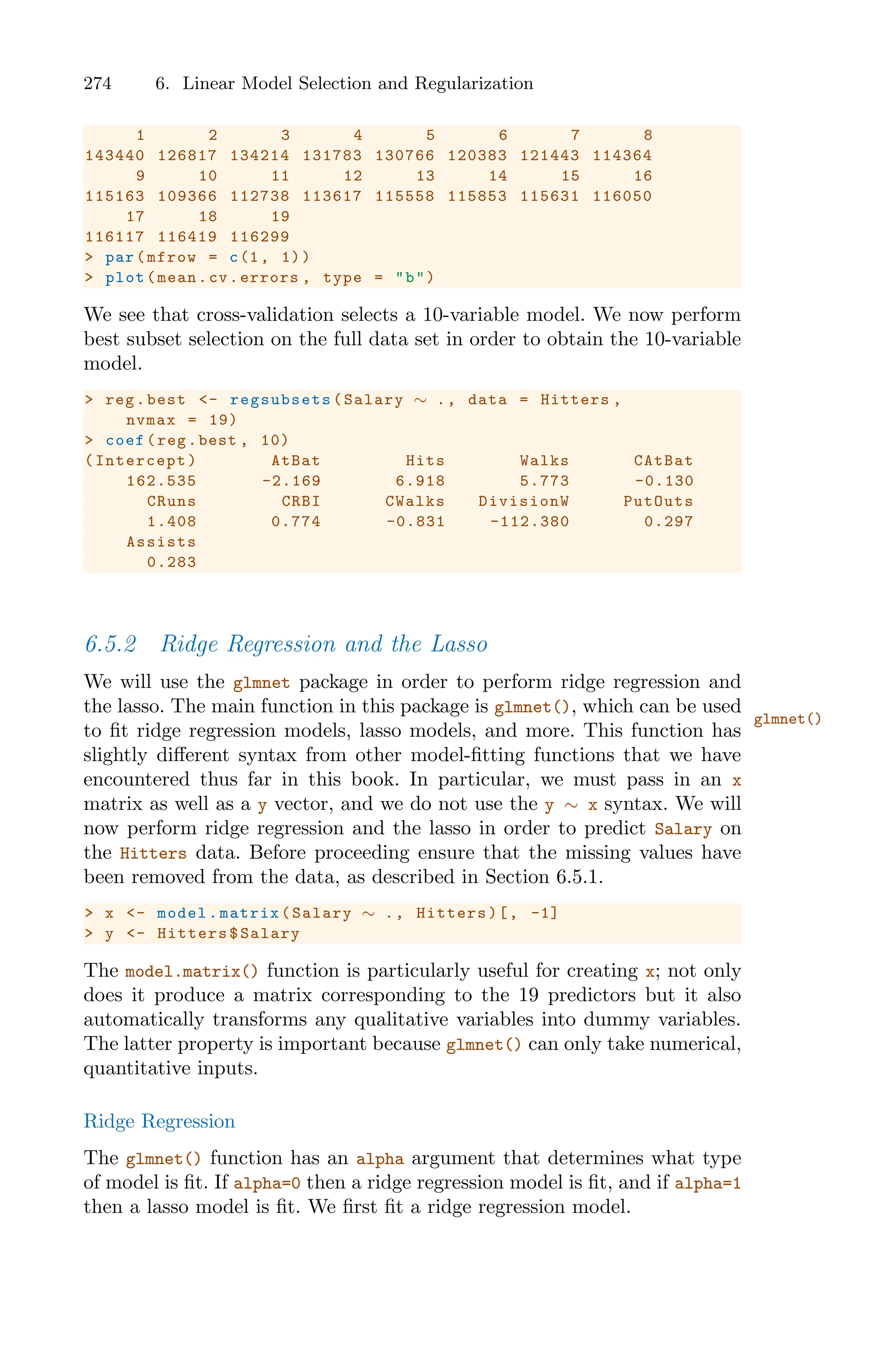 274 6. Linear Model Selection and Regularization
1 2 3 4 5 6 7 8
143440 126817 134214 131783 130766 120383 121443 114364
9 10 11 12 13 14 15 16
115163 109366 112738 113617 115558 115853 115631 116050
17 18 19
116117 116419 116299
> par(mfrow = c(1, 1))
> plot(mean.cv.errors , type = "b")
We see that cross-validation selects a 10-variable model. We now perform
best subset selection on the full data set in order to obtain the 10-variable
model.
> reg.best <- regsubsets (Salary ∼ ., data = Hitters ,
nvmax = 19)
> coef(reg.best , 10)
(Intercept) AtBat Hits Walks CAtBat
162.535 -2.169 6.918 5.773 -0.130
CRuns CRBI CWalks DivisionW PutOuts
1.408 0.774 -0.831 -112.380 0.297
Assists
0.283
6.5.2 Ridge Regression and the Lasso
We will use the glmnet package in order to perform ridge regression and
the lasso. The main function in this package is glmnet(), which can be used
glmnet()
to fit ridge regression models, lasso models, and more. This function has
slightly diﬀerent syntax from other model-fitting functions that we have
encountered thus far in this book. In particular, we must pass in an x
matrix as well as a y vector, and we do not use the y ∼ x syntax. We will
now perform ridge regression and the lasso in order to predict Salary on
the Hitters data. Before proceeding ensure that the missing values have
been removed from the data, as described in Section 6.5.1.
> x <- model.matrix(Salary ∼ ., Hitters)[, -1]
> y <- Hitters$Salary
The model.matrix() function is particularly useful for creating x; not only
does it produce a matrix corresponding to the 19 predictors but it also
automatically transforms any qualitative variables into dummy variables.
The latter property is important because glmnet() can only take numerical,
quantitative inputs.
Ridge Regression
The glmnet() function has an alpha argument that determines what type
of model is fit. If alpha=0 then a ridge regression model is fit, and if alpha=1
then a lasso model is fit. We first fit a ridge regression model.
 