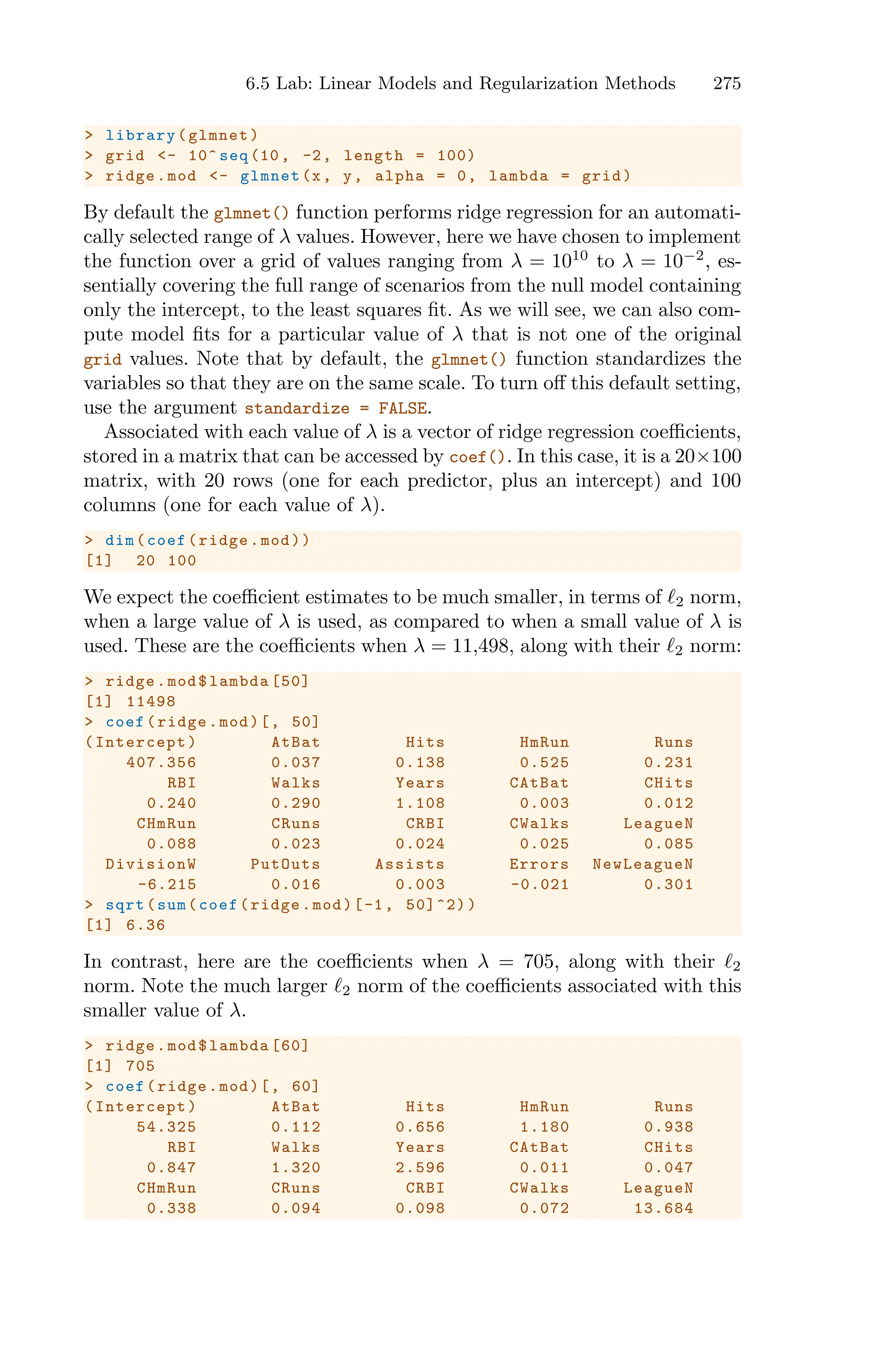 6.5 Lab: Linear Models and Regularization Methods 275
> library(glmnet)
> grid <- 10^ seq (10, -2, length = 100)
> ridge.mod <- glmnet(x, y, alpha = 0, lambda = grid)
By default the glmnet() function performs ridge regression for an automati-
cally selected range of λ values. However, here we have chosen to implement
the function over a grid of values ranging from λ = 1010
to λ = 10−2
, es-
sentially covering the full range of scenarios from the null model containing
only the intercept, to the least squares fit. As we will see, we can also com-
pute model fits for a particular value of λ that is not one of the original
grid values. Note that by default, the glmnet() function standardizes the
variables so that they are on the same scale. To turn oﬀ this default setting,
use the argument standardize = FALSE.
Associated with each value of λ is a vector of ridge regression coeﬃcients,
stored in a matrix that can be accessed by coef(). In this case, it is a 20×100
matrix, with 20 rows (one for each predictor, plus an intercept) and 100
columns (one for each value of λ).
> dim(coef(ridge.mod))
[1] 20 100
We expect the coeﬃcient estimates to be much smaller, in terms of ℓ2 norm,
when a large value of λ is used, as compared to when a small value of λ is
used. These are the coeﬃcients when λ = 11,498, along with their ℓ2 norm:
> ridge.mod$lambda [50]
[1] 11498
> coef(ridge.mod)[, 50]
(Intercept) AtBat Hits HmRun Runs
407.356 0.037 0.138 0.525 0.231
RBI Walks Years CAtBat CHits
0.240 0.290 1.108 0.003 0.012
CHmRun CRuns CRBI CWalks LeagueN
0.088 0.023 0.024 0.025 0.085
DivisionW PutOuts Assists Errors NewLeagueN
-6.215 0.016 0.003 -0.021 0.301
> sqrt(sum(coef(ridge.mod)[-1, 50]^2))
[1] 6.36
In contrast, here are the coeﬃcients when λ = 705, along with their ℓ2
norm. Note the much larger ℓ2 norm of the coeﬃcients associated with this
smaller value of λ.
> ridge.mod$lambda [60]
[1] 705
> coef(ridge.mod)[, 60]
(Intercept) AtBat Hits HmRun Runs
54.325 0.112 0.656 1.180 0.938
RBI Walks Years CAtBat CHits
0.847 1.320 2.596 0.011 0.047
CHmRun CRuns CRBI CWalks LeagueN
0.338 0.094 0.098 0.072 13.684
 