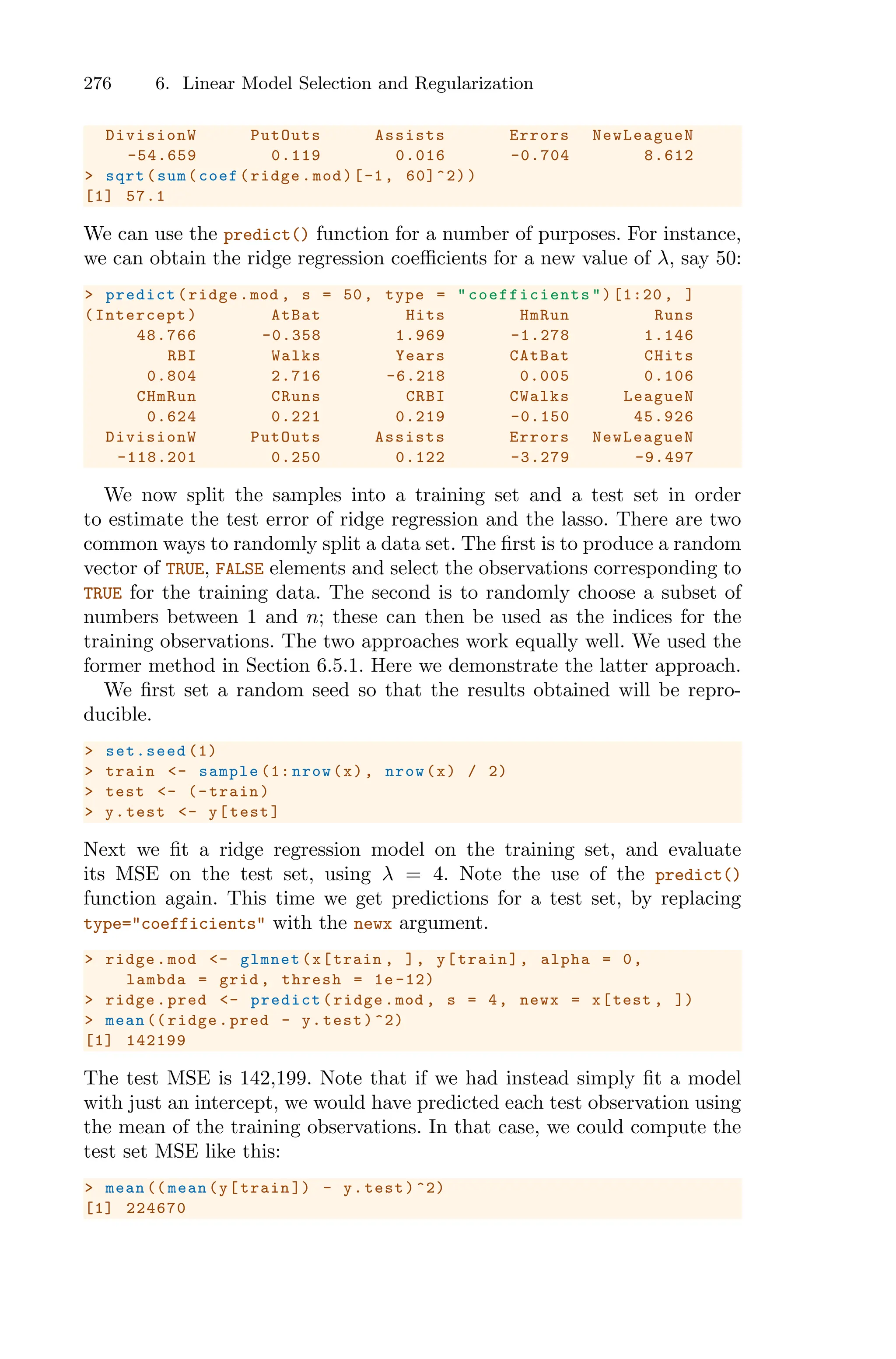276 6. Linear Model Selection and Regularization
DivisionW PutOuts Assists Errors NewLeagueN
-54.659 0.119 0.016 -0.704 8.612
> sqrt(sum(coef(ridge.mod)[-1, 60]^2))
[1] 57.1
We can use the predict() function for a number of purposes. For instance,
we can obtain the ridge regression coeﬃcients for a new value of λ, say 50:
> predict(ridge.mod , s = 50, type = " coefficients ")[1:20 , ]
(Intercept) AtBat Hits HmRun Runs
48.766 -0.358 1.969 -1.278 1.146
RBI Walks Years CAtBat CHits
0.804 2.716 -6.218 0.005 0.106
CHmRun CRuns CRBI CWalks LeagueN
0.624 0.221 0.219 -0.150 45.926
DivisionW PutOuts Assists Errors NewLeagueN
-118.201 0.250 0.122 -3.279 -9.497
We now split the samples into a training set and a test set in order
to estimate the test error of ridge regression and the lasso. There are two
common ways to randomly split a data set. The first is to produce a random
vector of TRUE, FALSE elements and select the observations corresponding to
TRUE for the training data. The second is to randomly choose a subset of
numbers between 1 and n; these can then be used as the indices for the
training observations. The two approaches work equally well. We used the
former method in Section 6.5.1. Here we demonstrate the latter approach.
We first set a random seed so that the results obtained will be repro-
ducible.
> set.seed (1)
> train <- sample (1: nrow(x), nrow(x) / 2)
> test <- (-train)
> y.test <- y[test]
Next we fit a ridge regression model on the training set, and evaluate
its MSE on the test set, using λ = 4. Note the use of the predict()
function again. This time we get predictions for a test set, by replacing
type="coefficients" with the newx argument.
> ridge.mod <- glmnet(x[train , ], y[train], alpha = 0,
lambda = grid , thresh = 1e -12)
> ridge.pred <- predict(ridge.mod , s = 4, newx = x[test , ])
> mean (( ridge.pred - y.test)^2)
[1] 142199
The test MSE is 142,199. Note that if we had instead simply fit a model
with just an intercept, we would have predicted each test observation using
the mean of the training observations. In that case, we could compute the
test set MSE like this:
> mean (( mean(y[train ]) - y.test)^2)
[1] 224670
 
