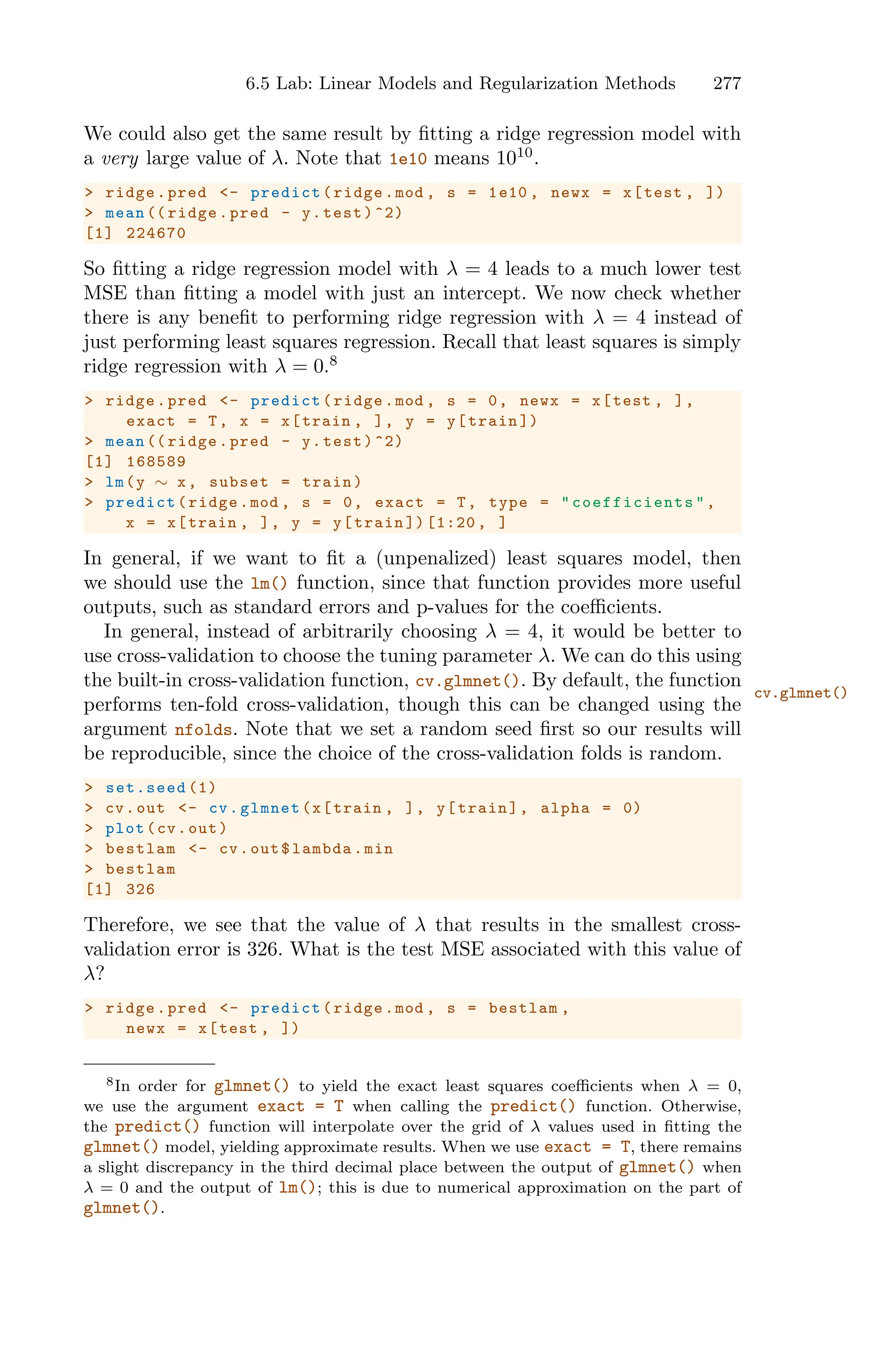 6.5 Lab: Linear Models and Regularization Methods 277
We could also get the same result by fitting a ridge regression model with
a very large value of λ. Note that 1e10 means 1010
.
> ridge.pred <- predict(ridge.mod , s = 1e10 , newx = x[test , ])
> mean (( ridge.pred - y.test)^2)
[1] 224670
So fitting a ridge regression model with λ = 4 leads to a much lower test
MSE than fitting a model with just an intercept. We now check whether
there is any benefit to performing ridge regression with λ = 4 instead of
just performing least squares regression. Recall that least squares is simply
ridge regression with λ = 0.8
> ridge.pred <- predict(ridge.mod , s = 0, newx = x[test , ],
exact = T, x = x[train , ], y = y[train ])
> mean (( ridge.pred - y.test)^2)
[1] 168589
> lm(y ∼ x, subset = train)
> predict(ridge.mod , s = 0, exact = T, type = " coefficients ",
x = x[train , ], y = y[train ]) [1:20 , ]
In general, if we want to fit a (unpenalized) least squares model, then
we should use the lm() function, since that function provides more useful
outputs, such as standard errors and p-values for the coeﬃcients.
In general, instead of arbitrarily choosing λ = 4, it would be better to
use cross-validation to choose the tuning parameter λ. We can do this using
the built-in cross-validation function, cv.glmnet(). By default, the function
cv.glmnet()
performs ten-fold cross-validation, though this can be changed using the
argument nfolds. Note that we set a random seed first so our results will
be reproducible, since the choice of the cross-validation folds is random.
> set.seed (1)
> cv.out <- cv.glmnet(x[train , ], y[train], alpha = 0)
> plot(cv.out)
> bestlam <- cv.out$lambda.min
> bestlam
[1] 326
Therefore, we see that the value of λ that results in the smallest cross-
validation error is 326. What is the test MSE associated with this value of
λ?
> ridge.pred <- predict(ridge.mod , s = bestlam ,
newx = x[test , ])
8In order for glmnet() to yield the exact least squares coeﬃcients when λ = 0,
we use the argument exact = T when calling the predict() function. Otherwise,
the predict() function will interpolate over the grid of λ values used in fitting the
glmnet() model, yielding approximate results. When we use exact = T, there remains
a slight discrepancy in the third decimal place between the output of glmnet() when
λ = 0 and the output of lm(); this is due to numerical approximation on the part of
glmnet().
 