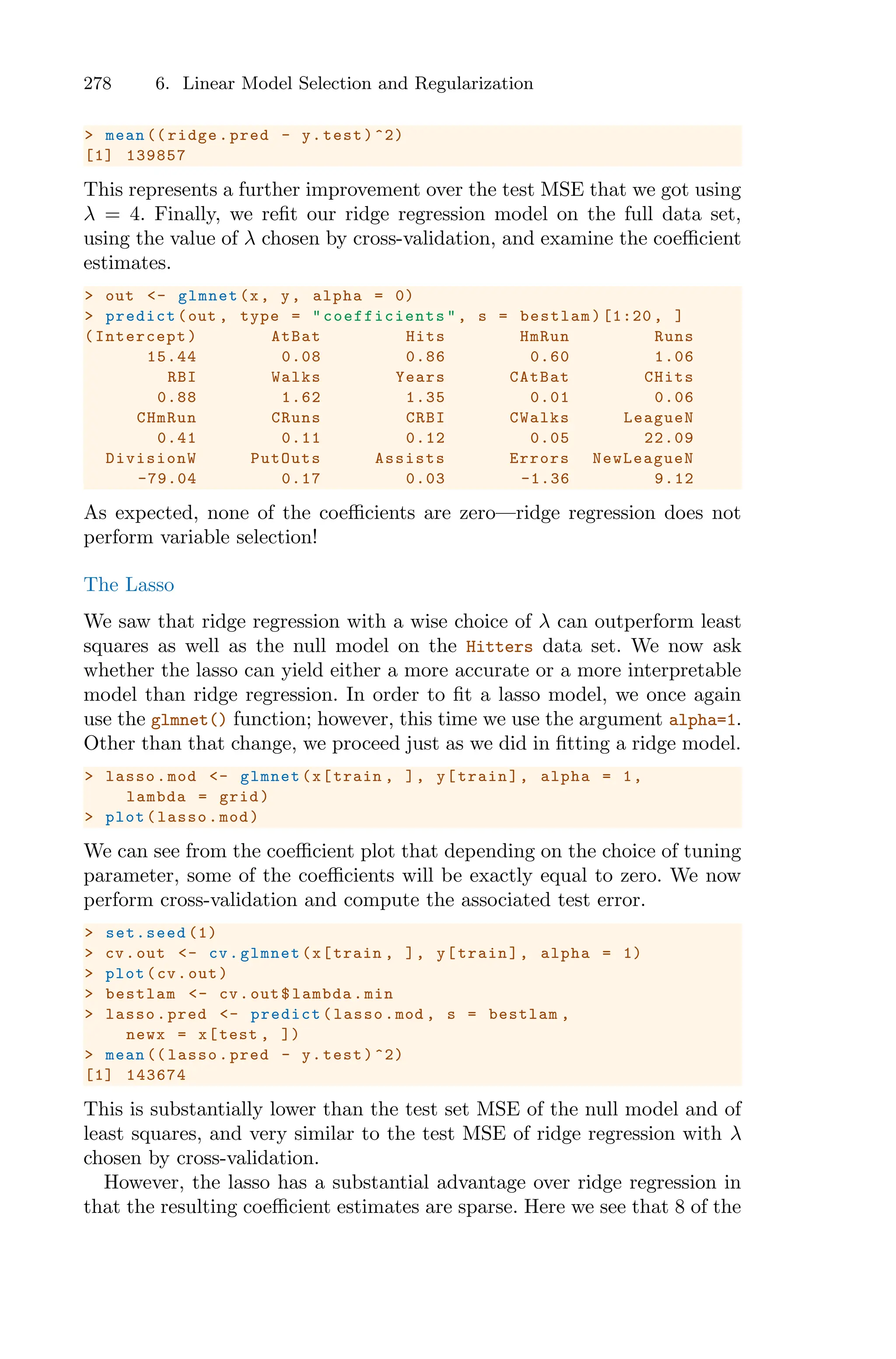 278 6. Linear Model Selection and Regularization
> mean (( ridge.pred - y.test)^2)
[1] 139857
This represents a further improvement over the test MSE that we got using
λ = 4. Finally, we refit our ridge regression model on the full data set,
using the value of λ chosen by cross-validation, and examine the coeﬃcient
estimates.
> out <- glmnet(x, y, alpha = 0)
> predict(out , type = " coefficients ", s = bestlam)[1:20 , ]
(Intercept) AtBat Hits HmRun Runs
15.44 0.08 0.86 0.60 1.06
RBI Walks Years CAtBat CHits
0.88 1.62 1.35 0.01 0.06
CHmRun CRuns CRBI CWalks LeagueN
0.41 0.11 0.12 0.05 22.09
DivisionW PutOuts Assists Errors NewLeagueN
-79.04 0.17 0.03 -1.36 9.12
As expected, none of the coeﬃcients are zero—ridge regression does not
perform variable selection!
The Lasso
We saw that ridge regression with a wise choice of λ can outperform least
squares as well as the null model on the Hitters data set. We now ask
whether the lasso can yield either a more accurate or a more interpretable
model than ridge regression. In order to fit a lasso model, we once again
use the glmnet() function; however, this time we use the argument alpha=1.
Other than that change, we proceed just as we did in fitting a ridge model.
> lasso.mod <- glmnet(x[train , ], y[train], alpha = 1,
lambda = grid)
> plot(lasso.mod)
We can see from the coeﬃcient plot that depending on the choice of tuning
parameter, some of the coeﬃcients will be exactly equal to zero. We now
perform cross-validation and compute the associated test error.
> set.seed (1)
> cv.out <- cv.glmnet(x[train , ], y[train], alpha = 1)
> plot(cv.out)
> bestlam <- cv.out$lambda.min
> lasso.pred <- predict(lasso.mod , s = bestlam ,
newx = x[test , ])
> mean (( lasso.pred - y.test)^2)
[1] 143674
This is substantially lower than the test set MSE of the null model and of
least squares, and very similar to the test MSE of ridge regression with λ
chosen by cross-validation.
However, the lasso has a substantial advantage over ridge regression in
that the resulting coeﬃcient estimates are sparse. Here we see that 8 of the
 