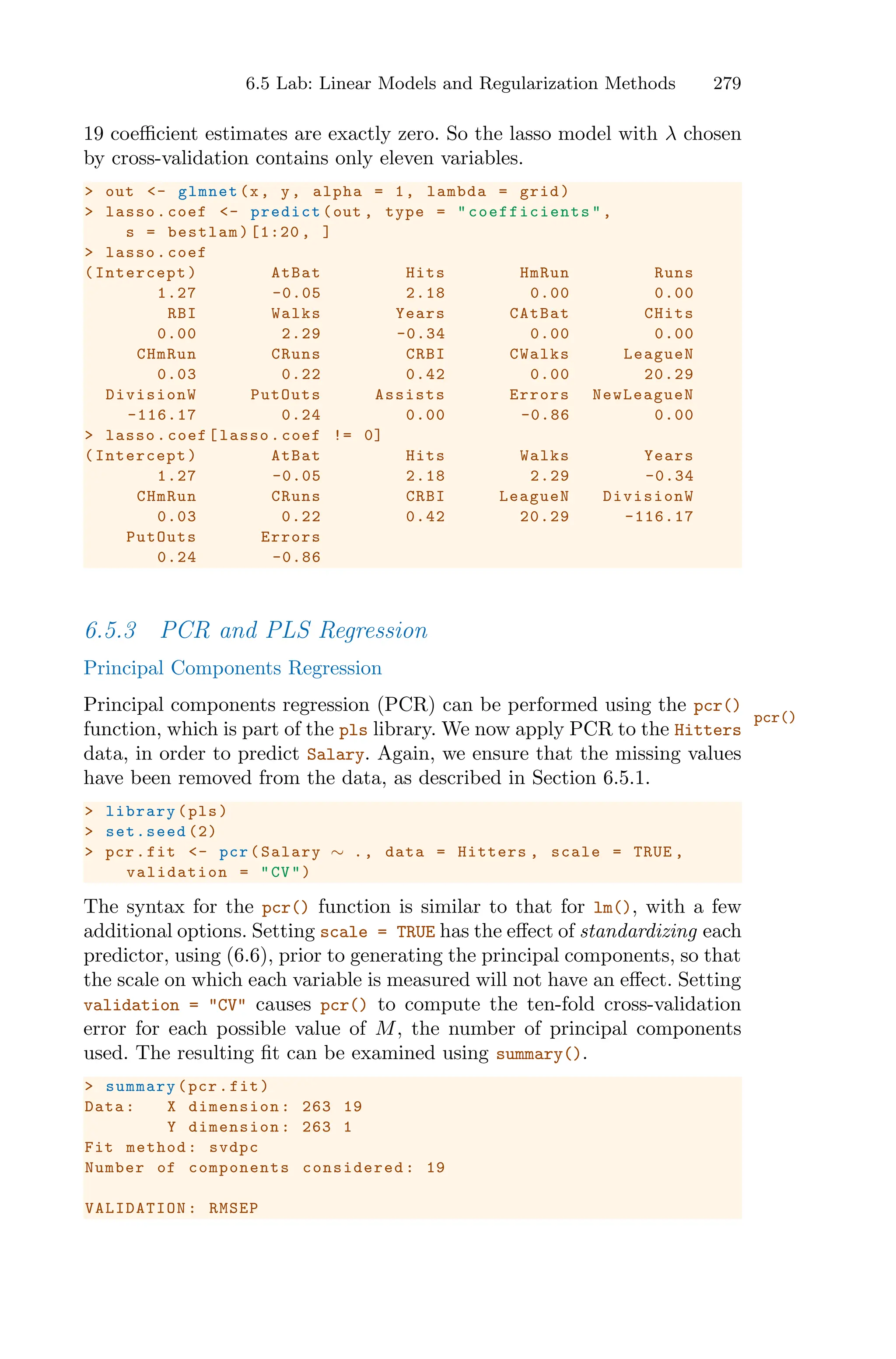 6.5 Lab: Linear Models and Regularization Methods 279
19 coeﬃcient estimates are exactly zero. So the lasso model with λ chosen
by cross-validation contains only eleven variables.
> out <- glmnet(x, y, alpha = 1, lambda = grid)
> lasso.coef <- predict(out , type = " coefficients ",
s = bestlam)[1:20 , ]
> lasso.coef
(Intercept) AtBat Hits HmRun Runs
1.27 -0.05 2.18 0.00 0.00
RBI Walks Years CAtBat CHits
0.00 2.29 -0.34 0.00 0.00
CHmRun CRuns CRBI CWalks LeagueN
0.03 0.22 0.42 0.00 20.29
DivisionW PutOuts Assists Errors NewLeagueN
-116.17 0.24 0.00 -0.86 0.00
> lasso.coef[lasso.coef != 0]
(Intercept) AtBat Hits Walks Years
1.27 -0.05 2.18 2.29 -0.34
CHmRun CRuns CRBI LeagueN DivisionW
0.03 0.22 0.42 20.29 -116.17
PutOuts Errors
0.24 -0.86
6.5.3 PCR and PLS Regression
Principal Components Regression
Principal components regression (PCR) can be performed using the pcr()
pcr()
function, which is part of the pls library. We now apply PCR to the Hitters
data, in order to predict Salary. Again, we ensure that the missing values
have been removed from the data, as described in Section 6.5.1.
> library(pls)
> set.seed (2)
> pcr.fit <- pcr(Salary ∼ ., data = Hitters , scale = TRUE ,
validation = "CV")
The syntax for the pcr() function is similar to that for lm(), with a few
additional options. Setting scale = TRUE has the eﬀect of standardizing each
predictor, using (6.6), prior to generating the principal components, so that
the scale on which each variable is measured will not have an eﬀect. Setting
validation = "CV" causes pcr() to compute the ten-fold cross-validation
error for each possible value of M, the number of principal components
used. The resulting fit can be examined using summary().
> summary(pcr.fit)
Data: X dimension: 263 19
Y dimension: 263 1
Fit method: svdpc
Number of components considered: 19
VALIDATION : RMSEP
 
