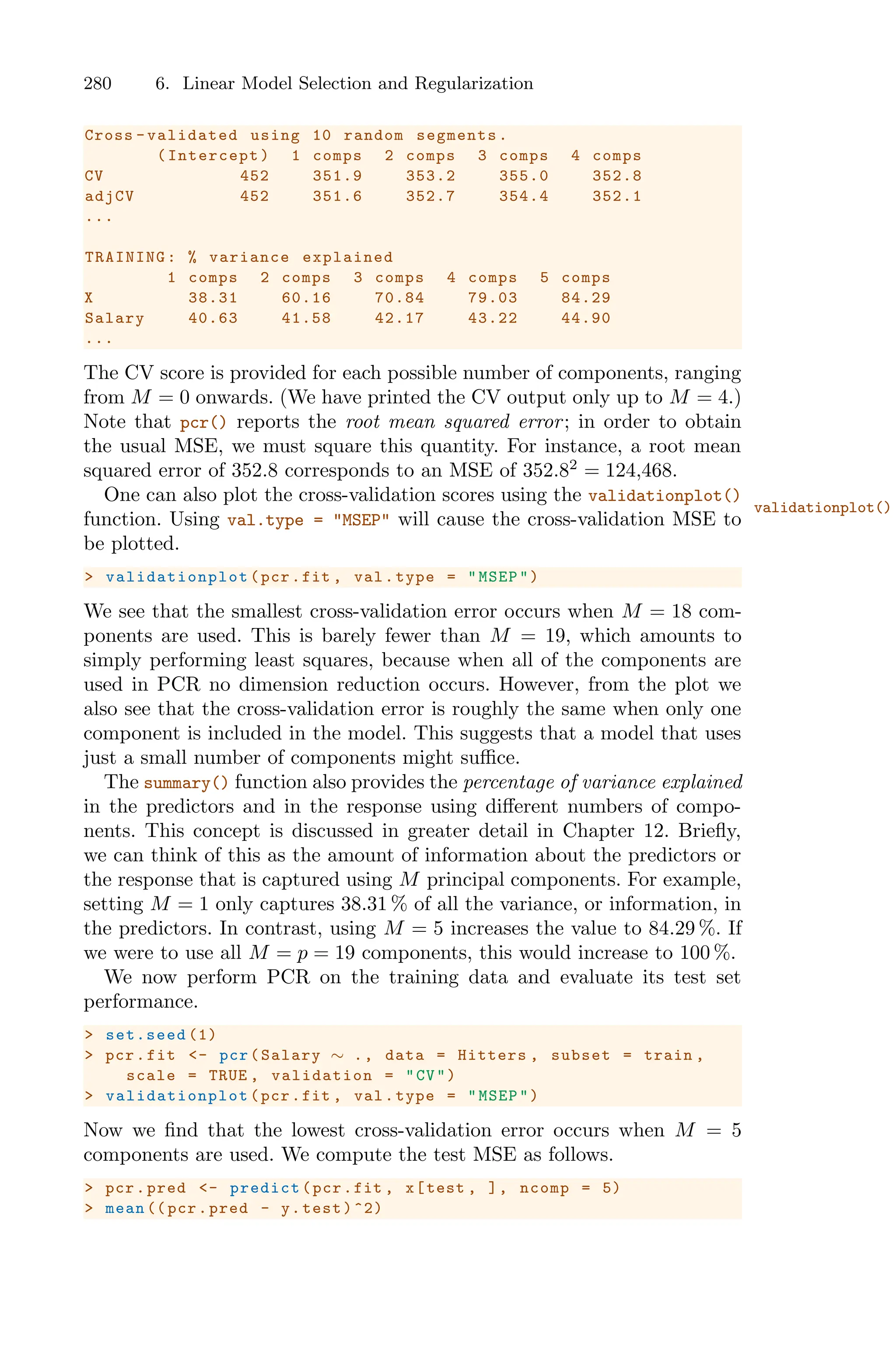 280 6. Linear Model Selection and Regularization
Cross -validated using 10 random segments.
(Intercept) 1 comps 2 comps 3 comps 4 comps
CV 452 351.9 353.2 355.0 352.8
adjCV 452 351.6 352.7 354.4 352.1
...
TRAINING: % variance explained
1 comps 2 comps 3 comps 4 comps 5 comps
X 38.31 60.16 70.84 79.03 84.29
Salary 40.63 41.58 42.17 43.22 44.90
...
The CV score is provided for each possible number of components, ranging
from M = 0 onwards. (We have printed the CV output only up to M = 4.)
Note that pcr() reports the root mean squared error; in order to obtain
the usual MSE, we must square this quantity. For instance, a root mean
squared error of 352.8 corresponds to an MSE of 352.82
= 124,468.
One can also plot the cross-validation scores using the validationplot()
validationplot()
function. Using val.type = "MSEP" will cause the cross-validation MSE to
be plotted.
> validationplot (pcr.fit , val.type = "MSEP")
We see that the smallest cross-validation error occurs when M = 18 com-
ponents are used. This is barely fewer than M = 19, which amounts to
simply performing least squares, because when all of the components are
used in PCR no dimension reduction occurs. However, from the plot we
also see that the cross-validation error is roughly the same when only one
component is included in the model. This suggests that a model that uses
just a small number of components might suﬃce.
The summary() function also provides the percentage of variance explained
in the predictors and in the response using diﬀerent numbers of compo-
nents. This concept is discussed in greater detail in Chapter 12. Briefly,
we can think of this as the amount of information about the predictors or
the response that is captured using M principal components. For example,
setting M = 1 only captures 38.31 % of all the variance, or information, in
the predictors. In contrast, using M = 5 increases the value to 84.29 %. If
we were to use all M = p = 19 components, this would increase to 100 %.
We now perform PCR on the training data and evaluate its test set
performance.
> set.seed (1)
> pcr.fit <- pcr(Salary ∼ ., data = Hitters , subset = train ,
scale = TRUE , validation = "CV")
> validationplot (pcr.fit , val.type = "MSEP")
Now we find that the lowest cross-validation error occurs when M = 5
components are used. We compute the test MSE as follows.
> pcr.pred <- predict(pcr.fit , x[test , ], ncomp = 5)
> mean (( pcr.pred - y.test)^2)
 