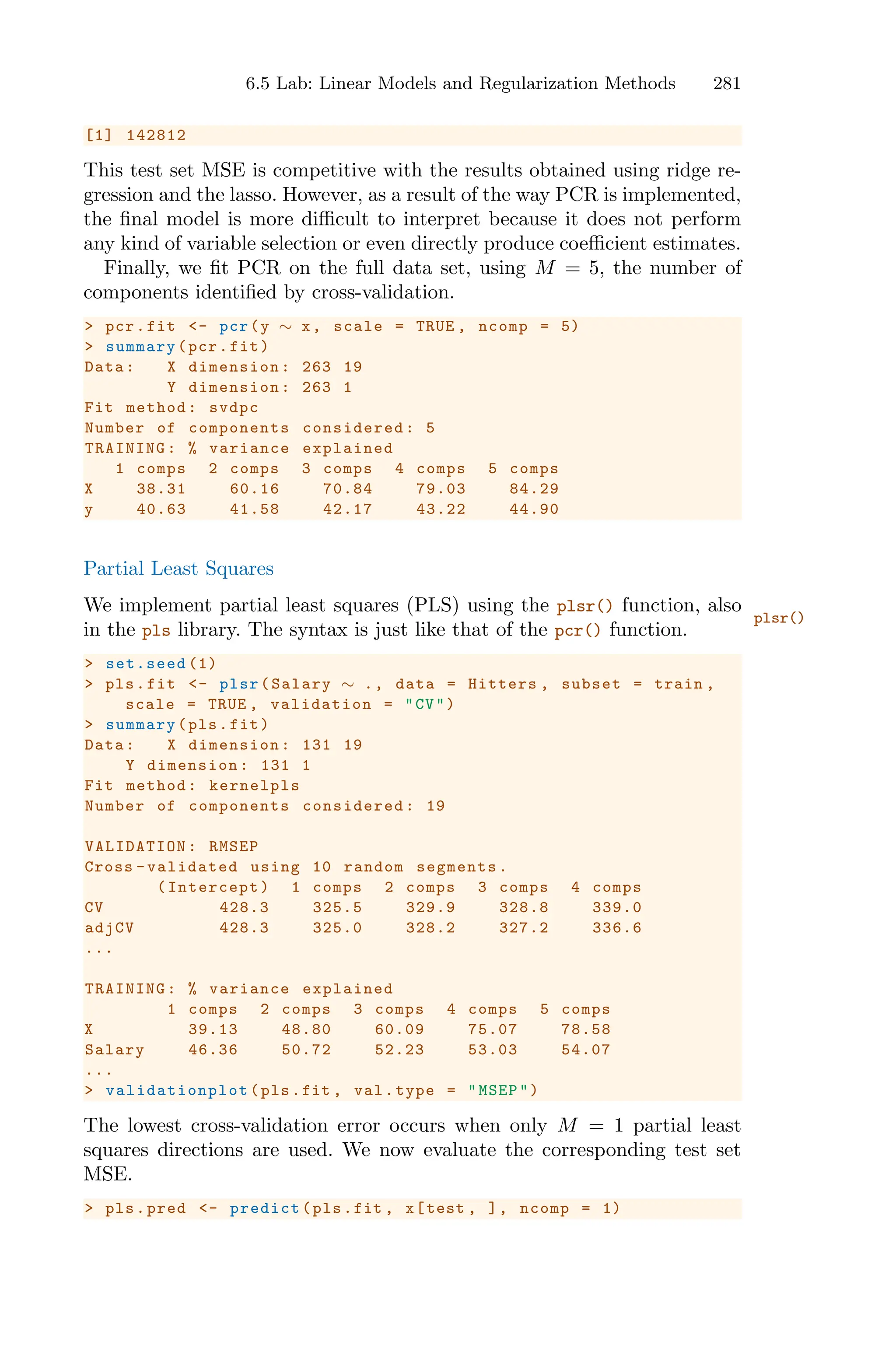 6.5 Lab: Linear Models and Regularization Methods 281
[1] 142812
This test set MSE is competitive with the results obtained using ridge re-
gression and the lasso. However, as a result of the way PCR is implemented,
the final model is more diﬃcult to interpret because it does not perform
any kind of variable selection or even directly produce coeﬃcient estimates.
Finally, we fit PCR on the full data set, using M = 5, the number of
components identified by cross-validation.
> pcr.fit <- pcr(y ∼ x, scale = TRUE , ncomp = 5)
> summary(pcr.fit)
Data: X dimension: 263 19
Y dimension: 263 1
Fit method: svdpc
Number of components considered: 5
TRAINING: % variance explained
1 comps 2 comps 3 comps 4 comps 5 comps
X 38.31 60.16 70.84 79.03 84.29
y 40.63 41.58 42.17 43.22 44.90
Partial Least Squares
We implement partial least squares (PLS) using the plsr() function, also
plsr()
in the pls library. The syntax is just like that of the pcr() function.
> set.seed (1)
> pls.fit <- plsr(Salary ∼ ., data = Hitters , subset = train ,
scale = TRUE , validation = "CV")
> summary(pls.fit)
Data: X dimension: 131 19
Y dimension: 131 1
Fit method: kernelpls
Number of components considered: 19
VALIDATION : RMSEP
Cross -validated using 10 random segments.
(Intercept) 1 comps 2 comps 3 comps 4 comps
CV 428.3 325.5 329.9 328.8 339.0
adjCV 428.3 325.0 328.2 327.2 336.6
...
TRAINING: % variance explained
1 comps 2 comps 3 comps 4 comps 5 comps
X 39.13 48.80 60.09 75.07 78.58
Salary 46.36 50.72 52.23 53.03 54.07
...
> validationplot (pls.fit , val.type = "MSEP")
The lowest cross-validation error occurs when only M = 1 partial least
squares directions are used. We now evaluate the corresponding test set
MSE.
> pls.pred <- predict(pls.fit , x[test , ], ncomp = 1)
 