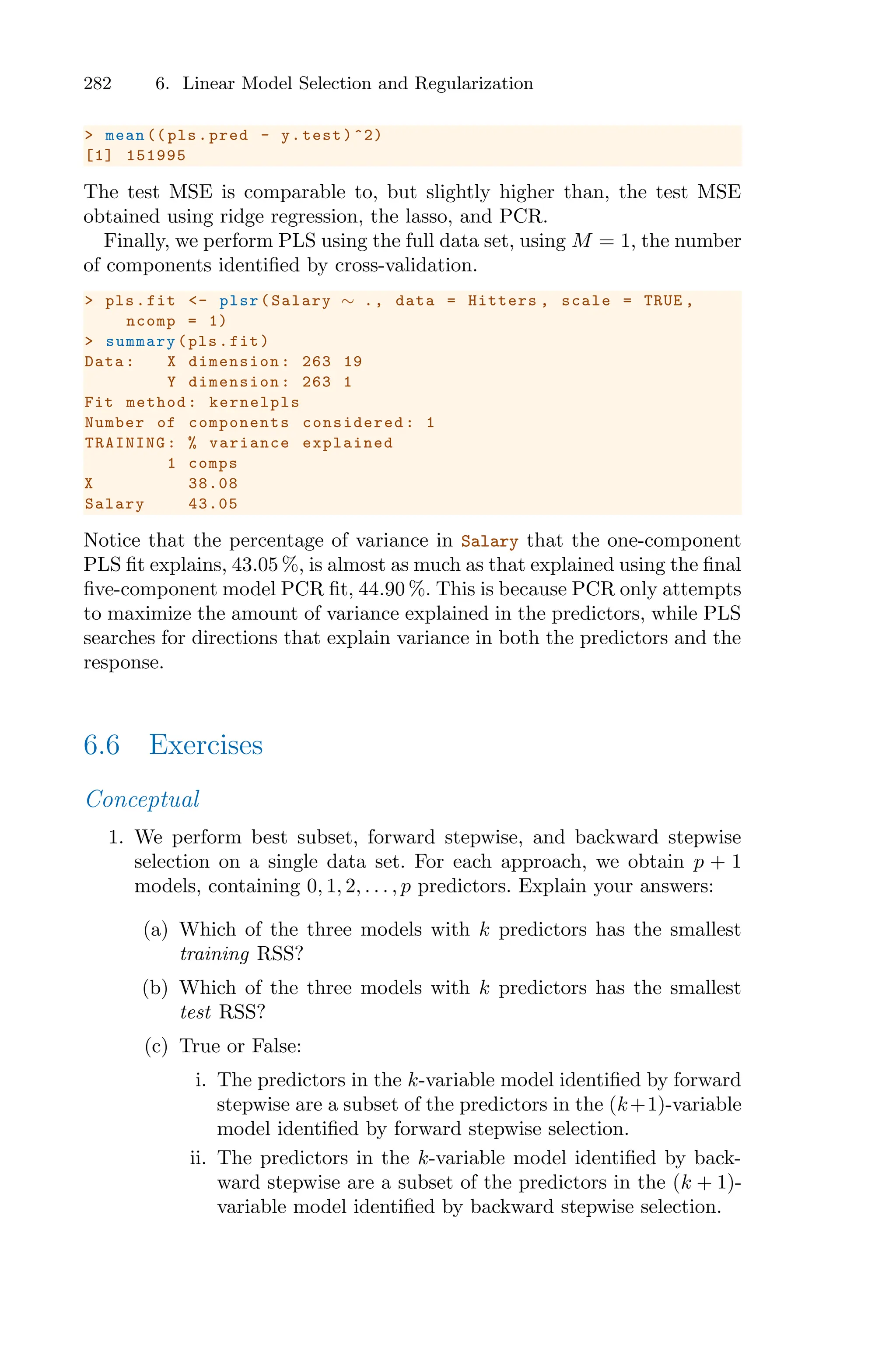 282 6. Linear Model Selection and Regularization
> mean (( pls.pred - y.test)^2)
[1] 151995
The test MSE is comparable to, but slightly higher than, the test MSE
obtained using ridge regression, the lasso, and PCR.
Finally, we perform PLS using the full data set, using M = 1, the number
of components identified by cross-validation.
> pls.fit <- plsr(Salary ∼ ., data = Hitters , scale = TRUE ,
ncomp = 1)
> summary(pls.fit)
Data: X dimension: 263 19
Y dimension: 263 1
Fit method: kernelpls
Number of components considered: 1
TRAINING: % variance explained
1 comps
X 38.08
Salary 43.05
Notice that the percentage of variance in Salary that the one-component
PLS fit explains, 43.05 %, is almost as much as that explained using the final
five-component model PCR fit, 44.90 %. This is because PCR only attempts
to maximize the amount of variance explained in the predictors, while PLS
searches for directions that explain variance in both the predictors and the
response.
6.6 Exercises
Conceptual
1. We perform best subset, forward stepwise, and backward stepwise
selection on a single data set. For each approach, we obtain p + 1
models, containing 0, 1, 2, . . . , p predictors. Explain your answers:
(a) Which of the three models with k predictors has the smallest
training RSS?
(b) Which of the three models with k predictors has the smallest
test RSS?
(c) True or False:
i. The predictors in the k-variable model identified by forward
stepwise are a subset of the predictors in the (k+1)-variable
model identified by forward stepwise selection.
ii. The predictors in the k-variable model identified by back-
ward stepwise are a subset of the predictors in the (k + 1)-
variable model identified by backward stepwise selection.
 