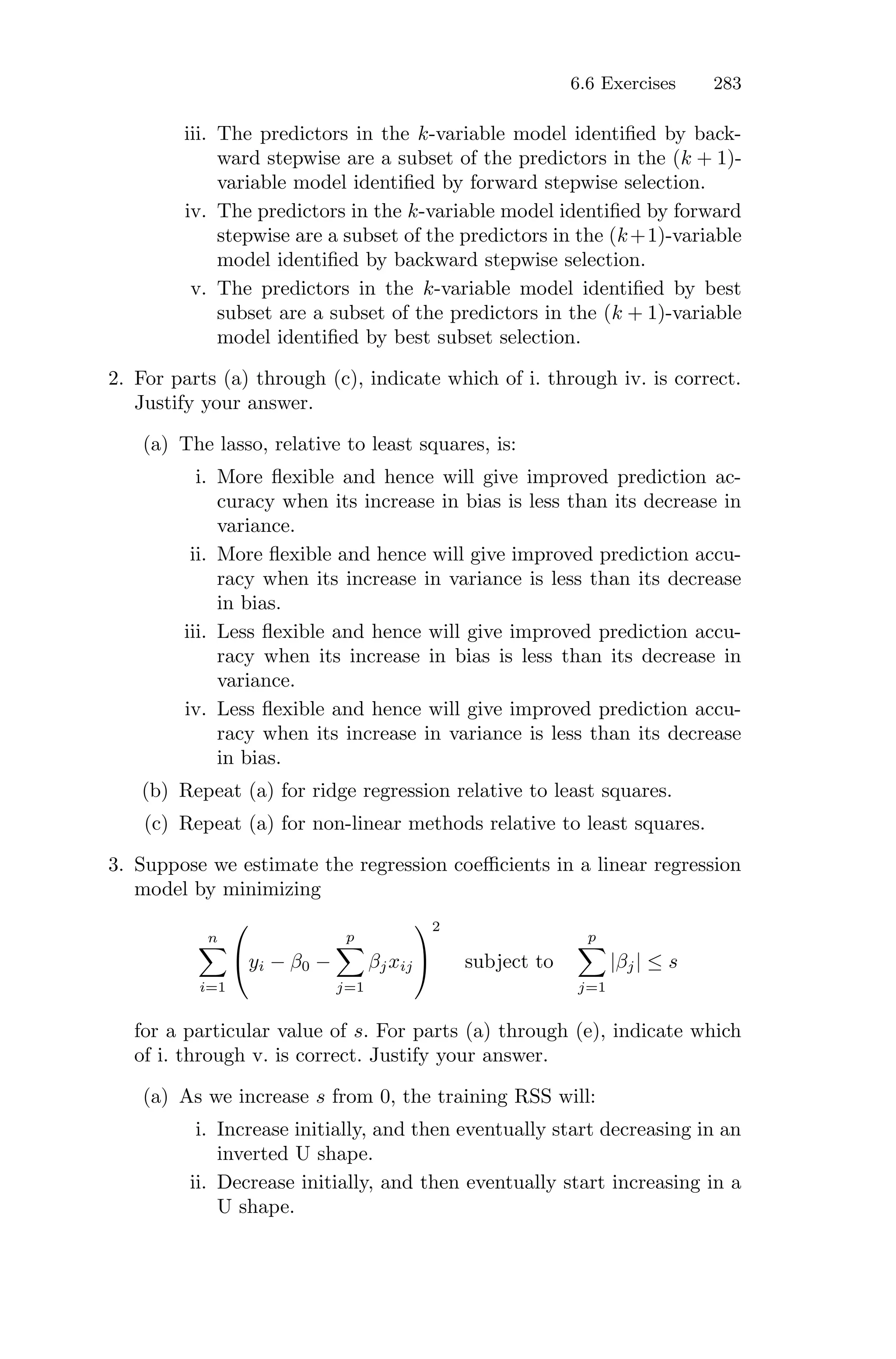 6.6 Exercises 283
iii. The predictors in the k-variable model identified by back-
ward stepwise are a subset of the predictors in the (k + 1)-
variable model identified by forward stepwise selection.
iv. The predictors in the k-variable model identified by forward
stepwise are a subset of the predictors in the (k+1)-variable
model identified by backward stepwise selection.
v. The predictors in the k-variable model identified by best
subset are a subset of the predictors in the (k + 1)-variable
model identified by best subset selection.
2. For parts (a) through (c), indicate which of i. through iv. is correct.
Justify your answer.
(a) The lasso, relative to least squares, is:
i. More flexible and hence will give improved prediction ac-
curacy when its increase in bias is less than its decrease in
variance.
ii. More flexible and hence will give improved prediction accu-
racy when its increase in variance is less than its decrease
in bias.
iii. Less flexible and hence will give improved prediction accu-
racy when its increase in bias is less than its decrease in
variance.
iv. Less flexible and hence will give improved prediction accu-
racy when its increase in variance is less than its decrease
in bias.
(b) Repeat (a) for ridge regression relative to least squares.
(c) Repeat (a) for non-linear methods relative to least squares.
3. Suppose we estimate the regression coeﬃcients in a linear regression
model by minimizing
n
0
i=1
⎛
⎝yi − β0 −
p
0
j=1
βjxij
⎞
⎠
2
subject to
p
0
j=1
|βj| ≤ s
for a particular value of s. For parts (a) through (e), indicate which
of i. through v. is correct. Justify your answer.
(a) As we increase s from 0, the training RSS will:
i. Increase initially, and then eventually start decreasing in an
inverted U shape.
ii. Decrease initially, and then eventually start increasing in a
U shape.
 