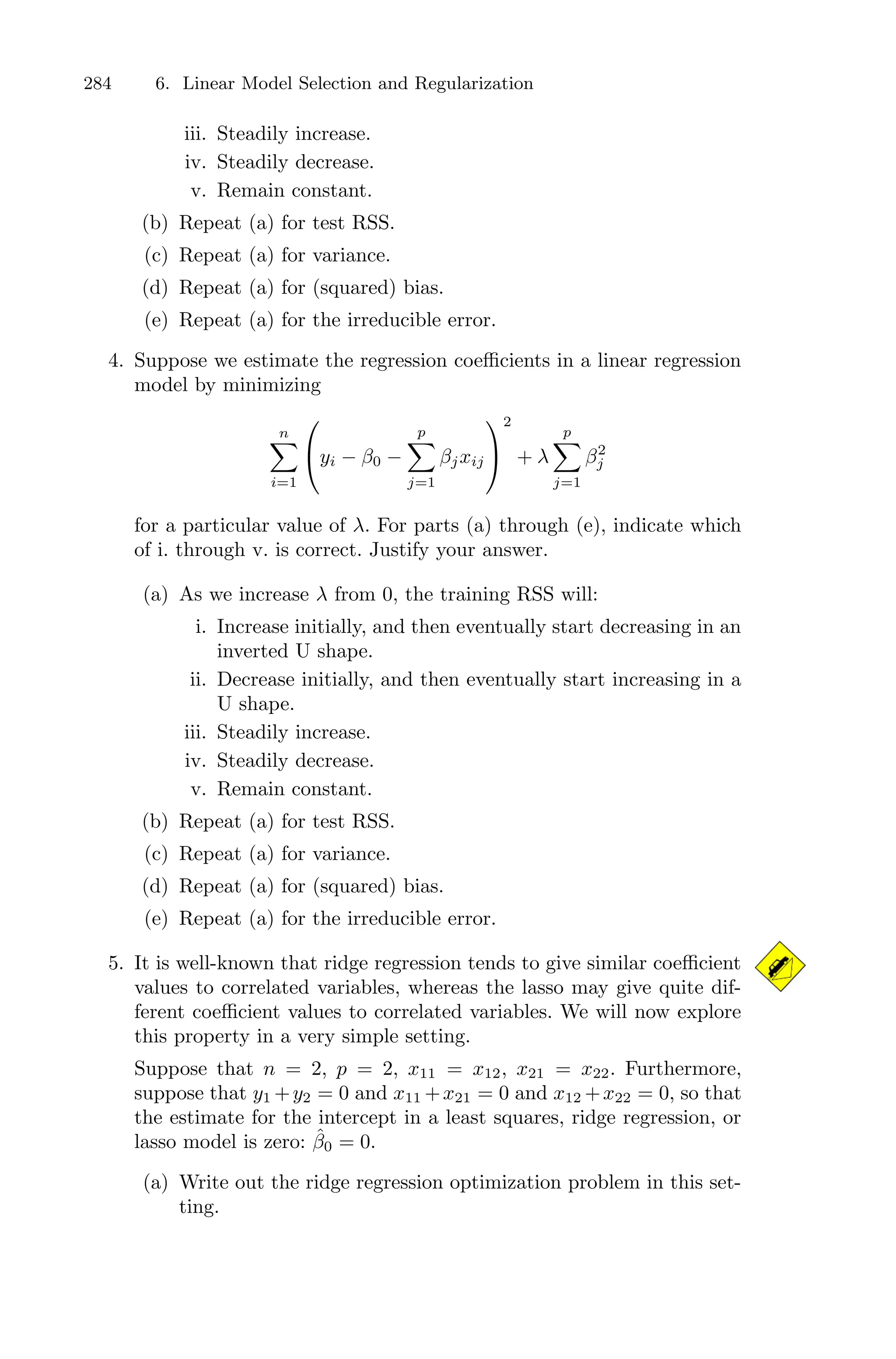284 6. Linear Model Selection and Regularization
iii. Steadily increase.
iv. Steadily decrease.
v. Remain constant.
(b) Repeat (a) for test RSS.
(c) Repeat (a) for variance.
(d) Repeat (a) for (squared) bias.
(e) Repeat (a) for the irreducible error.
4. Suppose we estimate the regression coeﬃcients in a linear regression
model by minimizing
n
0
i=1
⎛
⎝yi − β0 −
p
0
j=1
βjxij
⎞
⎠
2
+ λ
p
0
j=1
β2
j
for a particular value of λ. For parts (a) through (e), indicate which
of i. through v. is correct. Justify your answer.
(a) As we increase λ from 0, the training RSS will:
i. Increase initially, and then eventually start decreasing in an
inverted U shape.
ii. Decrease initially, and then eventually start increasing in a
U shape.
iii. Steadily increase.
iv. Steadily decrease.
v. Remain constant.
(b) Repeat (a) for test RSS.
(c) Repeat (a) for variance.
(d) Repeat (a) for (squared) bias.
(e) Repeat (a) for the irreducible error.
5. It is well-known that ridge regression tends to give similar coeﬃcient
values to correlated variables, whereas the lasso may give quite dif-
ferent coeﬃcient values to correlated variables. We will now explore
this property in a very simple setting.
Suppose that n = 2, p = 2, x11 = x12, x21 = x22. Furthermore,
suppose that y1 +y2 = 0 and x11 +x21 = 0 and x12 +x22 = 0, so that
the estimate for the intercept in a least squares, ridge regression, or
lasso model is zero: β̂0 = 0.
(a) Write out the ridge regression optimization problem in this set-
ting.
 