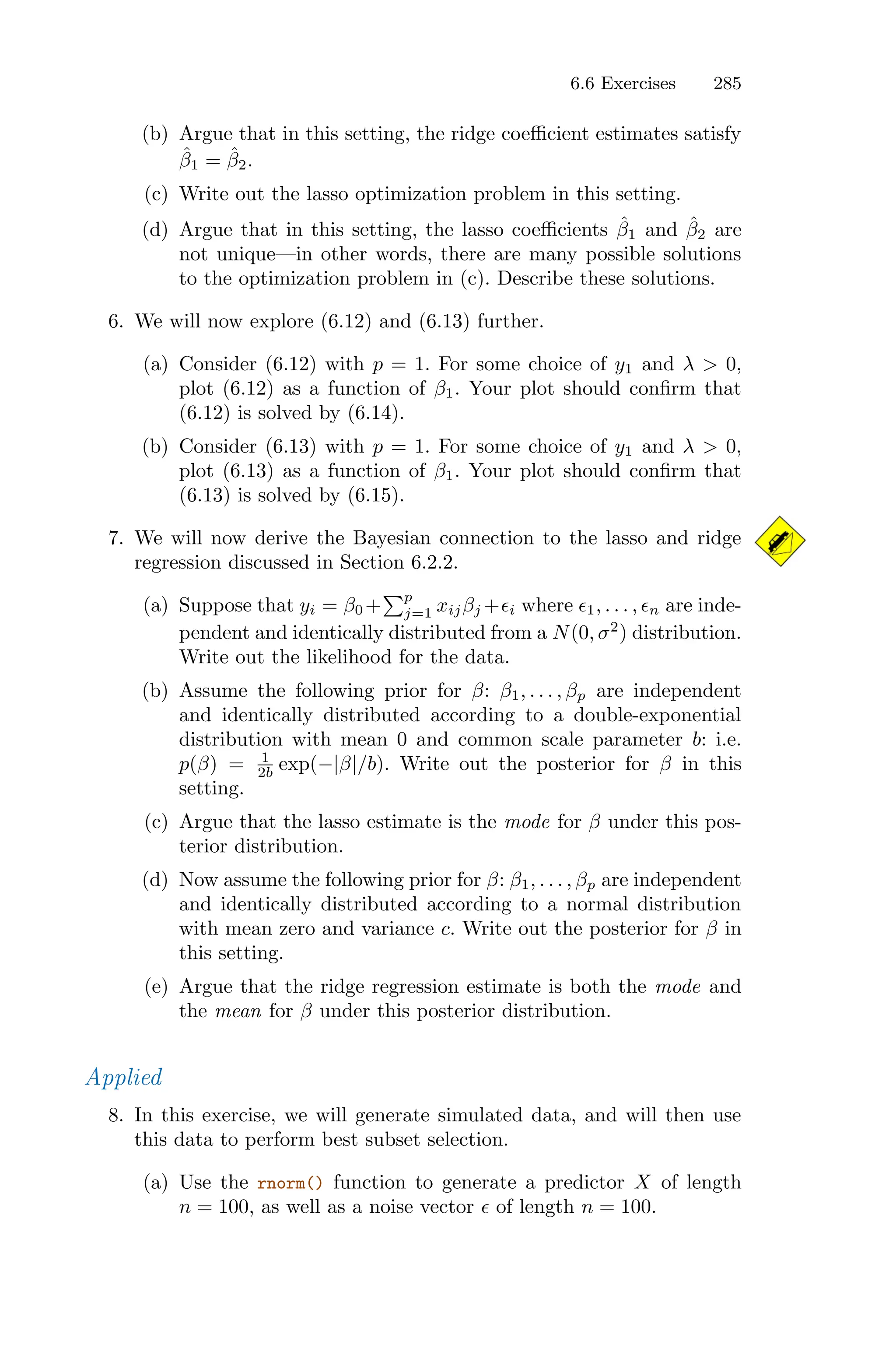 6.6 Exercises 285
(b) Argue that in this setting, the ridge coeﬃcient estimates satisfy
β̂1 = β̂2.
(c) Write out the lasso optimization problem in this setting.
(d) Argue that in this setting, the lasso coeﬃcients β̂1 and β̂2 are
not unique—in other words, there are many possible solutions
to the optimization problem in (c). Describe these solutions.
6. We will now explore (6.12) and (6.13) further.
(a) Consider (6.12) with p = 1. For some choice of y1 and λ > 0,
plot (6.12) as a function of β1. Your plot should confirm that
(6.12) is solved by (6.14).
(b) Consider (6.13) with p = 1. For some choice of y1 and λ > 0,
plot (6.13) as a function of β1. Your plot should confirm that
(6.13) is solved by (6.15).
7. We will now derive the Bayesian connection to the lasso and ridge
regression discussed in Section 6.2.2.
(a) Suppose that yi = β0 +
)p
j=1 xijβj +ϵi where ϵ1, . . . , ϵn are inde-
pendent and identically distributed from a N(0, σ2
) distribution.
Write out the likelihood for the data.
(b) Assume the following prior for β: β1, . . . , βp are independent
and identically distributed according to a double-exponential
distribution with mean 0 and common scale parameter b: i.e.
p(β) = 1
2b exp(−|β|/b). Write out the posterior for β in this
setting.
(c) Argue that the lasso estimate is the mode for β under this pos-
terior distribution.
(d) Now assume the following prior for β: β1, . . . , βp are independent
and identically distributed according to a normal distribution
with mean zero and variance c. Write out the posterior for β in
this setting.
(e) Argue that the ridge regression estimate is both the mode and
the mean for β under this posterior distribution.
Applied
8. In this exercise, we will generate simulated data, and will then use
this data to perform best subset selection.
(a) Use the rnorm() function to generate a predictor X of length
n = 100, as well as a noise vector ϵ of length n = 100.
 