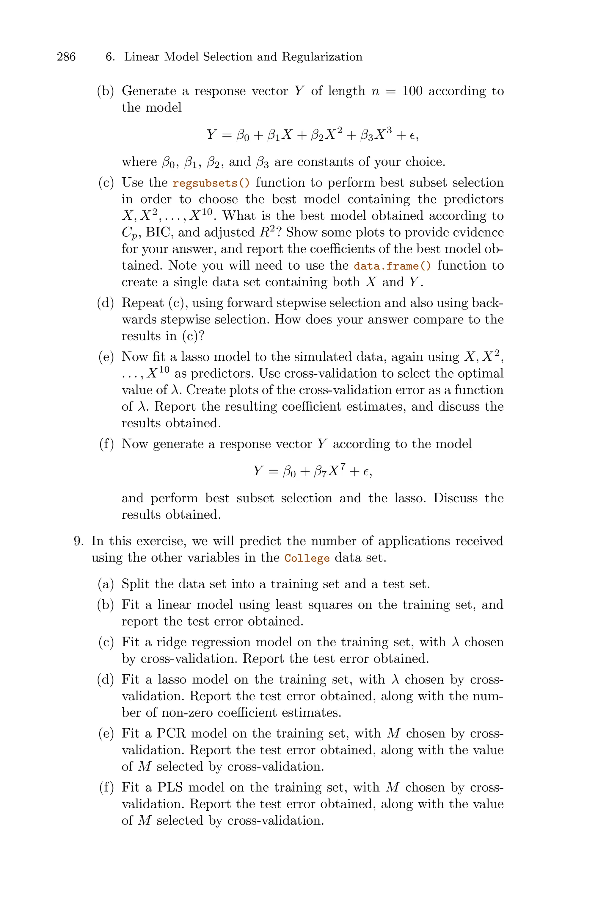 286 6. Linear Model Selection and Regularization
(b) Generate a response vector Y of length n = 100 according to
the model
Y = β0 + β1X + β2X2
+ β3X3
+ ϵ,
where β0, β1, β2, and β3 are constants of your choice.
(c) Use the regsubsets() function to perform best subset selection
in order to choose the best model containing the predictors
X, X2
, . . . , X10
. What is the best model obtained according to
Cp, BIC, and adjusted R2
? Show some plots to provide evidence
for your answer, and report the coeﬃcients of the best model ob-
tained. Note you will need to use the data.frame() function to
create a single data set containing both X and Y .
(d) Repeat (c), using forward stepwise selection and also using back-
wards stepwise selection. How does your answer compare to the
results in (c)?
(e) Now fit a lasso model to the simulated data, again using X, X2
,
. . . , X10
as predictors. Use cross-validation to select the optimal
value of λ. Create plots of the cross-validation error as a function
of λ. Report the resulting coeﬃcient estimates, and discuss the
results obtained.
(f) Now generate a response vector Y according to the model
Y = β0 + β7X7
+ ϵ,
and perform best subset selection and the lasso. Discuss the
results obtained.
9. In this exercise, we will predict the number of applications received
using the other variables in the College data set.
(a) Split the data set into a training set and a test set.
(b) Fit a linear model using least squares on the training set, and
report the test error obtained.
(c) Fit a ridge regression model on the training set, with λ chosen
by cross-validation. Report the test error obtained.
(d) Fit a lasso model on the training set, with λ chosen by cross-
validation. Report the test error obtained, along with the num-
ber of non-zero coeﬃcient estimates.
(e) Fit a PCR model on the training set, with M chosen by cross-
validation. Report the test error obtained, along with the value
of M selected by cross-validation.
(f) Fit a PLS model on the training set, with M chosen by cross-
validation. Report the test error obtained, along with the value
of M selected by cross-validation.
 