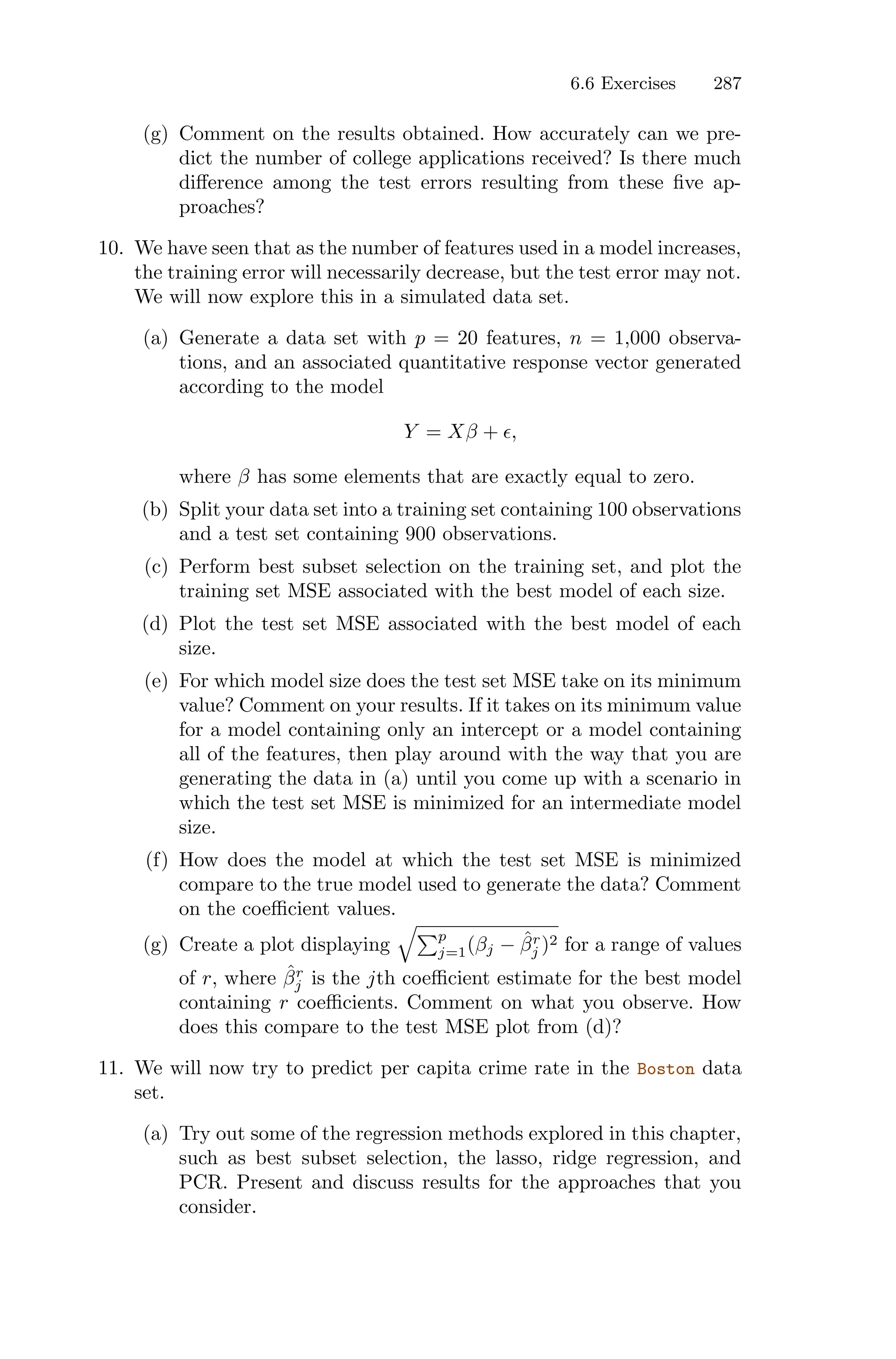6.6 Exercises 287
(g) Comment on the results obtained. How accurately can we pre-
dict the number of college applications received? Is there much
diﬀerence among the test errors resulting from these five ap-
proaches?
10. We have seen that as the number of features used in a model increases,
the training error will necessarily decrease, but the test error may not.
We will now explore this in a simulated data set.
(a) Generate a data set with p = 20 features, n = 1,000 observa-
tions, and an associated quantitative response vector generated
according to the model
Y = Xβ + ϵ,
where β has some elements that are exactly equal to zero.
(b) Split your data set into a training set containing 100 observations
and a test set containing 900 observations.
(c) Perform best subset selection on the training set, and plot the
training set MSE associated with the best model of each size.
(d) Plot the test set MSE associated with the best model of each
size.
(e) For which model size does the test set MSE take on its minimum
value? Comment on your results. If it takes on its minimum value
for a model containing only an intercept or a model containing
all of the features, then play around with the way that you are
generating the data in (a) until you come up with a scenario in
which the test set MSE is minimized for an intermediate model
size.
(f) How does the model at which the test set MSE is minimized
compare to the true model used to generate the data? Comment
on the coeﬃcient values.
(g) Create a plot displaying
G)p
j=1(βj − β̂r
j )2 for a range of values
of r, where β̂r
j is the jth coeﬃcient estimate for the best model
containing r coeﬃcients. Comment on what you observe. How
does this compare to the test MSE plot from (d)?
11. We will now try to predict per capita crime rate in the Boston data
set.
(a) Try out some of the regression methods explored in this chapter,
such as best subset selection, the lasso, ridge regression, and
PCR. Present and discuss results for the approaches that you
consider.
 
