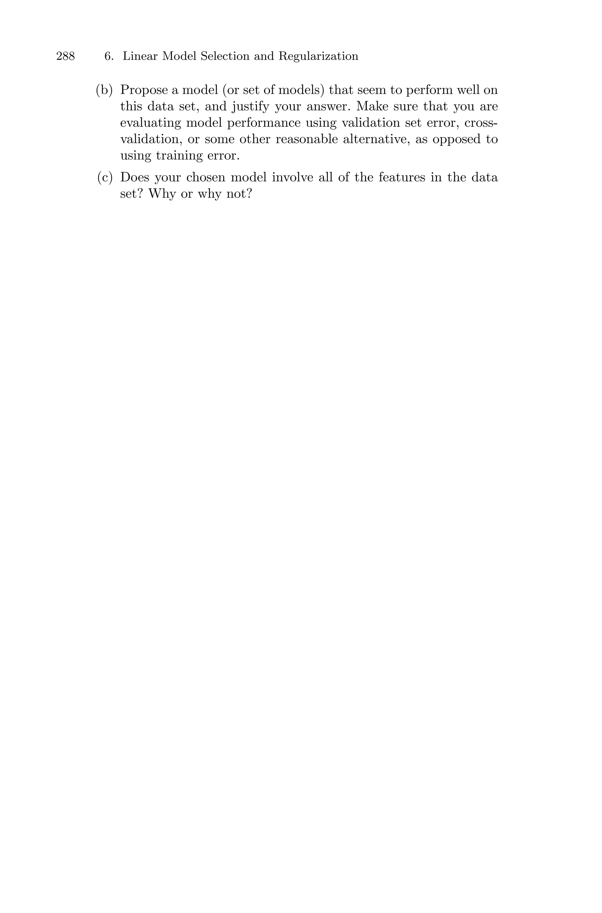 288 6. Linear Model Selection and Regularization
(b) Propose a model (or set of models) that seem to perform well on
this data set, and justify your answer. Make sure that you are
evaluating model performance using validation set error, cross-
validation, or some other reasonable alternative, as opposed to
using training error.
(c) Does your chosen model involve all of the features in the data
set? Why or why not?
 