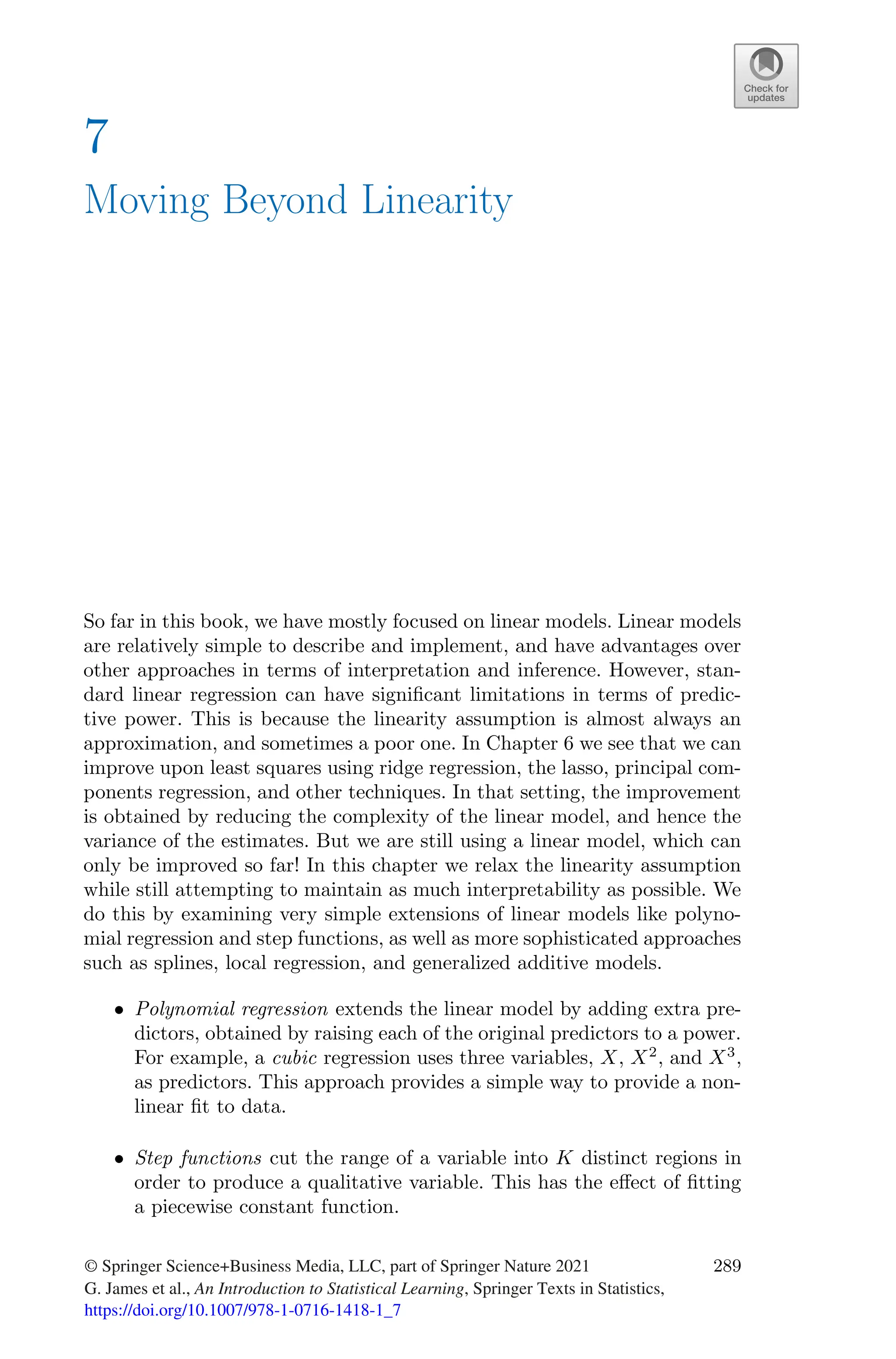 7
Moving Beyond Linearity
So far in this book, we have mostly focused on linear models. Linear models
are relatively simple to describe and implement, and have advantages over
other approaches in terms of interpretation and inference. However, stan-
dard linear regression can have significant limitations in terms of predic-
tive power. This is because the linearity assumption is almost always an
approximation, and sometimes a poor one. In Chapter 6 we see that we can
improve upon least squares using ridge regression, the lasso, principal com-
ponents regression, and other techniques. In that setting, the improvement
is obtained by reducing the complexity of the linear model, and hence the
variance of the estimates. But we are still using a linear model, which can
only be improved so far! In this chapter we relax the linearity assumption
while still attempting to maintain as much interpretability as possible. We
do this by examining very simple extensions of linear models like polyno-
mial regression and step functions, as well as more sophisticated approaches
such as splines, local regression, and generalized additive models.
• Polynomial regression extends the linear model by adding extra pre-
dictors, obtained by raising each of the original predictors to a power.
For example, a cubic regression uses three variables, X, X2
, and X3
,
as predictors. This approach provides a simple way to provide a non-
linear fit to data.
• Step functions cut the range of a variable into K distinct regions in
order to produce a qualitative variable. This has the eﬀect of fitting
a piecewise constant function.
© Springer Science+Business Media, LLC, part of Springer Nature 2021
G. James et al., An Introduction to Statistical Learning, Springer Texts in Statistics,
https://doi.org/10.1007/978-1-0716-1418-1_7
289
 