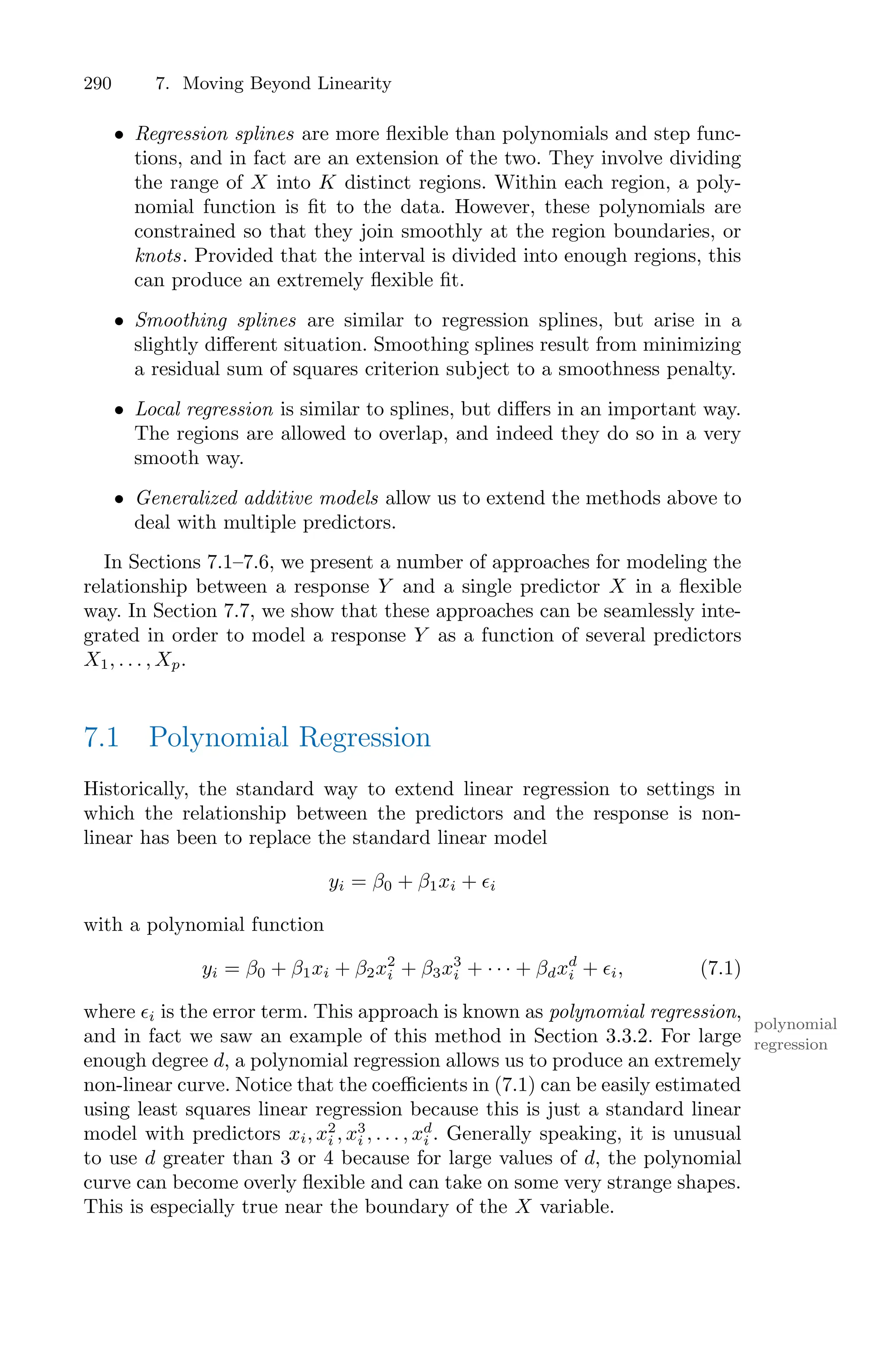290 7. Moving Beyond Linearity
• Regression splines are more flexible than polynomials and step func-
tions, and in fact are an extension of the two. They involve dividing
the range of X into K distinct regions. Within each region, a poly-
nomial function is fit to the data. However, these polynomials are
constrained so that they join smoothly at the region boundaries, or
knots. Provided that the interval is divided into enough regions, this
can produce an extremely flexible fit.
• Smoothing splines are similar to regression splines, but arise in a
slightly diﬀerent situation. Smoothing splines result from minimizing
a residual sum of squares criterion subject to a smoothness penalty.
• Local regression is similar to splines, but diﬀers in an important way.
The regions are allowed to overlap, and indeed they do so in a very
smooth way.
• Generalized additive models allow us to extend the methods above to
deal with multiple predictors.
In Sections 7.1–7.6, we present a number of approaches for modeling the
relationship between a response Y and a single predictor X in a flexible
way. In Section 7.7, we show that these approaches can be seamlessly inte-
grated in order to model a response Y as a function of several predictors
X1, . . . , Xp.
7.1 Polynomial Regression
Historically, the standard way to extend linear regression to settings in
which the relationship between the predictors and the response is non-
linear has been to replace the standard linear model
yi = β0 + β1xi + ϵi
with a polynomial function
yi = β0 + β1xi + β2x2
i + β3x3
i + · · · + βdxd
i + ϵi, (7.1)
where ϵi is the error term. This approach is known as polynomial regression,
polynomial
regression
and in fact we saw an example of this method in Section 3.3.2. For large
enough degree d, a polynomial regression allows us to produce an extremely
non-linear curve. Notice that the coeﬃcients in (7.1) can be easily estimated
using least squares linear regression because this is just a standard linear
model with predictors xi, x2
i , x3
i , . . . , xd
i . Generally speaking, it is unusual
to use d greater than 3 or 4 because for large values of d, the polynomial
curve can become overly flexible and can take on some very strange shapes.
This is especially true near the boundary of the X variable.
 