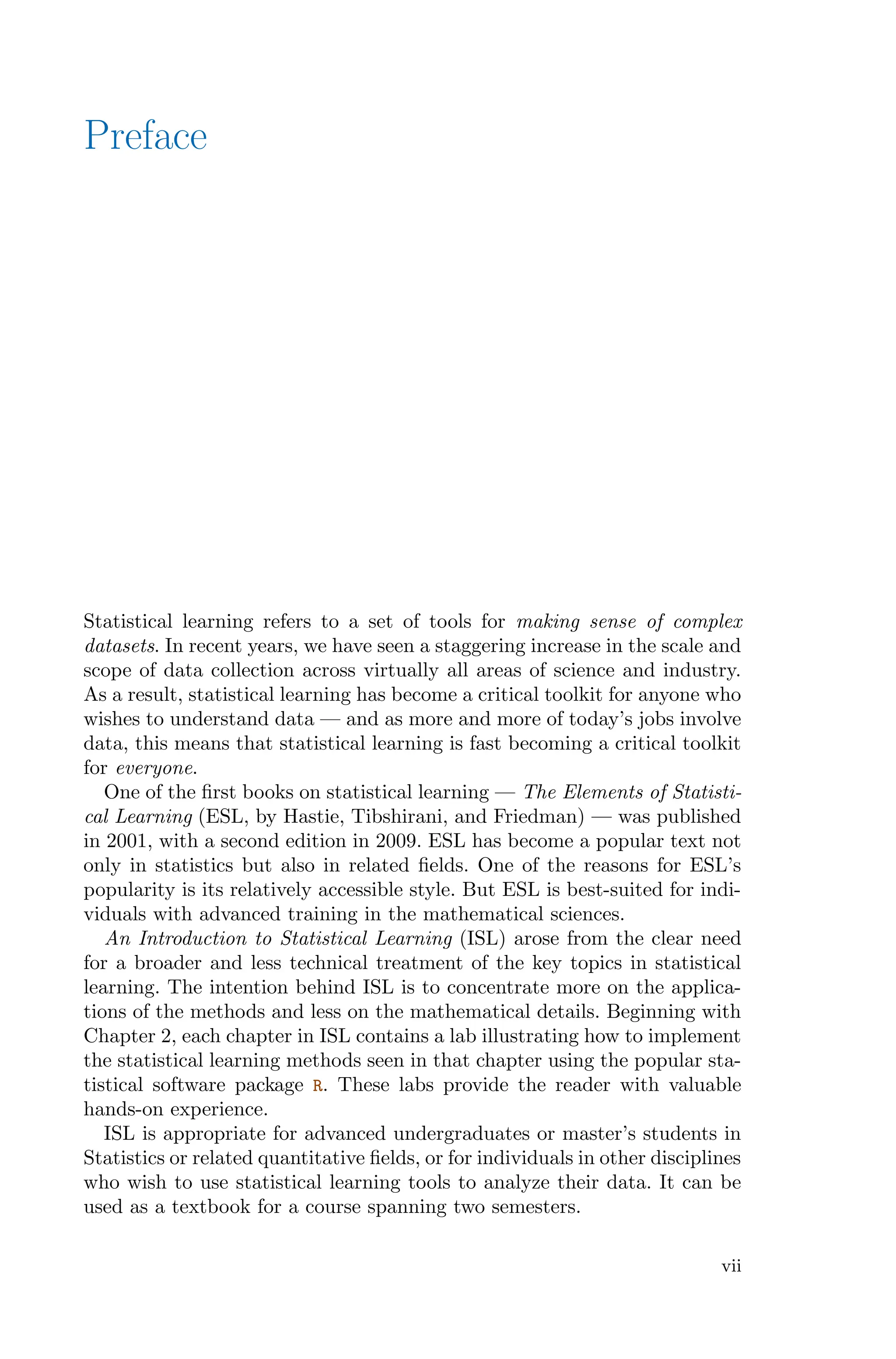 Preface
Statistical learning refers to a set of tools for making sense of complex
datasets. In recent years, we have seen a staggering increase in the scale and
scope of data collection across virtually all areas of science and industry.
As a result, statistical learning has become a critical toolkit for anyone who
wishes to understand data — and as more and more of today’s jobs involve
data, this means that statistical learning is fast becoming a critical toolkit
for everyone.
One of the first books on statistical learning — The Elements of Statisti-
cal Learning (ESL, by Hastie, Tibshirani, and Friedman) — was published
in 2001, with a second edition in 2009. ESL has become a popular text not
only in statistics but also in related fields. One of the reasons for ESL’s
popularity is its relatively accessible style. But ESL is best-suited for indi-
viduals with advanced training in the mathematical sciences.
An Introduction to Statistical Learning (ISL) arose from the clear need
for a broader and less technical treatment of the key topics in statistical
learning. The intention behind ISL is to concentrate more on the applica-
tions of the methods and less on the mathematical details. Beginning with
Chapter 2, each chapter in ISL contains a lab illustrating how to implement
the statistical learning methods seen in that chapter using the popular sta-
tistical software package R. These labs provide the reader with valuable
hands-on experience.
ISL is appropriate for advanced undergraduates or master’s students in
Statistics or related quantitative fields, or for individuals in other disciplines
who wish to use statistical learning tools to analyze their data. It can be
used as a textbook for a course spanning two semesters.
vii
 