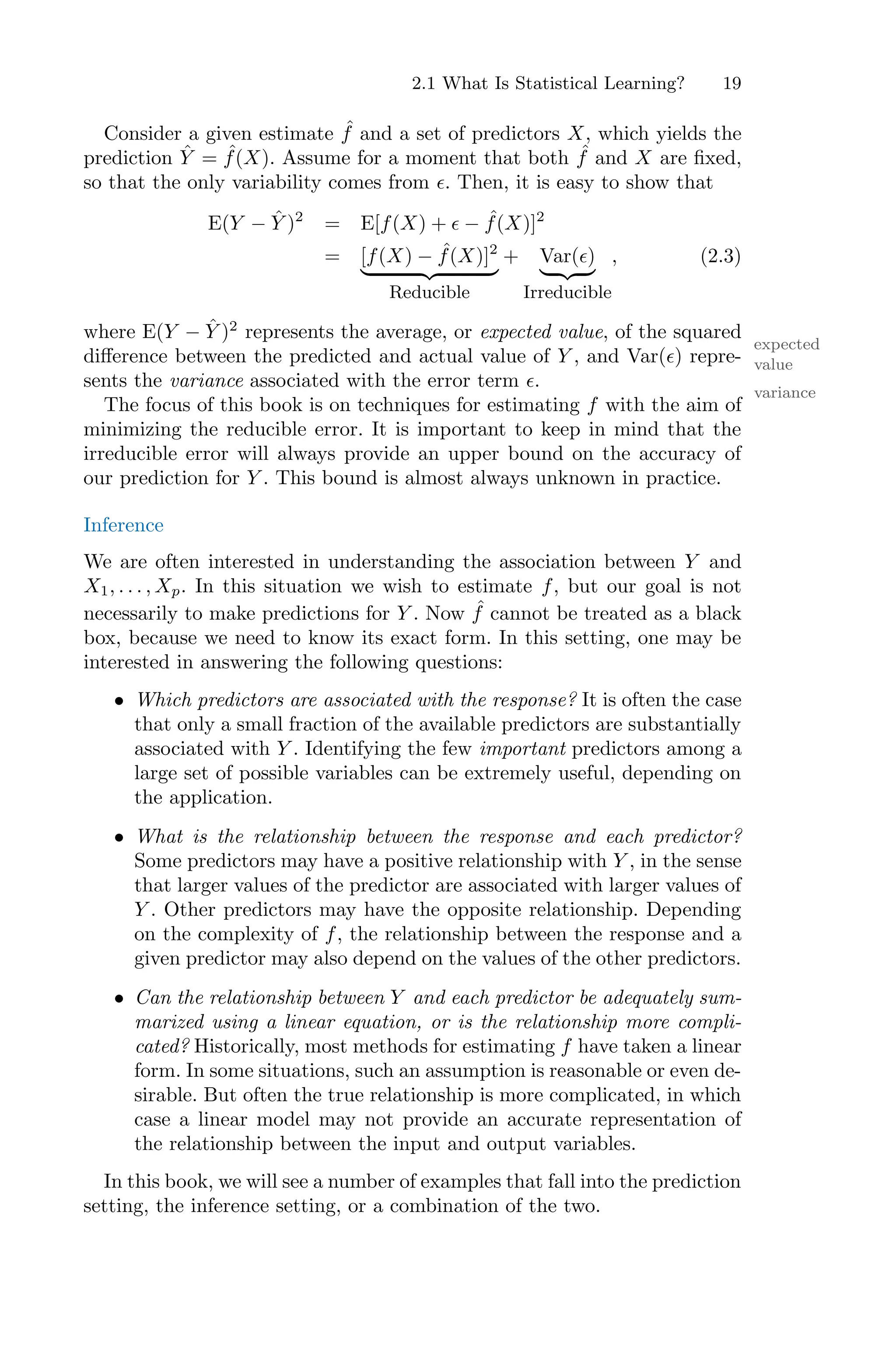 2.1 What Is Statistical Learning? 19
Consider a given estimate ˆ
f and a set of predictors X, which yields the
prediction Ŷ = ˆ
f(X). Assume for a moment that both ˆ
f and X are fixed,
so that the only variability comes from ϵ. Then, it is easy to show that
E(Y − Ŷ )2
= E[f(X) + ϵ − ˆ
f(X)]2
= [f(X) − ˆ
f(X)]2
, -. /
Reducible
+ Var(ϵ)
, -. /
Irreducible
, (2.3)
where E(Y − Ŷ )2
represents the average, or expected value, of the squared
expected
value
diﬀerence between the predicted and actual value of Y , and Var(ϵ) repre-
sents the variance associated with the error term ϵ.
variance
The focus of this book is on techniques for estimating f with the aim of
minimizing the reducible error. It is important to keep in mind that the
irreducible error will always provide an upper bound on the accuracy of
our prediction for Y . This bound is almost always unknown in practice.
Inference
We are often interested in understanding the association between Y and
X1, . . . , Xp. In this situation we wish to estimate f, but our goal is not
necessarily to make predictions for Y . Now ˆ
f cannot be treated as a black
box, because we need to know its exact form. In this setting, one may be
interested in answering the following questions:
• Which predictors are associated with the response? It is often the case
that only a small fraction of the available predictors are substantially
associated with Y . Identifying the few important predictors among a
large set of possible variables can be extremely useful, depending on
the application.
• What is the relationship between the response and each predictor?
Some predictors may have a positive relationship with Y , in the sense
that larger values of the predictor are associated with larger values of
Y . Other predictors may have the opposite relationship. Depending
on the complexity of f, the relationship between the response and a
given predictor may also depend on the values of the other predictors.
• Can the relationship between Y and each predictor be adequately sum-
marized using a linear equation, or is the relationship more compli-
cated? Historically, most methods for estimating f have taken a linear
form. In some situations, such an assumption is reasonable or even de-
sirable. But often the true relationship is more complicated, in which
case a linear model may not provide an accurate representation of
the relationship between the input and output variables.
In this book, we will see a number of examples that fall into the prediction
setting, the inference setting, or a combination of the two.
 
