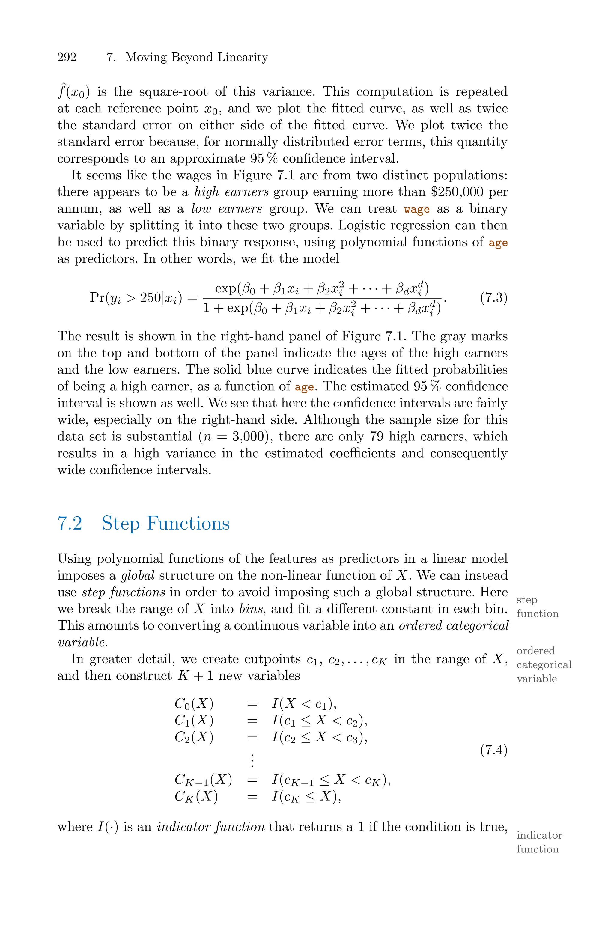 292 7. Moving Beyond Linearity
ˆ
f(x0) is the square-root of this variance. This computation is repeated
at each reference point x0, and we plot the fitted curve, as well as twice
the standard error on either side of the fitted curve. We plot twice the
standard error because, for normally distributed error terms, this quantity
corresponds to an approximate 95 % confidence interval.
It seems like the wages in Figure 7.1 are from two distinct populations:
there appears to be a high earners group earning more than $250,000 per
annum, as well as a low earners group. We can treat wage as a binary
variable by splitting it into these two groups. Logistic regression can then
be used to predict this binary response, using polynomial functions of age
as predictors. In other words, we fit the model
Pr(yi > 250|xi) =
exp(β0 + β1xi + β2x2
i + · · · + βdxd
i )
1 + exp(β0 + β1xi + β2x2
i + · · · + βdxd
i )
. (7.3)
The result is shown in the right-hand panel of Figure 7.1. The gray marks
on the top and bottom of the panel indicate the ages of the high earners
and the low earners. The solid blue curve indicates the fitted probabilities
of being a high earner, as a function of age. The estimated 95 % confidence
interval is shown as well. We see that here the confidence intervals are fairly
wide, especially on the right-hand side. Although the sample size for this
data set is substantial (n = 3,000), there are only 79 high earners, which
results in a high variance in the estimated coeﬃcients and consequently
wide confidence intervals.
7.2 Step Functions
Using polynomial functions of the features as predictors in a linear model
imposes a global structure on the non-linear function of X. We can instead
use step functions in order to avoid imposing such a global structure. Here step
function
we break the range of X into bins, and fit a diﬀerent constant in each bin.
This amounts to converting a continuous variable into an ordered categorical
variable.
ordered
categorical
variable
In greater detail, we create cutpoints c1, c2, . . . , cK in the range of X,
and then construct K + 1 new variables
C0(X) = I(X < c1),
C1(X) = I(c1 ≤ X < c2),
C2(X) = I(c2 ≤ X < c3),
.
.
.
CK−1(X) = I(cK−1 ≤ X < cK),
CK(X) = I(cK ≤ X),
(7.4)
where I(·) is an indicator function that returns a 1 if the condition is true,
indicator
function
 