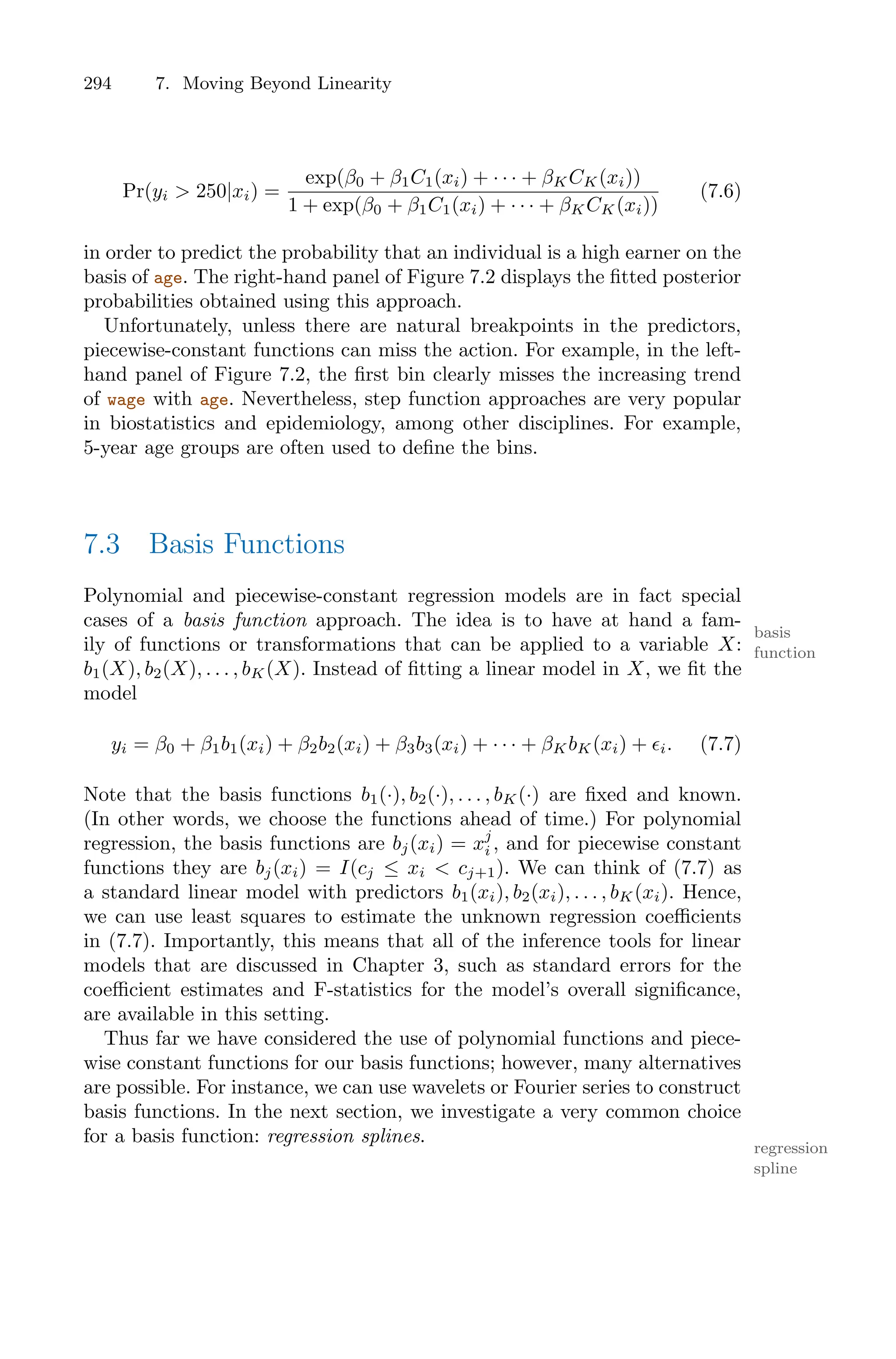 294 7. Moving Beyond Linearity
Pr(yi > 250|xi) =
exp(β0 + β1C1(xi) + · · · + βKCK(xi))
1 + exp(β0 + β1C1(xi) + · · · + βKCK(xi))
(7.6)
in order to predict the probability that an individual is a high earner on the
basis of age. The right-hand panel of Figure 7.2 displays the fitted posterior
probabilities obtained using this approach.
Unfortunately, unless there are natural breakpoints in the predictors,
piecewise-constant functions can miss the action. For example, in the left-
hand panel of Figure 7.2, the first bin clearly misses the increasing trend
of wage with age. Nevertheless, step function approaches are very popular
in biostatistics and epidemiology, among other disciplines. For example,
5-year age groups are often used to define the bins.
7.3 Basis Functions
Polynomial and piecewise-constant regression models are in fact special
cases of a basis function approach. The idea is to have at hand a fam-
basis
function
ily of functions or transformations that can be applied to a variable X:
b1(X), b2(X), . . . , bK(X). Instead of fitting a linear model in X, we fit the
model
yi = β0 + β1b1(xi) + β2b2(xi) + β3b3(xi) + · · · + βKbK(xi) + ϵi. (7.7)
Note that the basis functions b1(·), b2(·), . . . , bK(·) are fixed and known.
(In other words, we choose the functions ahead of time.) For polynomial
regression, the basis functions are bj(xi) = xj
i , and for piecewise constant
functions they are bj(xi) = I(cj ≤ xi < cj+1). We can think of (7.7) as
a standard linear model with predictors b1(xi), b2(xi), . . . , bK(xi). Hence,
we can use least squares to estimate the unknown regression coeﬃcients
in (7.7). Importantly, this means that all of the inference tools for linear
models that are discussed in Chapter 3, such as standard errors for the
coeﬃcient estimates and F-statistics for the model’s overall significance,
are available in this setting.
Thus far we have considered the use of polynomial functions and piece-
wise constant functions for our basis functions; however, many alternatives
are possible. For instance, we can use wavelets or Fourier series to construct
basis functions. In the next section, we investigate a very common choice
for a basis function: regression splines.
regression
spline
 