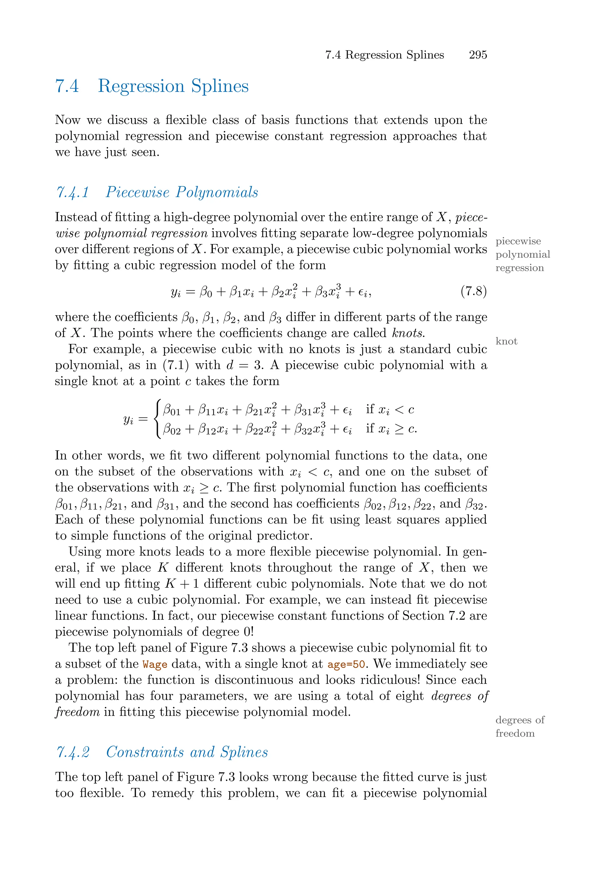 7.4 Regression Splines 295
7.4 Regression Splines
Now we discuss a flexible class of basis functions that extends upon the
polynomial regression and piecewise constant regression approaches that
we have just seen.
7.4.1 Piecewise Polynomials
Instead of fitting a high-degree polynomial over the entire range of X, piece-
wise polynomial regression involves fitting separate low-degree polynomials
piecewise
polynomial
regression
over diﬀerent regions of X. For example, a piecewise cubic polynomial works
by fitting a cubic regression model of the form
yi = β0 + β1xi + β2x2
i + β3x3
i + ϵi, (7.8)
where the coeﬃcients β0, β1, β2, and β3 diﬀer in diﬀerent parts of the range
of X. The points where the coeﬃcients change are called knots.
knot
For example, a piecewise cubic with no knots is just a standard cubic
polynomial, as in (7.1) with d = 3. A piecewise cubic polynomial with a
single knot at a point c takes the form
yi =
=
β01 + β11xi + β21x2
i + β31x3
i + ϵi if xi < c
β02 + β12xi + β22x2
i + β32x3
i + ϵi if xi ≥ c.
In other words, we fit two diﬀerent polynomial functions to the data, one
on the subset of the observations with xi < c, and one on the subset of
the observations with xi ≥ c. The first polynomial function has coeﬃcients
β01, β11, β21, and β31, and the second has coeﬃcients β02, β12, β22, and β32.
Each of these polynomial functions can be fit using least squares applied
to simple functions of the original predictor.
Using more knots leads to a more flexible piecewise polynomial. In gen-
eral, if we place K diﬀerent knots throughout the range of X, then we
will end up fitting K + 1 diﬀerent cubic polynomials. Note that we do not
need to use a cubic polynomial. For example, we can instead fit piecewise
linear functions. In fact, our piecewise constant functions of Section 7.2 are
piecewise polynomials of degree 0!
The top left panel of Figure 7.3 shows a piecewise cubic polynomial fit to
a subset of the Wage data, with a single knot at age=50. We immediately see
a problem: the function is discontinuous and looks ridiculous! Since each
polynomial has four parameters, we are using a total of eight degrees of
freedom in fitting this piecewise polynomial model.
degrees of
freedom
7.4.2 Constraints and Splines
The top left panel of Figure 7.3 looks wrong because the fitted curve is just
too flexible. To remedy this problem, we can fit a piecewise polynomial
 