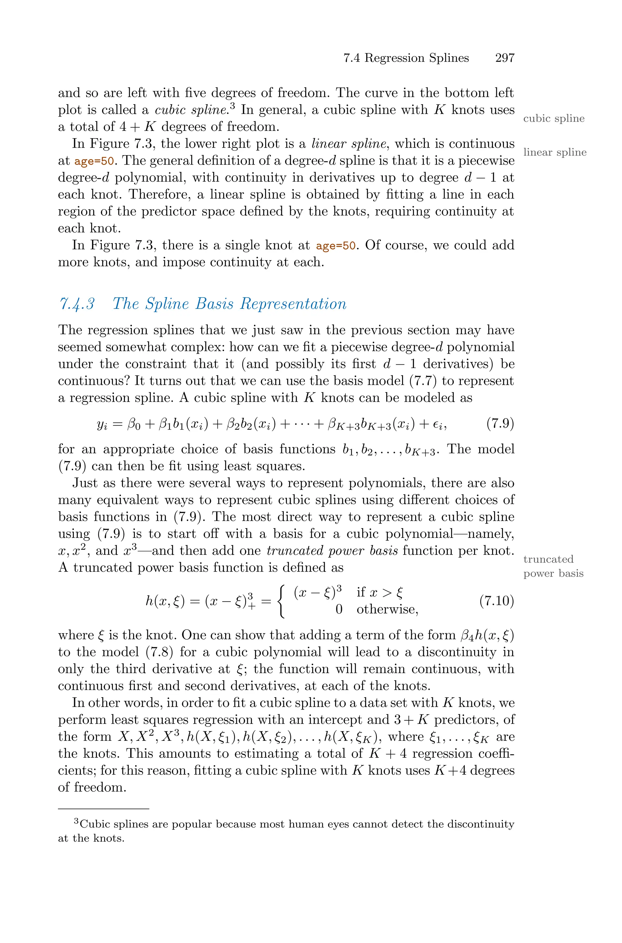 7.4 Regression Splines 297
and so are left with five degrees of freedom. The curve in the bottom left
plot is called a cubic spline.3
In general, a cubic spline with K knots uses
cubic spline
a total of 4 + K degrees of freedom.
In Figure 7.3, the lower right plot is a linear spline, which is continuous
linear spline
at age=50. The general definition of a degree-d spline is that it is a piecewise
degree-d polynomial, with continuity in derivatives up to degree d − 1 at
each knot. Therefore, a linear spline is obtained by fitting a line in each
region of the predictor space defined by the knots, requiring continuity at
each knot.
In Figure 7.3, there is a single knot at age=50. Of course, we could add
more knots, and impose continuity at each.
7.4.3 The Spline Basis Representation
The regression splines that we just saw in the previous section may have
seemed somewhat complex: how can we fit a piecewise degree-d polynomial
under the constraint that it (and possibly its first d − 1 derivatives) be
continuous? It turns out that we can use the basis model (7.7) to represent
a regression spline. A cubic spline with K knots can be modeled as
yi = β0 + β1b1(xi) + β2b2(xi) + · · · + βK+3bK+3(xi) + ϵi, (7.9)
for an appropriate choice of basis functions b1, b2, . . . , bK+3. The model
(7.9) can then be fit using least squares.
Just as there were several ways to represent polynomials, there are also
many equivalent ways to represent cubic splines using diﬀerent choices of
basis functions in (7.9). The most direct way to represent a cubic spline
using (7.9) is to start oﬀ with a basis for a cubic polynomial—namely,
x, x2
, and x3
—and then add one truncated power basis function per knot.
truncated
power basis
A truncated power basis function is defined as
h(x, ξ) = (x − ξ)3
+ =
K
(x − ξ)3
if x > ξ
0 otherwise,
(7.10)
where ξ is the knot. One can show that adding a term of the form β4h(x, ξ)
to the model (7.8) for a cubic polynomial will lead to a discontinuity in
only the third derivative at ξ; the function will remain continuous, with
continuous first and second derivatives, at each of the knots.
In other words, in order to fit a cubic spline to a data set with K knots, we
perform least squares regression with an intercept and 3 + K predictors, of
the form X, X2
, X3
, h(X, ξ1), h(X, ξ2), . . . , h(X, ξK), where ξ1, . . . , ξK are
the knots. This amounts to estimating a total of K + 4 regression coeﬃ-
cients; for this reason, fitting a cubic spline with K knots uses K+4 degrees
of freedom.
3Cubic splines are popular because most human eyes cannot detect the discontinuity
at the knots.
 