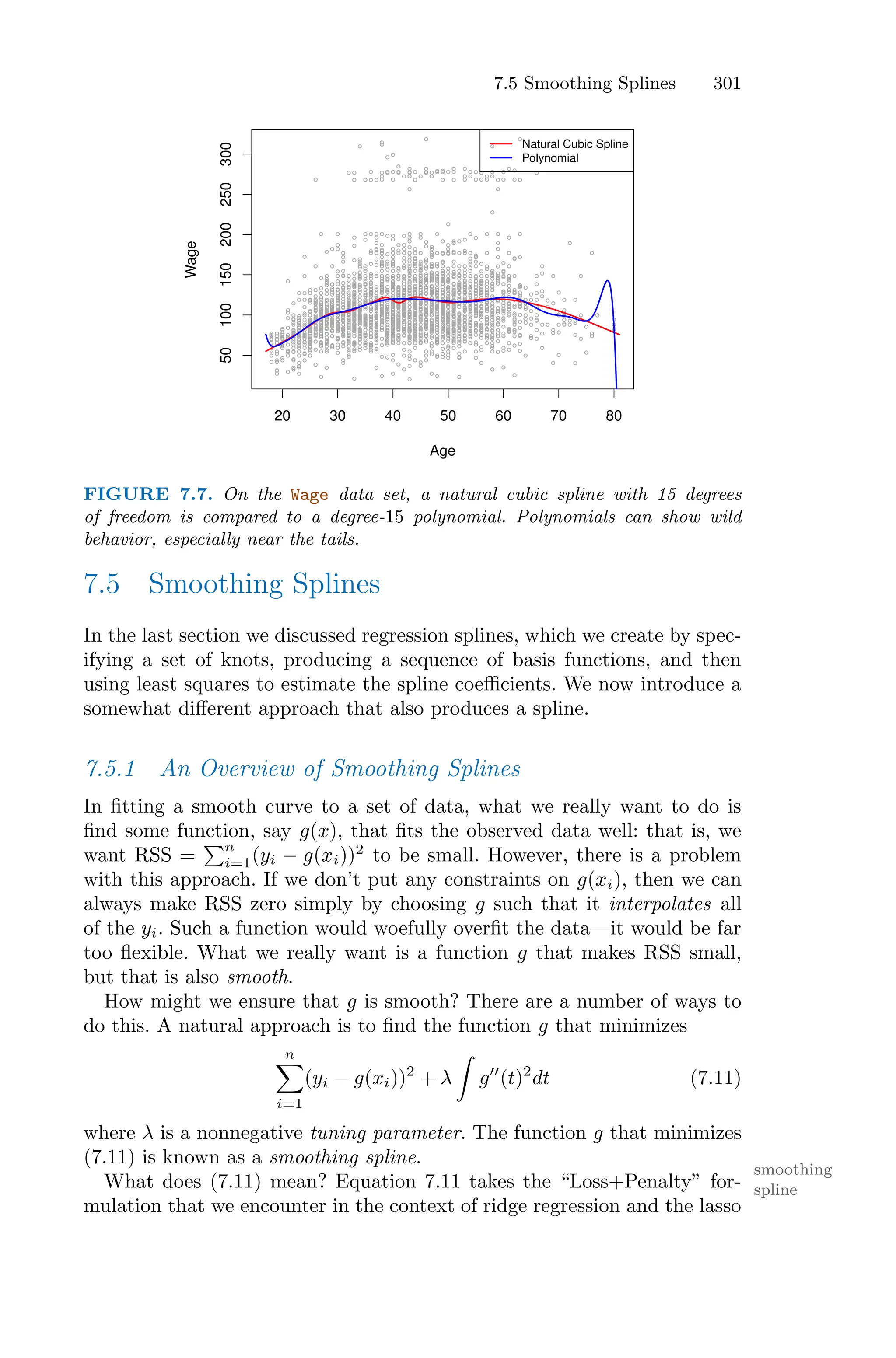 7.5 Smoothing Splines 301
20 30 40 50 60 70 80
50
100
150
200
250
300
Age
Wage
Natural Cubic Spline
Polynomial
FIGURE 7.7. On the Wage data set, a natural cubic spline with 15 degrees
of freedom is compared to a degree-15 polynomial. Polynomials can show wild
behavior, especially near the tails.
7.5 Smoothing Splines
In the last section we discussed regression splines, which we create by spec-
ifying a set of knots, producing a sequence of basis functions, and then
using least squares to estimate the spline coeﬃcients. We now introduce a
somewhat diﬀerent approach that also produces a spline.
7.5.1 An Overview of Smoothing Splines
In fitting a smooth curve to a set of data, what we really want to do is
find some function, say g(x), that fits the observed data well: that is, we
want RSS =
)n
i=1(yi − g(xi))2
to be small. However, there is a problem
with this approach. If we don’t put any constraints on g(xi), then we can
always make RSS zero simply by choosing g such that it interpolates all
of the yi. Such a function would woefully overfit the data—it would be far
too flexible. What we really want is a function g that makes RSS small,
but that is also smooth.
How might we ensure that g is smooth? There are a number of ways to
do this. A natural approach is to find the function g that minimizes
n
0
i=1
(yi − g(xi))2
+ λ
L
g′′
(t)2
dt (7.11)
where λ is a nonnegative tuning parameter. The function g that minimizes
(7.11) is known as a smoothing spline.
smoothing
spline
What does (7.11) mean? Equation 7.11 takes the “Loss+Penalty” for-
mulation that we encounter in the context of ridge regression and the lasso
 