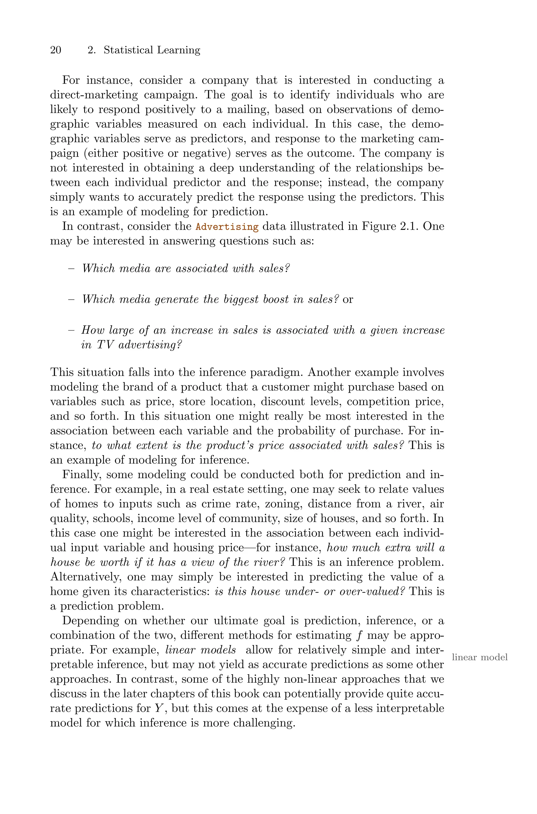 20 2. Statistical Learning
For instance, consider a company that is interested in conducting a
direct-marketing campaign. The goal is to identify individuals who are
likely to respond positively to a mailing, based on observations of demo-
graphic variables measured on each individual. In this case, the demo-
graphic variables serve as predictors, and response to the marketing cam-
paign (either positive or negative) serves as the outcome. The company is
not interested in obtaining a deep understanding of the relationships be-
tween each individual predictor and the response; instead, the company
simply wants to accurately predict the response using the predictors. This
is an example of modeling for prediction.
In contrast, consider the Advertising data illustrated in Figure 2.1. One
may be interested in answering questions such as:
– Which media are associated with sales?
– Which media generate the biggest boost in sales? or
– How large of an increase in sales is associated with a given increase
in TV advertising?
This situation falls into the inference paradigm. Another example involves
modeling the brand of a product that a customer might purchase based on
variables such as price, store location, discount levels, competition price,
and so forth. In this situation one might really be most interested in the
association between each variable and the probability of purchase. For in-
stance, to what extent is the product’s price associated with sales? This is
an example of modeling for inference.
Finally, some modeling could be conducted both for prediction and in-
ference. For example, in a real estate setting, one may seek to relate values
of homes to inputs such as crime rate, zoning, distance from a river, air
quality, schools, income level of community, size of houses, and so forth. In
this case one might be interested in the association between each individ-
ual input variable and housing price—for instance, how much extra will a
house be worth if it has a view of the river? This is an inference problem.
Alternatively, one may simply be interested in predicting the value of a
home given its characteristics: is this house under- or over-valued? This is
a prediction problem.
Depending on whether our ultimate goal is prediction, inference, or a
combination of the two, diﬀerent methods for estimating f may be appro-
priate. For example, linear models allow for relatively simple and inter-
linear model
pretable inference, but may not yield as accurate predictions as some other
approaches. In contrast, some of the highly non-linear approaches that we
discuss in the later chapters of this book can potentially provide quite accu-
rate predictions for Y , but this comes at the expense of a less interpretable
model for which inference is more challenging.
 
