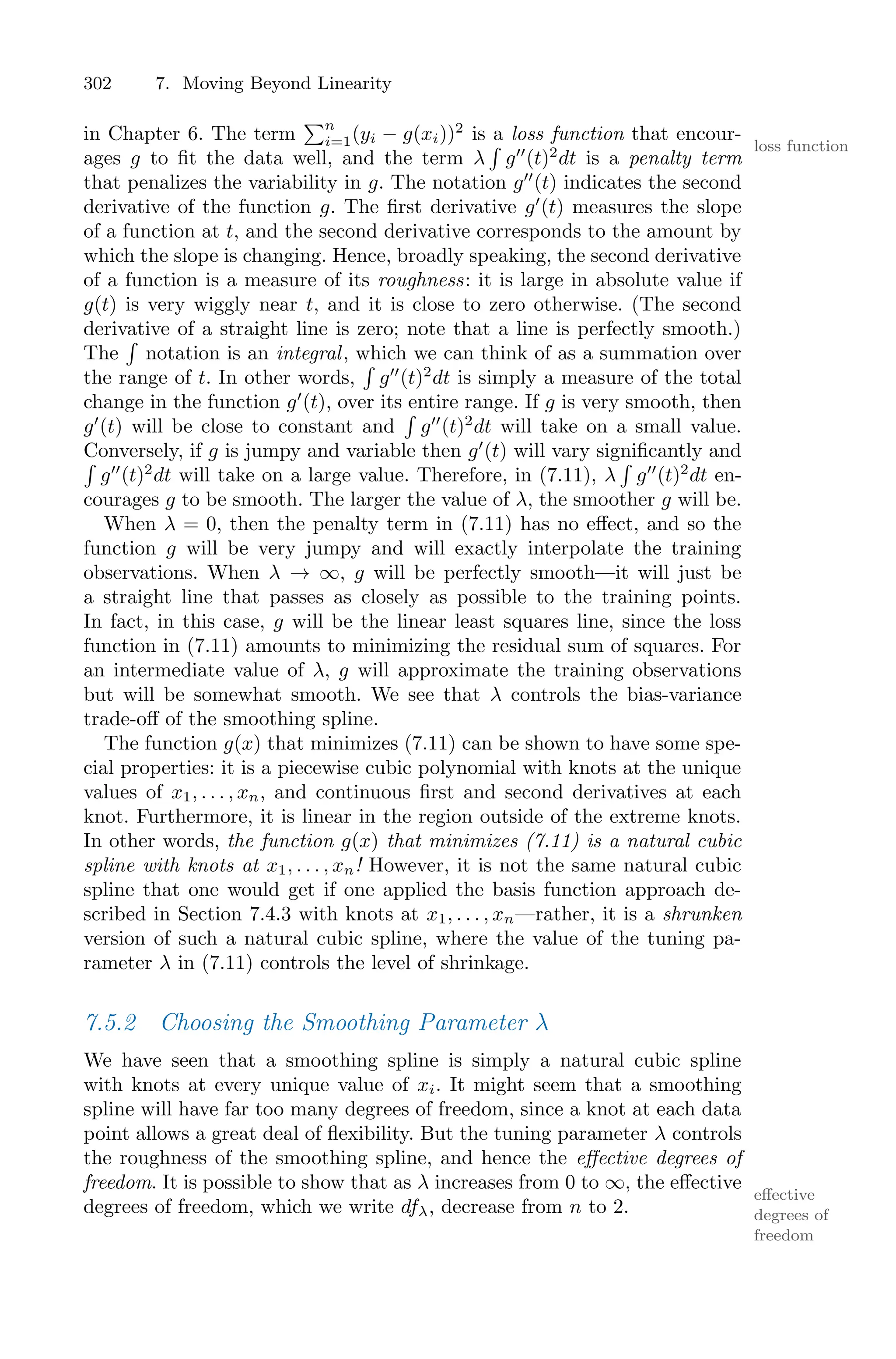 302 7. Moving Beyond Linearity
in Chapter 6. The term
)n
i=1(yi − g(xi))2
is a loss function that encour-
loss function
ages g to fit the data well, and the term λ
M
g′′
(t)2
dt is a penalty term
that penalizes the variability in g. The notation g′′
(t) indicates the second
derivative of the function g. The first derivative g′
(t) measures the slope
of a function at t, and the second derivative corresponds to the amount by
which the slope is changing. Hence, broadly speaking, the second derivative
of a function is a measure of its roughness: it is large in absolute value if
g(t) is very wiggly near t, and it is close to zero otherwise. (The second
derivative of a straight line is zero; note that a line is perfectly smooth.)
The
M
notation is an integral, which we can think of as a summation over
the range of t. In other words,
M
g′′
(t)2
dt is simply a measure of the total
change in the function g′
(t), over its entire range. If g is very smooth, then
g′
(t) will be close to constant and
M
g′′
(t)2
dt will take on a small value.
Conversely, if g is jumpy and variable then g′
(t) will vary significantly and
M
g′′
(t)2
dt will take on a large value. Therefore, in (7.11), λ
M
g′′
(t)2
dt en-
courages g to be smooth. The larger the value of λ, the smoother g will be.
When λ = 0, then the penalty term in (7.11) has no eﬀect, and so the
function g will be very jumpy and will exactly interpolate the training
observations. When λ → ∞, g will be perfectly smooth—it will just be
a straight line that passes as closely as possible to the training points.
In fact, in this case, g will be the linear least squares line, since the loss
function in (7.11) amounts to minimizing the residual sum of squares. For
an intermediate value of λ, g will approximate the training observations
but will be somewhat smooth. We see that λ controls the bias-variance
trade-oﬀ of the smoothing spline.
The function g(x) that minimizes (7.11) can be shown to have some spe-
cial properties: it is a piecewise cubic polynomial with knots at the unique
values of x1, . . . , xn, and continuous first and second derivatives at each
knot. Furthermore, it is linear in the region outside of the extreme knots.
In other words, the function g(x) that minimizes (7.11) is a natural cubic
spline with knots at x1, . . . , xn! However, it is not the same natural cubic
spline that one would get if one applied the basis function approach de-
scribed in Section 7.4.3 with knots at x1, . . . , xn—rather, it is a shrunken
version of such a natural cubic spline, where the value of the tuning pa-
rameter λ in (7.11) controls the level of shrinkage.
7.5.2 Choosing the Smoothing Parameter λ
We have seen that a smoothing spline is simply a natural cubic spline
with knots at every unique value of xi. It might seem that a smoothing
spline will have far too many degrees of freedom, since a knot at each data
point allows a great deal of flexibility. But the tuning parameter λ controls
the roughness of the smoothing spline, and hence the eﬀective degrees of
freedom. It is possible to show that as λ increases from 0 to ∞, the eﬀective
eﬀective
degrees of
freedom
degrees of freedom, which we write dfλ, decrease from n to 2.
 