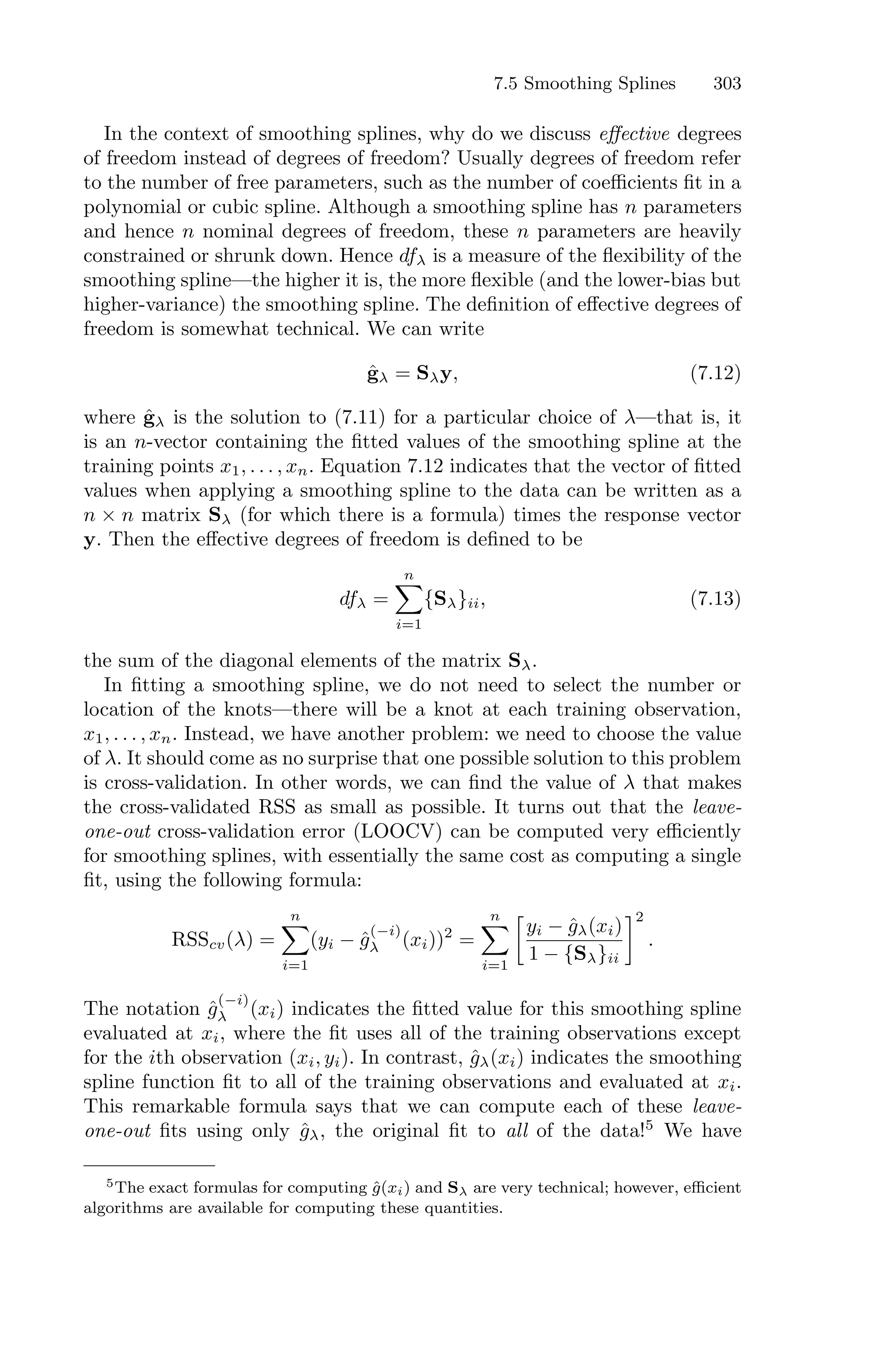 7.5 Smoothing Splines 303
In the context of smoothing splines, why do we discuss eﬀective degrees
of freedom instead of degrees of freedom? Usually degrees of freedom refer
to the number of free parameters, such as the number of coeﬃcients fit in a
polynomial or cubic spline. Although a smoothing spline has n parameters
and hence n nominal degrees of freedom, these n parameters are heavily
constrained or shrunk down. Hence dfλ is a measure of the flexibility of the
smoothing spline—the higher it is, the more flexible (and the lower-bias but
higher-variance) the smoothing spline. The definition of eﬀective degrees of
freedom is somewhat technical. We can write
ĝλ = Sλy, (7.12)
where ĝλ is the solution to (7.11) for a particular choice of λ—that is, it
is an n-vector containing the fitted values of the smoothing spline at the
training points x1, . . . , xn. Equation 7.12 indicates that the vector of fitted
values when applying a smoothing spline to the data can be written as a
n × n matrix Sλ (for which there is a formula) times the response vector
y. Then the eﬀective degrees of freedom is defined to be
dfλ =
n
0
i=1
{Sλ}ii, (7.13)
the sum of the diagonal elements of the matrix Sλ.
In fitting a smoothing spline, we do not need to select the number or
location of the knots—there will be a knot at each training observation,
x1, . . . , xn. Instead, we have another problem: we need to choose the value
of λ. It should come as no surprise that one possible solution to this problem
is cross-validation. In other words, we can find the value of λ that makes
the cross-validated RSS as small as possible. It turns out that the leave-
one-out cross-validation error (LOOCV) can be computed very eﬃciently
for smoothing splines, with essentially the same cost as computing a single
fit, using the following formula:
RSScv(λ) =
n
0
i=1
(yi − ĝ
(−i)
λ (xi))2
=
n
0
i=1
3
yi − ĝλ(xi)
1 − {Sλ}ii
42
.
The notation ĝ
(−i)
λ (xi) indicates the fitted value for this smoothing spline
evaluated at xi, where the fit uses all of the training observations except
for the ith observation (xi, yi). In contrast, ĝλ(xi) indicates the smoothing
spline function fit to all of the training observations and evaluated at xi.
This remarkable formula says that we can compute each of these leave-
one-out fits using only ĝλ, the original fit to all of the data!5
We have
5The exact formulas for computing ĝ(xi) and Sλ are very technical; however, eﬃcient
algorithms are available for computing these quantities.
 