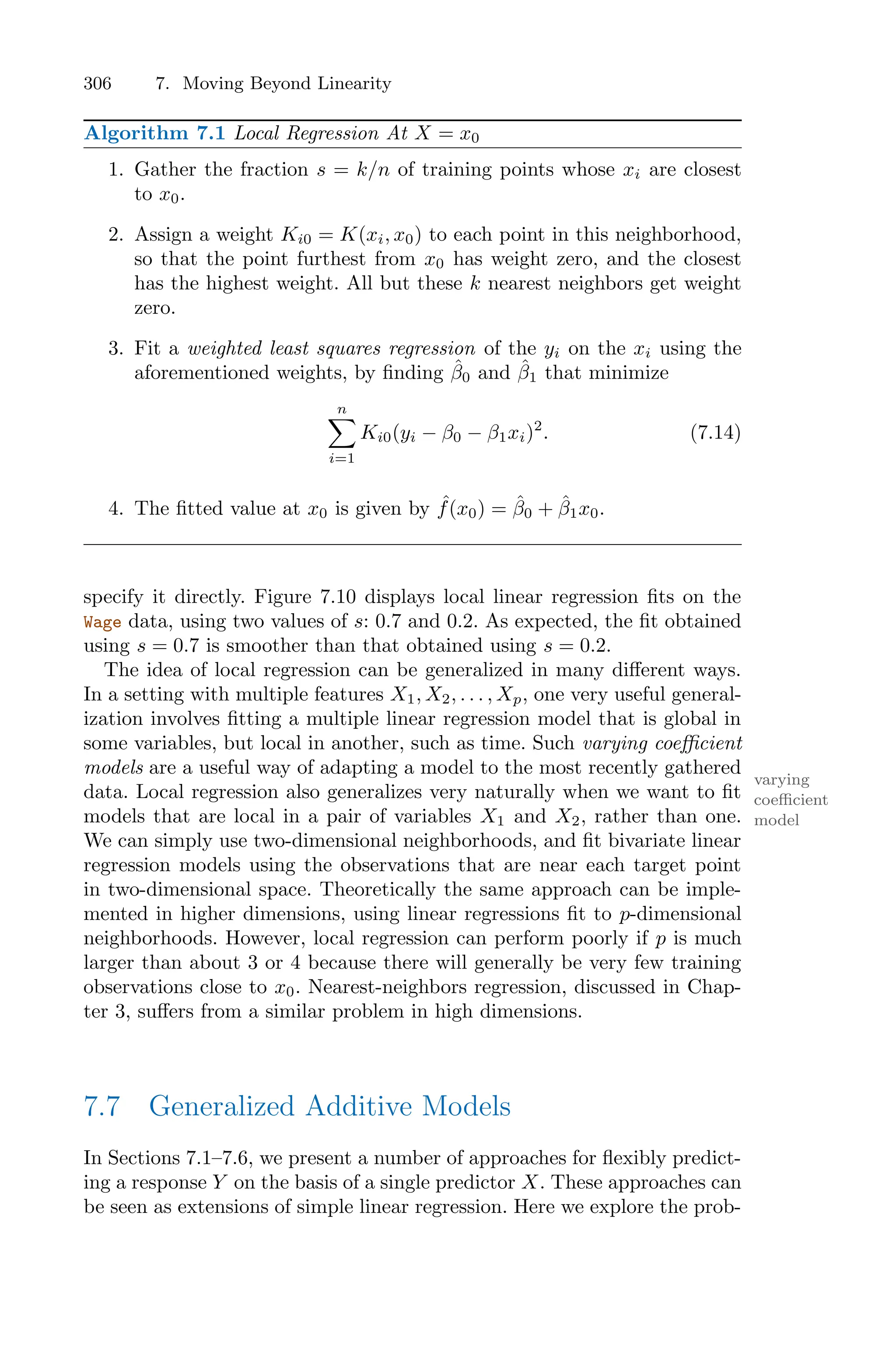 306 7. Moving Beyond Linearity
Algorithm 7.1 Local Regression At X = x0
1. Gather the fraction s = k/n of training points whose xi are closest
to x0.
2. Assign a weight Ki0 = K(xi, x0) to each point in this neighborhood,
so that the point furthest from x0 has weight zero, and the closest
has the highest weight. All but these k nearest neighbors get weight
zero.
3. Fit a weighted least squares regression of the yi on the xi using the
aforementioned weights, by finding β̂0 and β̂1 that minimize
n
0
i=1
Ki0(yi − β0 − β1xi)2
. (7.14)
4. The fitted value at x0 is given by ˆ
f(x0) = β̂0 + β̂1x0.
specify it directly. Figure 7.10 displays local linear regression fits on the
Wage data, using two values of s: 0.7 and 0.2. As expected, the fit obtained
using s = 0.7 is smoother than that obtained using s = 0.2.
The idea of local regression can be generalized in many diﬀerent ways.
In a setting with multiple features X1, X2, . . . , Xp, one very useful general-
ization involves fitting a multiple linear regression model that is global in
some variables, but local in another, such as time. Such varying coeﬃcient
models are a useful way of adapting a model to the most recently gathered
varying
coeﬃcient
model
data. Local regression also generalizes very naturally when we want to fit
models that are local in a pair of variables X1 and X2, rather than one.
We can simply use two-dimensional neighborhoods, and fit bivariate linear
regression models using the observations that are near each target point
in two-dimensional space. Theoretically the same approach can be imple-
mented in higher dimensions, using linear regressions fit to p-dimensional
neighborhoods. However, local regression can perform poorly if p is much
larger than about 3 or 4 because there will generally be very few training
observations close to x0. Nearest-neighbors regression, discussed in Chap-
ter 3, suﬀers from a similar problem in high dimensions.
7.7 Generalized Additive Models
In Sections 7.1–7.6, we present a number of approaches for flexibly predict-
ing a response Y on the basis of a single predictor X. These approaches can
be seen as extensions of simple linear regression. Here we explore the prob-
 