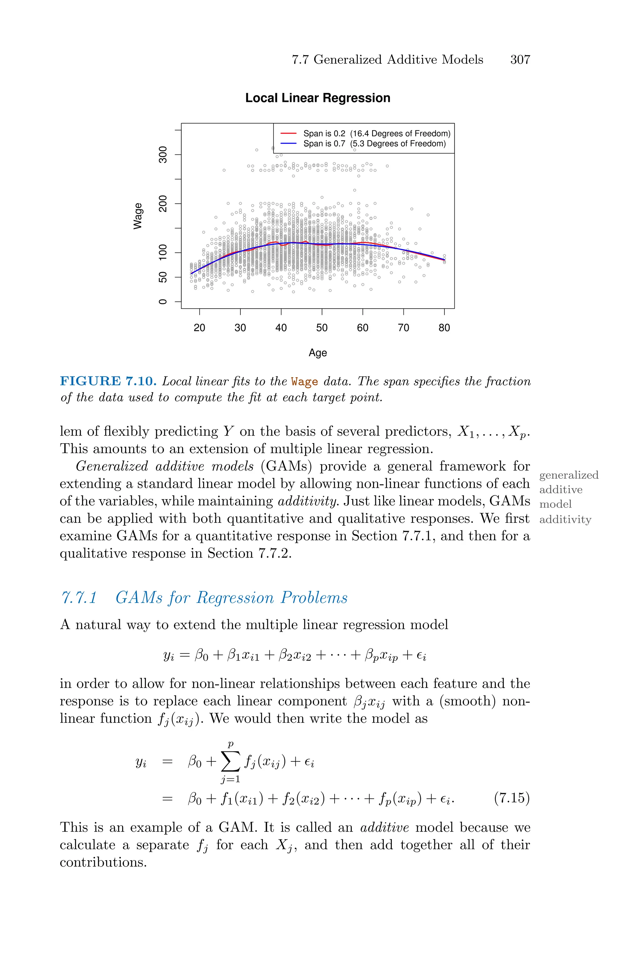 7.7 Generalized Additive Models 307
20 30 40 50 60 70 80
0
50
100
200
300
Age
Wage
Local Linear Regression
Span is 0.2 (16.4 Degrees of Freedom)
Span is 0.7 (5.3 Degrees of Freedom)
FIGURE 7.10. Local linear fits to the Wage data. The span specifies the fraction
of the data used to compute the fit at each target point.
lem of flexibly predicting Y on the basis of several predictors, X1, . . . , Xp.
This amounts to an extension of multiple linear regression.
Generalized additive models (GAMs) provide a general framework for
generalized
additive
model
extending a standard linear model by allowing non-linear functions of each
of the variables, while maintaining additivity. Just like linear models, GAMs
additivity
can be applied with both quantitative and qualitative responses. We first
examine GAMs for a quantitative response in Section 7.7.1, and then for a
qualitative response in Section 7.7.2.
7.7.1 GAMs for Regression Problems
A natural way to extend the multiple linear regression model
yi = β0 + β1xi1 + β2xi2 + · · · + βpxip + ϵi
in order to allow for non-linear relationships between each feature and the
response is to replace each linear component βjxij with a (smooth) non-
linear function fj(xij). We would then write the model as
yi = β0 +
p
0
j=1
fj(xij) + ϵi
= β0 + f1(xi1) + f2(xi2) + · · · + fp(xip) + ϵi. (7.15)
This is an example of a GAM. It is called an additive model because we
calculate a separate fj for each Xj, and then add together all of their
contributions.
 