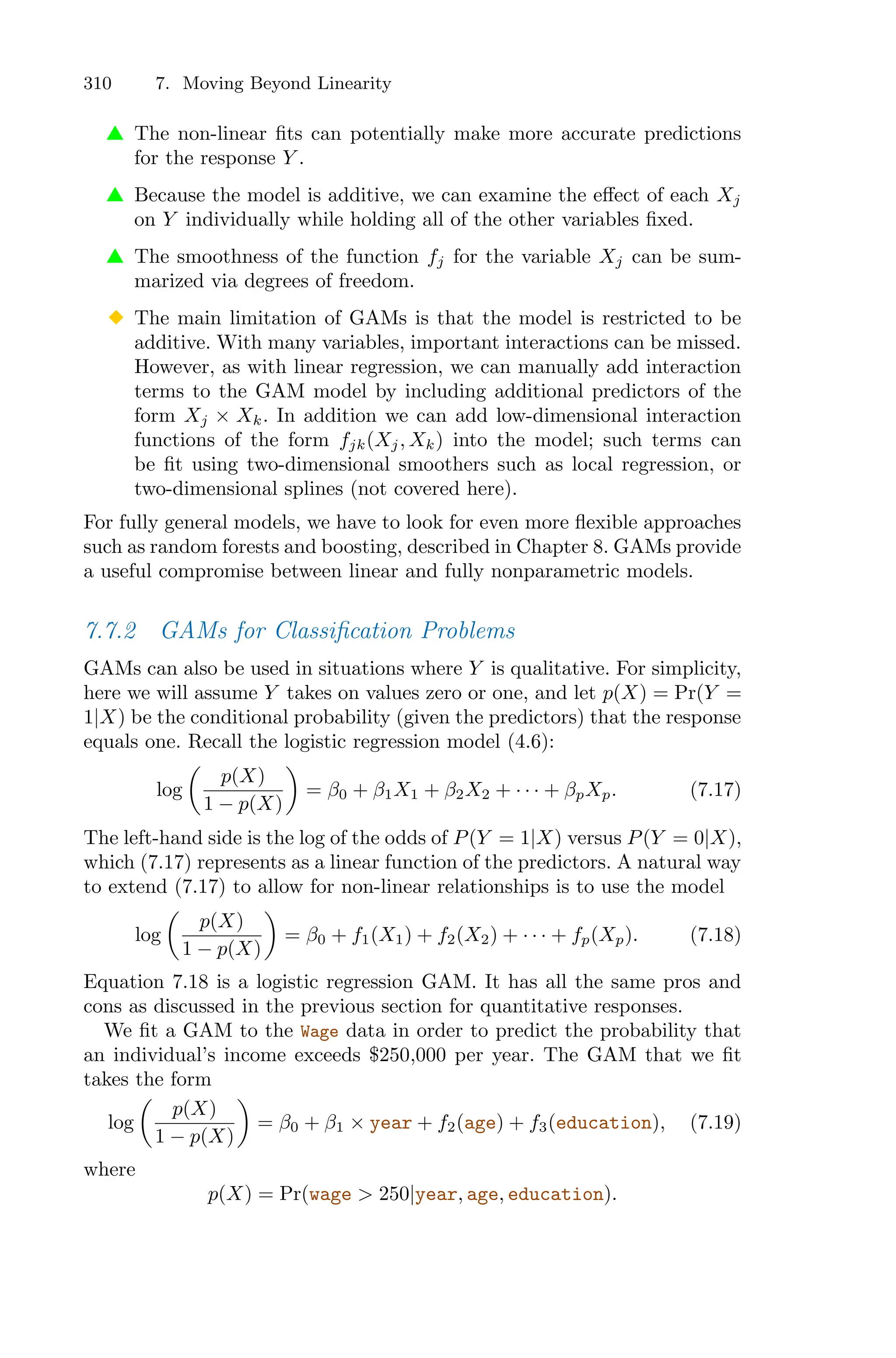 310 7. Moving Beyond Linearity
▲ The non-linear fits can potentially make more accurate predictions
for the response Y .
▲ Because the model is additive, we can examine the eﬀect of each Xj
on Y individually while holding all of the other variables fixed.
▲ The smoothness of the function fj for the variable Xj can be sum-
marized via degrees of freedom.
◆ The main limitation of GAMs is that the model is restricted to be
additive. With many variables, important interactions can be missed.
However, as with linear regression, we can manually add interaction
terms to the GAM model by including additional predictors of the
form Xj × Xk. In addition we can add low-dimensional interaction
functions of the form fjk(Xj, Xk) into the model; such terms can
be fit using two-dimensional smoothers such as local regression, or
two-dimensional splines (not covered here).
For fully general models, we have to look for even more flexible approaches
such as random forests and boosting, described in Chapter 8. GAMs provide
a useful compromise between linear and fully nonparametric models.
7.7.2 GAMs for Classification Problems
GAMs can also be used in situations where Y is qualitative. For simplicity,
here we will assume Y takes on values zero or one, and let p(X) = Pr(Y =
1|X) be the conditional probability (given the predictors) that the response
equals one. Recall the logistic regression model (4.6):
log
*
p(X)
1 − p(X)
+
= β0 + β1X1 + β2X2 + · · · + βpXp. (7.17)
The left-hand side is the log of the odds of P(Y = 1|X) versus P(Y = 0|X),
which (7.17) represents as a linear function of the predictors. A natural way
to extend (7.17) to allow for non-linear relationships is to use the model
log
*
p(X)
1 − p(X)
+
= β0 + f1(X1) + f2(X2) + · · · + fp(Xp). (7.18)
Equation 7.18 is a logistic regression GAM. It has all the same pros and
cons as discussed in the previous section for quantitative responses.
We fit a GAM to the Wage data in order to predict the probability that
an individual’s income exceeds $250,000 per year. The GAM that we fit
takes the form
log
*
p(X)
1 − p(X)
+
= β0 + β1 × year + f2(age) + f3(education), (7.19)
where
p(X) = Pr(wage > 250|year, age, education).
 