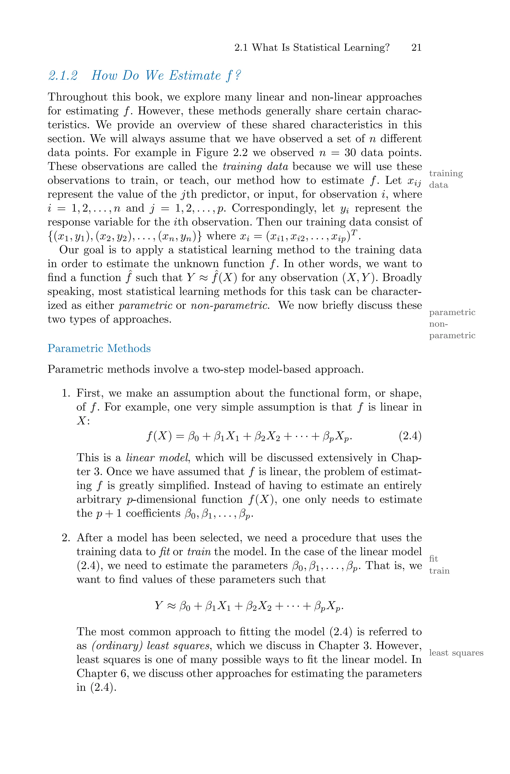 2.1 What Is Statistical Learning? 21
2.1.2 How Do We Estimate f?
Throughout this book, we explore many linear and non-linear approaches
for estimating f. However, these methods generally share certain charac-
teristics. We provide an overview of these shared characteristics in this
section. We will always assume that we have observed a set of n diﬀerent
data points. For example in Figure 2.2 we observed n = 30 data points.
These observations are called the training data because we will use these
training
data
observations to train, or teach, our method how to estimate f. Let xij
represent the value of the jth predictor, or input, for observation i, where
i = 1, 2, . . . , n and j = 1, 2, . . . , p. Correspondingly, let yi represent the
response variable for the ith observation. Then our training data consist of
{(x1, y1), (x2, y2), . . . , (xn, yn)} where xi = (xi1, xi2, . . . , xip)T
.
Our goal is to apply a statistical learning method to the training data
in order to estimate the unknown function f. In other words, we want to
find a function ˆ
f such that Y ≈ ˆ
f(X) for any observation (X, Y ). Broadly
speaking, most statistical learning methods for this task can be character-
ized as either parametric or non-parametric. We now briefly discuss these
parametric
non-
parametric
two types of approaches.
Parametric Methods
Parametric methods involve a two-step model-based approach.
1. First, we make an assumption about the functional form, or shape,
of f. For example, one very simple assumption is that f is linear in
X:
f(X) = β0 + β1X1 + β2X2 + · · · + βpXp. (2.4)
This is a linear model, which will be discussed extensively in Chap-
ter 3. Once we have assumed that f is linear, the problem of estimat-
ing f is greatly simplified. Instead of having to estimate an entirely
arbitrary p-dimensional function f(X), one only needs to estimate
the p + 1 coeﬃcients β0, β1, . . . , βp.
2. After a model has been selected, we need a procedure that uses the
training data to fit or train the model. In the case of the linear model
fit
train
(2.4), we need to estimate the parameters β0, β1, . . . , βp. That is, we
want to find values of these parameters such that
Y ≈ β0 + β1X1 + β2X2 + · · · + βpXp.
The most common approach to fitting the model (2.4) is referred to
as (ordinary) least squares, which we discuss in Chapter 3. However,
least squares
least squares is one of many possible ways to fit the linear model. In
Chapter 6, we discuss other approaches for estimating the parameters
in (2.4).
 