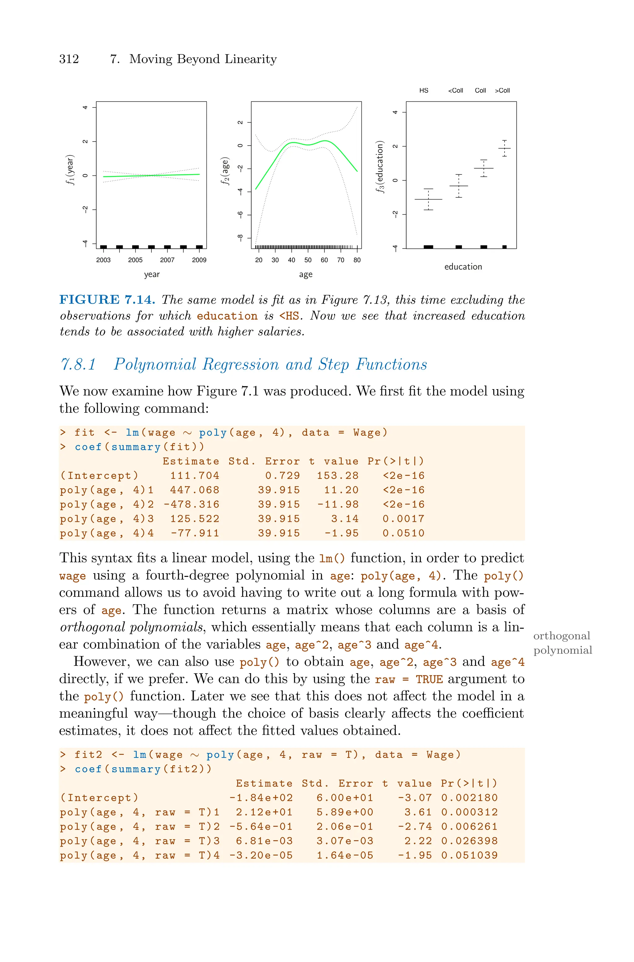 312 7. Moving Beyond Linearity
2003 2005 2007 2009
−4
−2
0
2
4
20 30 40 50 60 70 80
−8
−6
−4
−2
0
2
−4
−2
0
2
4
HS <Coll Coll >Coll
f
1
(year)
f
2
(age)
f
3
(education)
year age
education
FIGURE 7.14. The same model is fit as in Figure 7.13, this time excluding the
observations for which education is <HS. Now we see that increased education
tends to be associated with higher salaries.
7.8.1 Polynomial Regression and Step Functions
We now examine how Figure 7.1 was produced. We first fit the model using
the following command:
> fit <- lm(wage ∼ poly(age , 4), data = Wage)
> coef(summary(fit))
Estimate Std. Error t value Pr(>|t|)
(Intercept) 111.704 0.729 153.28 <2e -16
poly(age , 4)1 447.068 39.915 11.20 <2e -16
poly(age , 4)2 -478.316 39.915 -11.98 <2e-16
poly(age , 4)3 125.522 39.915 3.14 0.0017
poly(age , 4)4 -77.911 39.915 -1.95 0.0510
This syntax fits a linear model, using the lm() function, in order to predict
wage using a fourth-degree polynomial in age: poly(age, 4). The poly()
command allows us to avoid having to write out a long formula with pow-
ers of age. The function returns a matrix whose columns are a basis of
orthogonal polynomials, which essentially means that each column is a lin-
orthogonal
polynomial
ear combination of the variables age, age^2, age^3 and age^4.
However, we can also use poly() to obtain age, age^2, age^3 and age^4
directly, if we prefer. We can do this by using the raw = TRUE argument to
the poly() function. Later we see that this does not aﬀect the model in a
meaningful way—though the choice of basis clearly aﬀects the coeﬃcient
estimates, it does not aﬀect the fitted values obtained.
> fit2 <- lm(wage ∼ poly(age , 4, raw = T), data = Wage)
> coef(summary(fit2))
Estimate Std. Error t value Pr(>|t|)
(Intercept) -1.84e+02 6.00e+01 -3.07 0.002180
poly(age , 4, raw = T)1 2.12e+01 5.89e+00 3.61 0.000312
poly(age , 4, raw = T)2 -5.64e -01 2.06e -01 -2.74 0.006261
poly(age , 4, raw = T)3 6.81e -03 3.07e -03 2.22 0.026398
poly(age , 4, raw = T)4 -3.20e -05 1.64e -05 -1.95 0.051039
 