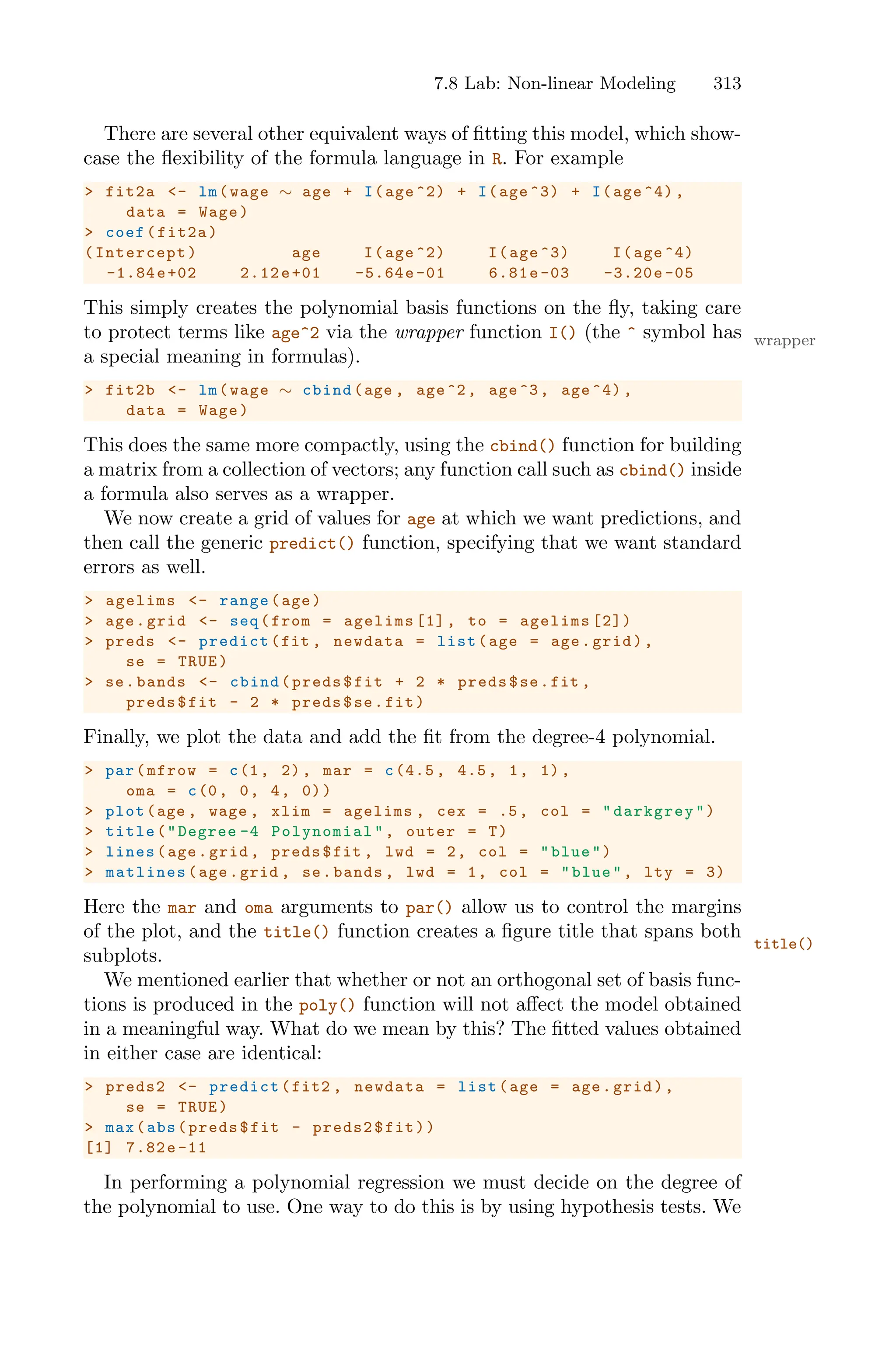 7.8 Lab: Non-linear Modeling 313
There are several other equivalent ways of fitting this model, which show-
case the flexibility of the formula language in R. For example
> fit2a <- lm(wage ∼ age + I(age ^2) + I(age ^3) + I(age ^4) ,
data = Wage)
> coef(fit2a)
(Intercept) age I(age ^2) I(age ^3) I(age ^4)
-1.84e+02 2.12e+01 -5.64e-01 6.81e-03 -3.20e -05
This simply creates the polynomial basis functions on the fly, taking care
to protect terms like age^2 via the wrapper function I() (the ^ symbol has wrapper
a special meaning in formulas).
> fit2b <- lm(wage ∼ cbind(age , age^2, age^3, age ^4) ,
data = Wage)
This does the same more compactly, using the cbind() function for building
a matrix from a collection of vectors; any function call such as cbind() inside
a formula also serves as a wrapper.
We now create a grid of values for age at which we want predictions, and
then call the generic predict() function, specifying that we want standard
errors as well.
> agelims <- range(age)
> age.grid <- seq(from = agelims [1], to = agelims [2])
> preds <- predict(fit , newdata = list(age = age.grid),
se = TRUE)
> se.bands <- cbind(preds$fit + 2 * preds$se.fit ,
preds$fit - 2 * preds$se.fit)
Finally, we plot the data and add the fit from the degree-4 polynomial.
> par(mfrow = c(1, 2), mar = c(4.5 , 4.5, 1, 1),
oma = c(0, 0, 4, 0))
> plot(age , wage , xlim = agelims , cex = .5, col = "darkgrey")
> title("Degree -4 Polynomial ", outer = T)
> lines(age.grid , preds$fit , lwd = 2, col = "blue")
> matlines (age.grid , se.bands , lwd = 1, col = "blue", lty = 3)
Here the mar and oma arguments to par() allow us to control the margins
of the plot, and the title() function creates a figure title that spans both
title()
subplots.
We mentioned earlier that whether or not an orthogonal set of basis func-
tions is produced in the poly() function will not aﬀect the model obtained
in a meaningful way. What do we mean by this? The fitted values obtained
in either case are identical:
> preds2 <- predict(fit2 , newdata = list(age = age.grid),
se = TRUE)
> max(abs(preds$fit - preds2$fit))
[1] 7.82e-11
In performing a polynomial regression we must decide on the degree of
the polynomial to use. One way to do this is by using hypothesis tests. We
 