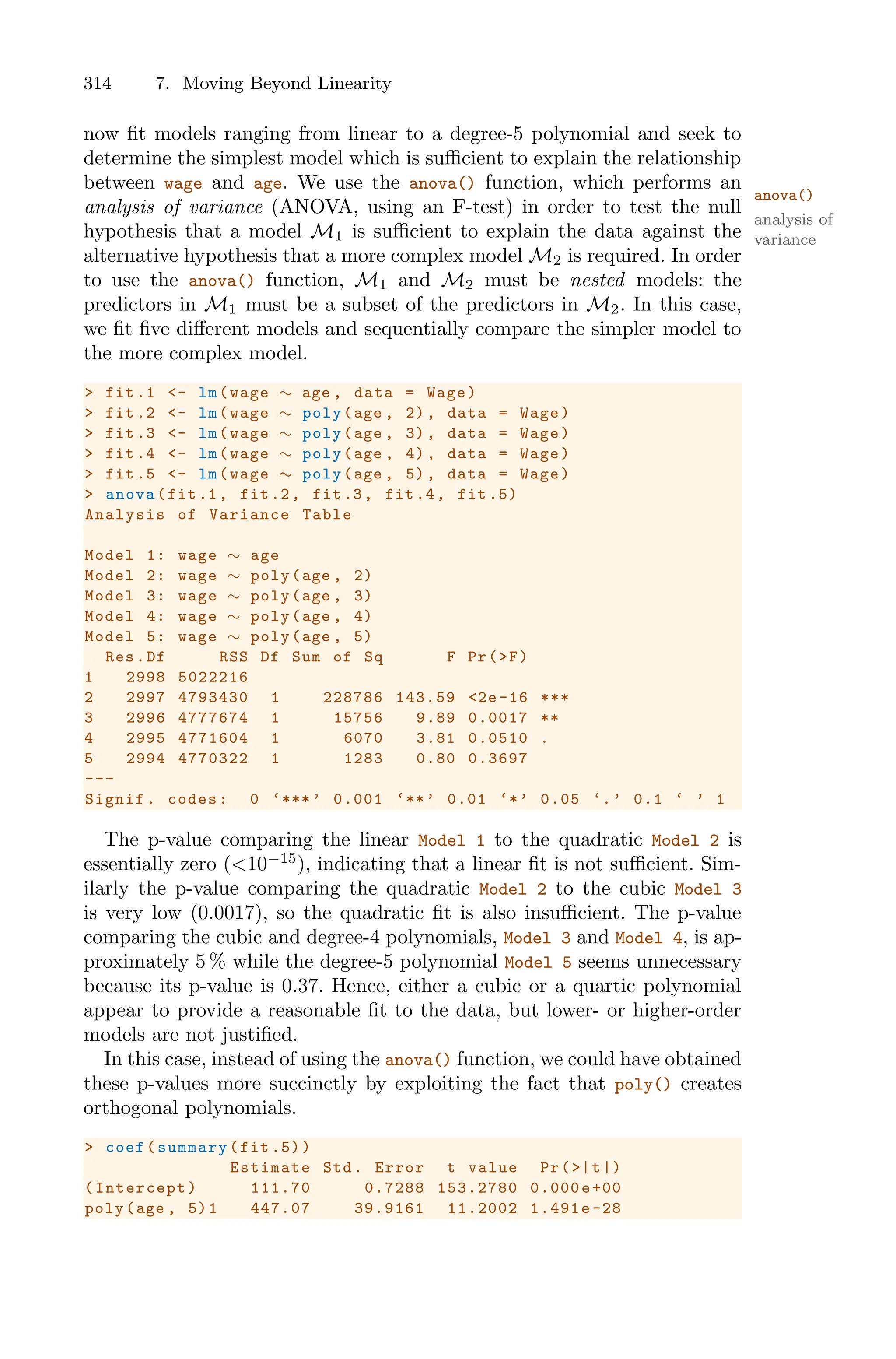 314 7. Moving Beyond Linearity
now fit models ranging from linear to a degree-5 polynomial and seek to
determine the simplest model which is suﬃcient to explain the relationship
between wage and age. We use the anova() function, which performs an
anova()
analysis of variance (ANOVA, using an F-test) in order to test the null
analysis of
variance
hypothesis that a model M1 is suﬃcient to explain the data against the
alternative hypothesis that a more complex model M2 is required. In order
to use the anova() function, M1 and M2 must be nested models: the
predictors in M1 must be a subset of the predictors in M2. In this case,
we fit five diﬀerent models and sequentially compare the simpler model to
the more complex model.
> fit.1 <- lm(wage ∼ age , data = Wage)
> fit.2 <- lm(wage ∼ poly(age , 2), data = Wage)
> fit.3 <- lm(wage ∼ poly(age , 3), data = Wage)
> fit.4 <- lm(wage ∼ poly(age , 4), data = Wage)
> fit.5 <- lm(wage ∼ poly(age , 5), data = Wage)
> anova(fit.1, fit.2, fit.3, fit.4, fit .5)
Analysis of Variance Table
Model 1: wage ∼ age
Model 2: wage ∼ poly(age , 2)
Model 3: wage ∼ poly(age , 3)
Model 4: wage ∼ poly(age , 4)
Model 5: wage ∼ poly(age , 5)
Res.Df RSS Df Sum of Sq F Pr(>F)
1 2998 5022216
2 2997 4793430 1 228786 143.59 <2e -16 ***
3 2996 4777674 1 15756 9.89 0.0017 **
4 2995 4771604 1 6070 3.81 0.0510 .
5 2994 4770322 1 1283 0.80 0.3697
---
Signif. codes: 0 ‘***’ 0.001 ‘**’ 0.01 ‘*’ 0.05 ‘.’ 0.1 ‘ ’ 1
The p-value comparing the linear Model 1 to the quadratic Model 2 is
essentially zero (<10−15
), indicating that a linear fit is not suﬃcient. Sim-
ilarly the p-value comparing the quadratic Model 2 to the cubic Model 3
is very low (0.0017), so the quadratic fit is also insuﬃcient. The p-value
comparing the cubic and degree-4 polynomials, Model 3 and Model 4, is ap-
proximately 5 % while the degree-5 polynomial Model 5 seems unnecessary
because its p-value is 0.37. Hence, either a cubic or a quartic polynomial
appear to provide a reasonable fit to the data, but lower- or higher-order
models are not justified.
In this case, instead of using the anova() function, we could have obtained
these p-values more succinctly by exploiting the fact that poly() creates
orthogonal polynomials.
> coef(summary(fit .5))
Estimate Std. Error t value Pr(>|t|)
(Intercept) 111.70 0.7288 153.2780 0.000e+00
poly(age , 5)1 447.07 39.9161 11.2002 1.491e-28
 
