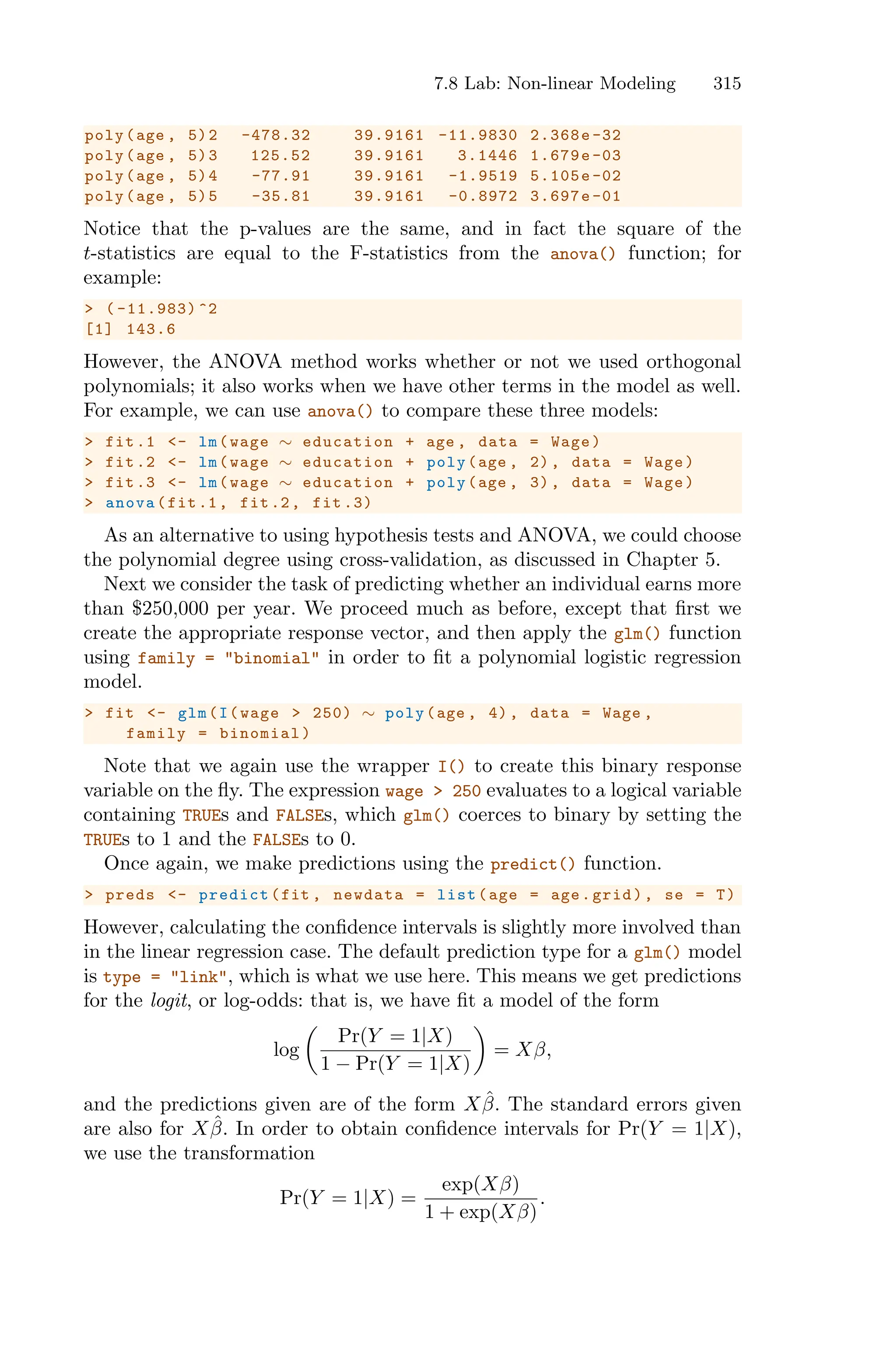 7.8 Lab: Non-linear Modeling 315
poly(age , 5)2 -478.32 39.9161 -11.9830 2.368e -32
poly(age , 5)3 125.52 39.9161 3.1446 1.679e -03
poly(age , 5)4 -77.91 39.9161 -1.9519 5.105e-02
poly(age , 5)5 -35.81 39.9161 -0.8972 3.697e-01
Notice that the p-values are the same, and in fact the square of the
t-statistics are equal to the F-statistics from the anova() function; for
example:
> ( -11.983) ^2
[1] 143.6
However, the ANOVA method works whether or not we used orthogonal
polynomials; it also works when we have other terms in the model as well.
For example, we can use anova() to compare these three models:
> fit.1 <- lm(wage ∼ education + age , data = Wage)
> fit.2 <- lm(wage ∼ education + poly(age , 2), data = Wage)
> fit.3 <- lm(wage ∼ education + poly(age , 3), data = Wage)
> anova(fit.1, fit.2, fit .3)
As an alternative to using hypothesis tests and ANOVA, we could choose
the polynomial degree using cross-validation, as discussed in Chapter 5.
Next we consider the task of predicting whether an individual earns more
than $250,000 per year. We proceed much as before, except that first we
create the appropriate response vector, and then apply the glm() function
using family = "binomial" in order to fit a polynomial logistic regression
model.
> fit <- glm(I(wage > 250) ∼ poly(age , 4), data = Wage ,
family = binomial)
Note that we again use the wrapper I() to create this binary response
variable on the fly. The expression wage > 250 evaluates to a logical variable
containing TRUEs and FALSEs, which glm() coerces to binary by setting the
TRUEs to 1 and the FALSEs to 0.
Once again, we make predictions using the predict() function.
> preds <- predict(fit , newdata = list(age = age.grid), se = T)
However, calculating the confidence intervals is slightly more involved than
in the linear regression case. The default prediction type for a glm() model
is type = "link", which is what we use here. This means we get predictions
for the logit, or log-odds: that is, we have fit a model of the form
log
*
Pr(Y = 1|X)
1 − Pr(Y = 1|X)
+
= Xβ,
and the predictions given are of the form Xβ̂. The standard errors given
are also for Xβ̂. In order to obtain confidence intervals for Pr(Y = 1|X),
we use the transformation
Pr(Y = 1|X) =
exp(Xβ)
1 + exp(Xβ)
.
 