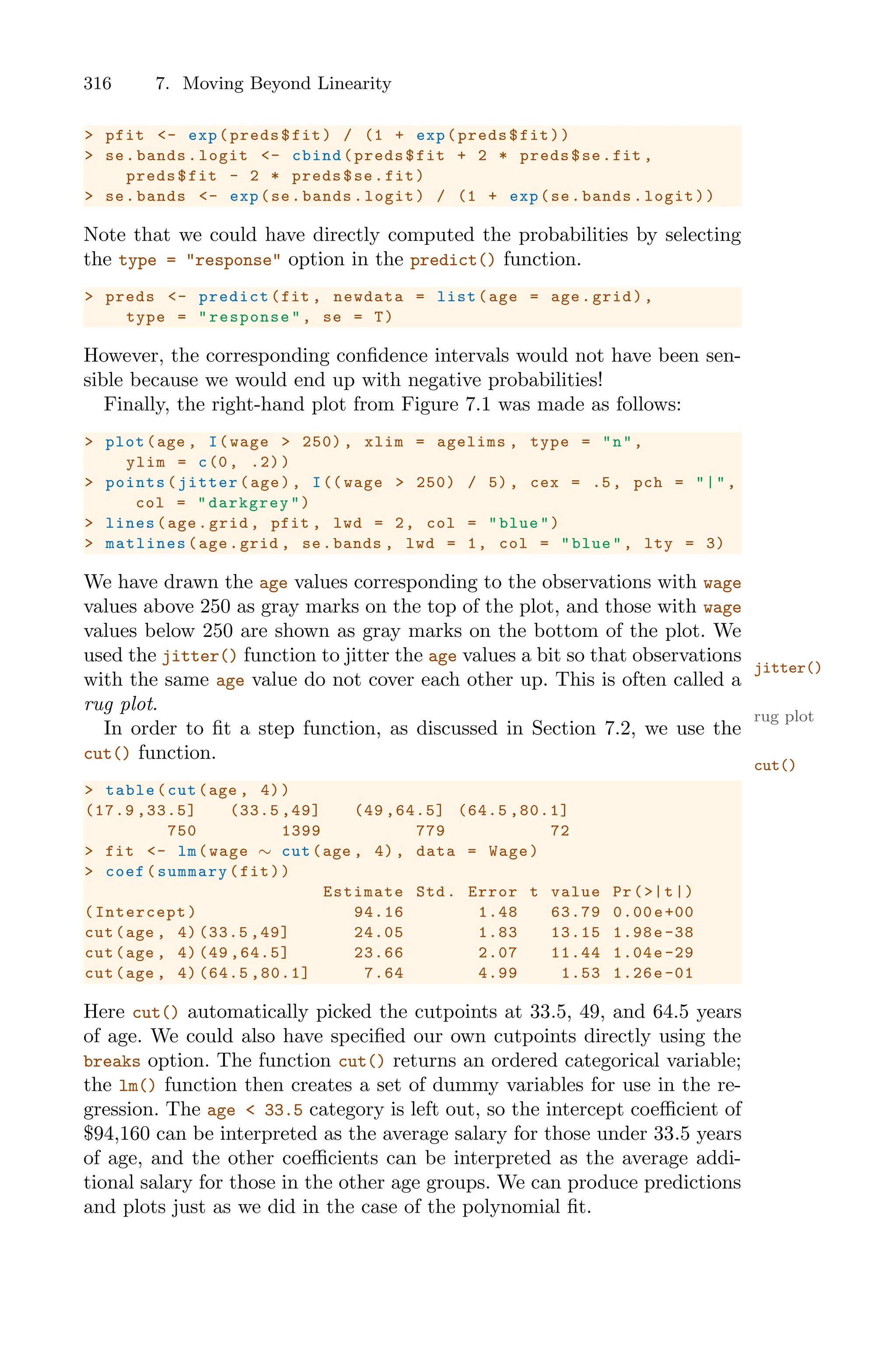316 7. Moving Beyond Linearity
> pfit <- exp(preds$fit) / (1 + exp(preds$fit))
> se.bands.logit <- cbind(preds$fit + 2 * preds$se.fit ,
preds$fit - 2 * preds$se.fit)
> se.bands <- exp(se.bands.logit) / (1 + exp(se.bands.logit))
Note that we could have directly computed the probabilities by selecting
the type = "response" option in the predict() function.
> preds <- predict(fit , newdata = list(age = age.grid),
type = "response", se = T)
However, the corresponding confidence intervals would not have been sen-
sible because we would end up with negative probabilities!
Finally, the right-hand plot from Figure 7.1 was made as follows:
> plot(age , I(wage > 250) , xlim = agelims , type = "n",
ylim = c(0, .2))
> points(jitter(age), I(( wage > 250) / 5), cex = .5, pch = "|",
col = "darkgrey")
> lines(age.grid , pfit , lwd = 2, col = "blue")
> matlines (age.grid , se.bands , lwd = 1, col = "blue", lty = 3)
We have drawn the age values corresponding to the observations with wage
values above 250 as gray marks on the top of the plot, and those with wage
values below 250 are shown as gray marks on the bottom of the plot. We
used the jitter() function to jitter the age values a bit so that observations
jitter()
with the same age value do not cover each other up. This is often called a
rug plot.
rug plot
In order to fit a step function, as discussed in Section 7.2, we use the
cut() function.
cut()
> table(cut(age , 4))
(17.9 ,33.5] (33.5 ,49] (49 ,64.5] (64.5 ,80.1]
750 1399 779 72
> fit <- lm(wage ∼ cut(age , 4), data = Wage)
> coef(summary(fit))
Estimate Std. Error t value Pr(>|t|)
(Intercept) 94.16 1.48 63.79 0.00e+00
cut(age , 4) (33.5 ,49] 24.05 1.83 13.15 1.98e-38
cut(age , 4) (49 ,64.5] 23.66 2.07 11.44 1.04e-29
cut(age , 4) (64.5 ,80.1] 7.64 4.99 1.53 1.26e -01
Here cut() automatically picked the cutpoints at 33.5, 49, and 64.5 years
of age. We could also have specified our own cutpoints directly using the
breaks option. The function cut() returns an ordered categorical variable;
the lm() function then creates a set of dummy variables for use in the re-
gression. The age < 33.5 category is left out, so the intercept coeﬃcient of
$94,160 can be interpreted as the average salary for those under 33.5 years
of age, and the other coeﬃcients can be interpreted as the average addi-
tional salary for those in the other age groups. We can produce predictions
and plots just as we did in the case of the polynomial fit.
 