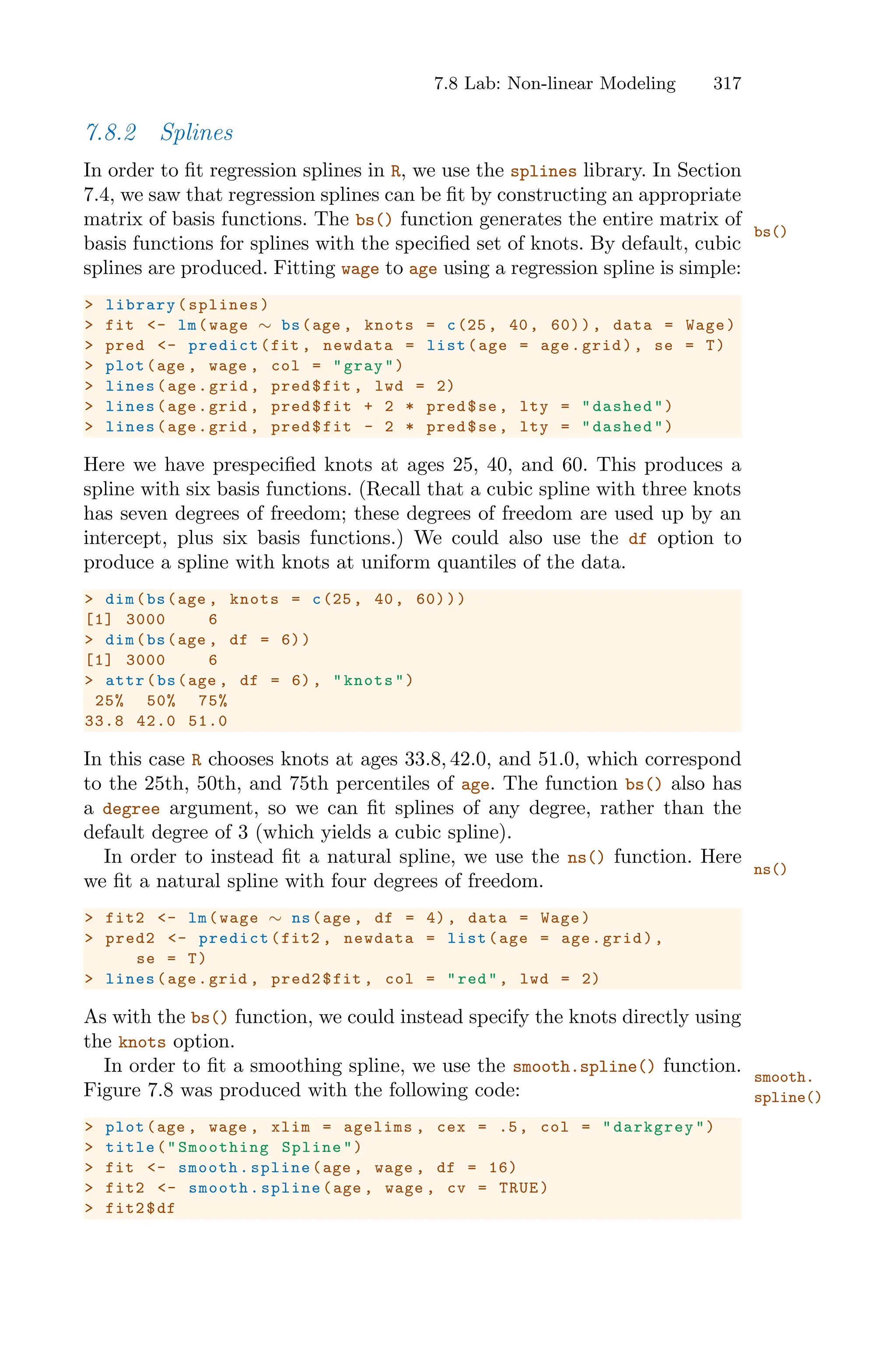 7.8 Lab: Non-linear Modeling 317
7.8.2 Splines
In order to fit regression splines in R, we use the splines library. In Section
7.4, we saw that regression splines can be fit by constructing an appropriate
matrix of basis functions. The bs() function generates the entire matrix of
bs()
basis functions for splines with the specified set of knots. By default, cubic
splines are produced. Fitting wage to age using a regression spline is simple:
> library(splines)
> fit <- lm(wage ∼ bs(age , knots = c(25, 40, 60)), data = Wage)
> pred <- predict(fit , newdata = list(age = age.grid), se = T)
> plot(age , wage , col = "gray")
> lines(age.grid , pred$fit , lwd = 2)
> lines(age.grid , pred$fit + 2 * pred$se, lty = "dashed")
> lines(age.grid , pred$fit - 2 * pred$se, lty = "dashed")
Here we have prespecified knots at ages 25, 40, and 60. This produces a
spline with six basis functions. (Recall that a cubic spline with three knots
has seven degrees of freedom; these degrees of freedom are used up by an
intercept, plus six basis functions.) We could also use the df option to
produce a spline with knots at uniform quantiles of the data.
> dim(bs(age , knots = c(25, 40, 60)))
[1] 3000 6
> dim(bs(age , df = 6))
[1] 3000 6
> attr(bs(age , df = 6), "knots")
25% 50% 75%
33.8 42.0 51.0
In this case R chooses knots at ages 33.8, 42.0, and 51.0, which correspond
to the 25th, 50th, and 75th percentiles of age. The function bs() also has
a degree argument, so we can fit splines of any degree, rather than the
default degree of 3 (which yields a cubic spline).
In order to instead fit a natural spline, we use the ns() function. Here
ns()
we fit a natural spline with four degrees of freedom.
> fit2 <- lm(wage ∼ ns(age , df = 4), data = Wage)
> pred2 <- predict(fit2 , newdata = list(age = age.grid),
se = T)
> lines(age.grid , pred2$fit , col = "red", lwd = 2)
As with the bs() function, we could instead specify the knots directly using
the knots option.
In order to fit a smoothing spline, we use the smooth.spline() function. smooth.
spline()
Figure 7.8 was produced with the following code:
> plot(age , wage , xlim = agelims , cex = .5, col = "darkgrey")
> title("Smoothing Spline")
> fit <- smooth.spline(age , wage , df = 16)
> fit2 <- smooth.spline(age , wage , cv = TRUE)
> fit2$df
 