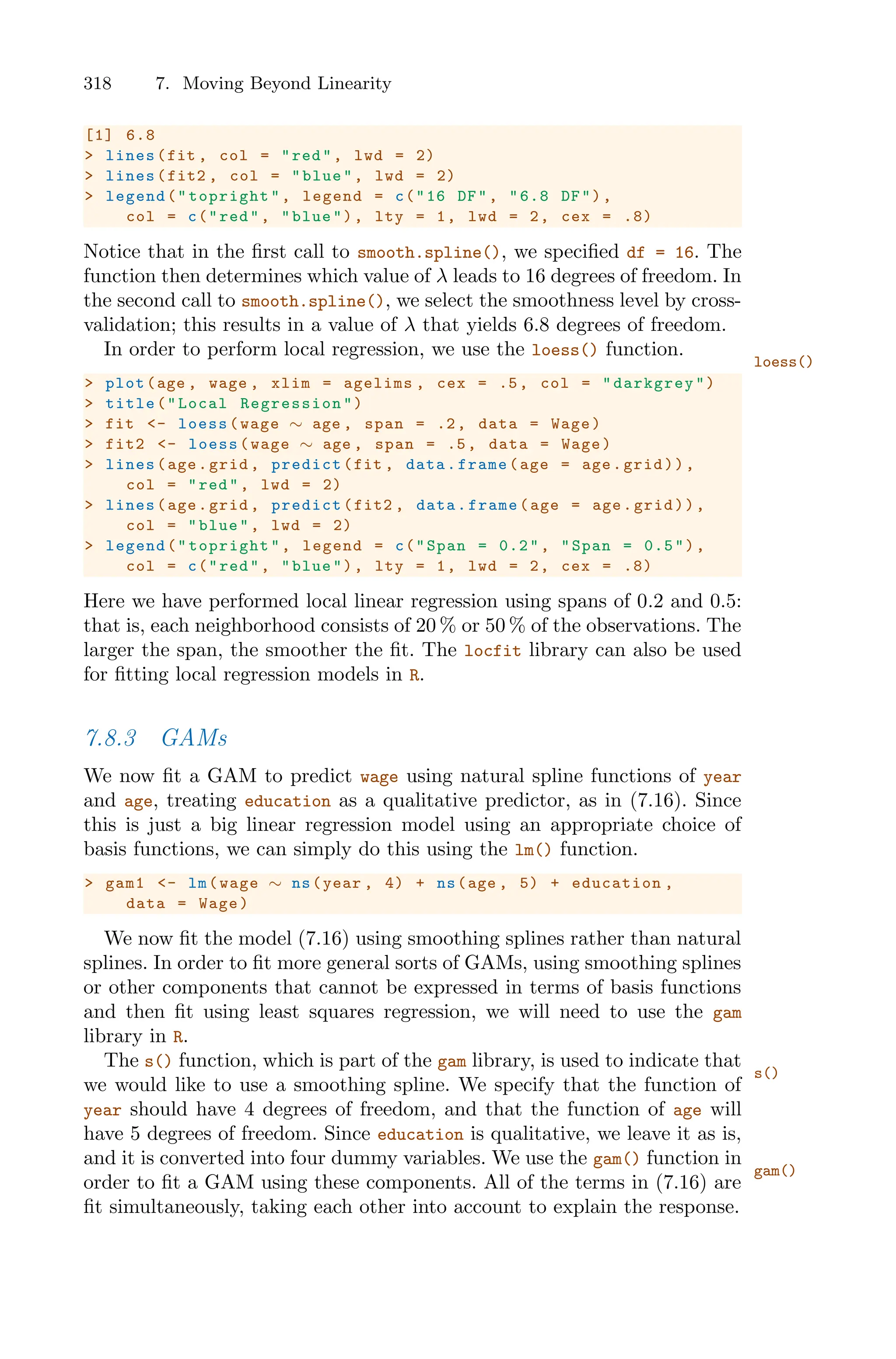 318 7. Moving Beyond Linearity
[1] 6.8
> lines(fit , col = "red", lwd = 2)
> lines(fit2 , col = "blue", lwd = 2)
> legend("topright", legend = c("16 DF", "6.8 DF"),
col = c("red", "blue"), lty = 1, lwd = 2, cex = .8)
Notice that in the first call to smooth.spline(), we specified df = 16. The
function then determines which value of λ leads to 16 degrees of freedom. In
the second call to smooth.spline(), we select the smoothness level by cross-
validation; this results in a value of λ that yields 6.8 degrees of freedom.
In order to perform local regression, we use the loess() function.
loess()
> plot(age , wage , xlim = agelims , cex = .5, col = "darkgrey")
> title("Local Regression ")
> fit <- loess(wage ∼ age , span = .2, data = Wage)
> fit2 <- loess(wage ∼ age , span = .5, data = Wage)
> lines(age.grid , predict(fit , data.frame(age = age.grid)),
col = "red", lwd = 2)
> lines(age.grid , predict(fit2 , data.frame(age = age.grid)),
col = "blue", lwd = 2)
> legend("topright", legend = c("Span = 0.2", "Span = 0.5"),
col = c("red", "blue"), lty = 1, lwd = 2, cex = .8)
Here we have performed local linear regression using spans of 0.2 and 0.5:
that is, each neighborhood consists of 20 % or 50 % of the observations. The
larger the span, the smoother the fit. The locfit library can also be used
for fitting local regression models in R.
7.8.3 GAMs
We now fit a GAM to predict wage using natural spline functions of year
and age, treating education as a qualitative predictor, as in (7.16). Since
this is just a big linear regression model using an appropriate choice of
basis functions, we can simply do this using the lm() function.
> gam1 <- lm(wage ∼ ns(year , 4) + ns(age , 5) + education ,
data = Wage)
We now fit the model (7.16) using smoothing splines rather than natural
splines. In order to fit more general sorts of GAMs, using smoothing splines
or other components that cannot be expressed in terms of basis functions
and then fit using least squares regression, we will need to use the gam
library in R.
The s() function, which is part of the gam library, is used to indicate that
s()
we would like to use a smoothing spline. We specify that the function of
year should have 4 degrees of freedom, and that the function of age will
have 5 degrees of freedom. Since education is qualitative, we leave it as is,
and it is converted into four dummy variables. We use the gam() function in
gam()
order to fit a GAM using these components. All of the terms in (7.16) are
fit simultaneously, taking each other into account to explain the response.
 