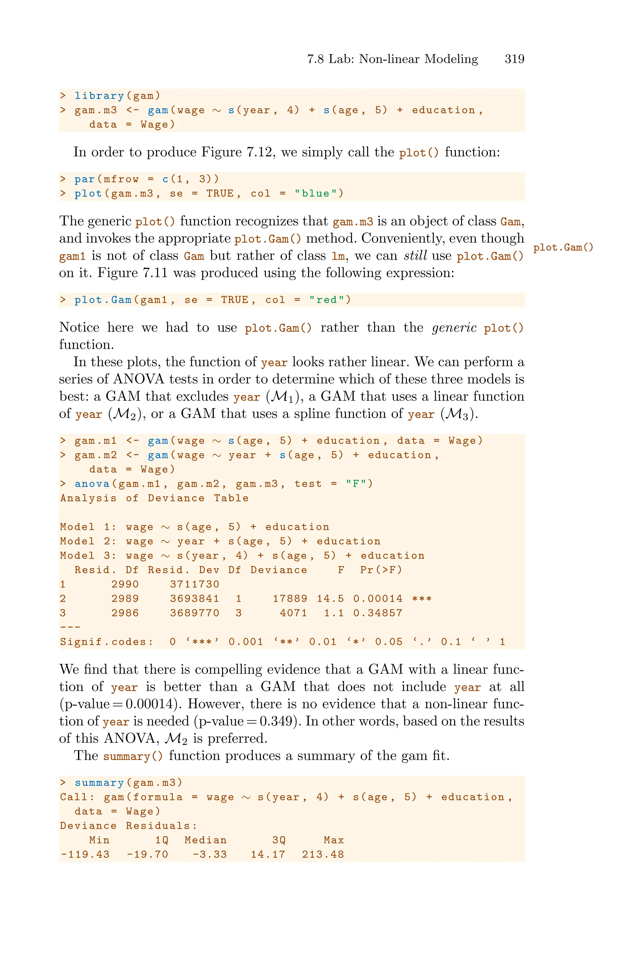 7.8 Lab: Non-linear Modeling 319
> library(gam)
> gam.m3 <- gam(wage ∼ s(year , 4) + s(age , 5) + education ,
data = Wage)
In order to produce Figure 7.12, we simply call the plot() function:
> par(mfrow = c(1, 3))
> plot(gam.m3 , se = TRUE , col = "blue")
The generic plot() function recognizes that gam.m3 is an object of class Gam,
and invokes the appropriate plot.Gam() method. Conveniently, even though
plot.Gam()
gam1 is not of class Gam but rather of class lm, we can still use plot.Gam()
on it. Figure 7.11 was produced using the following expression:
> plot.Gam(gam1 , se = TRUE , col = "red")
Notice here we had to use plot.Gam() rather than the generic plot()
function.
In these plots, the function of year looks rather linear. We can perform a
series of ANOVA tests in order to determine which of these three models is
best: a GAM that excludes year (M1), a GAM that uses a linear function
of year (M2), or a GAM that uses a spline function of year (M3).
> gam.m1 <- gam(wage ∼ s(age , 5) + education , data = Wage)
> gam.m2 <- gam(wage ∼ year + s(age , 5) + education ,
data = Wage)
> anova(gam.m1 , gam.m2 , gam.m3 , test = "F")
Analysis of Deviance Table
Model 1: wage ∼ s(age , 5) + education
Model 2: wage ∼ year + s(age , 5) + education
Model 3: wage ∼ s(year , 4) + s(age , 5) + education
Resid. Df Resid. Dev Df Deviance F Pr(>F)
1 2990 3711730
2 2989 3693841 1 17889 14.5 0.00014 ***
3 2986 3689770 3 4071 1.1 0.34857
---
Signif.codes: 0 ‘***’ 0.001 ‘**’ 0.01 ‘*’ 0.05 ‘.’ 0.1 ‘ ’ 1
We find that there is compelling evidence that a GAM with a linear func-
tion of year is better than a GAM that does not include year at all
(p-value = 0.00014). However, there is no evidence that a non-linear func-
tion of year is needed (p-value = 0.349). In other words, based on the results
of this ANOVA, M2 is preferred.
The summary() function produces a summary of the gam fit.
> summary(gam.m3)
Call: gam(formula = wage ∼ s(year , 4) + s(age , 5) + education ,
data = Wage)
Deviance Residuals:
Min 1Q Median 3Q Max
-119.43 -19.70 -3.33 14.17 213.48
 