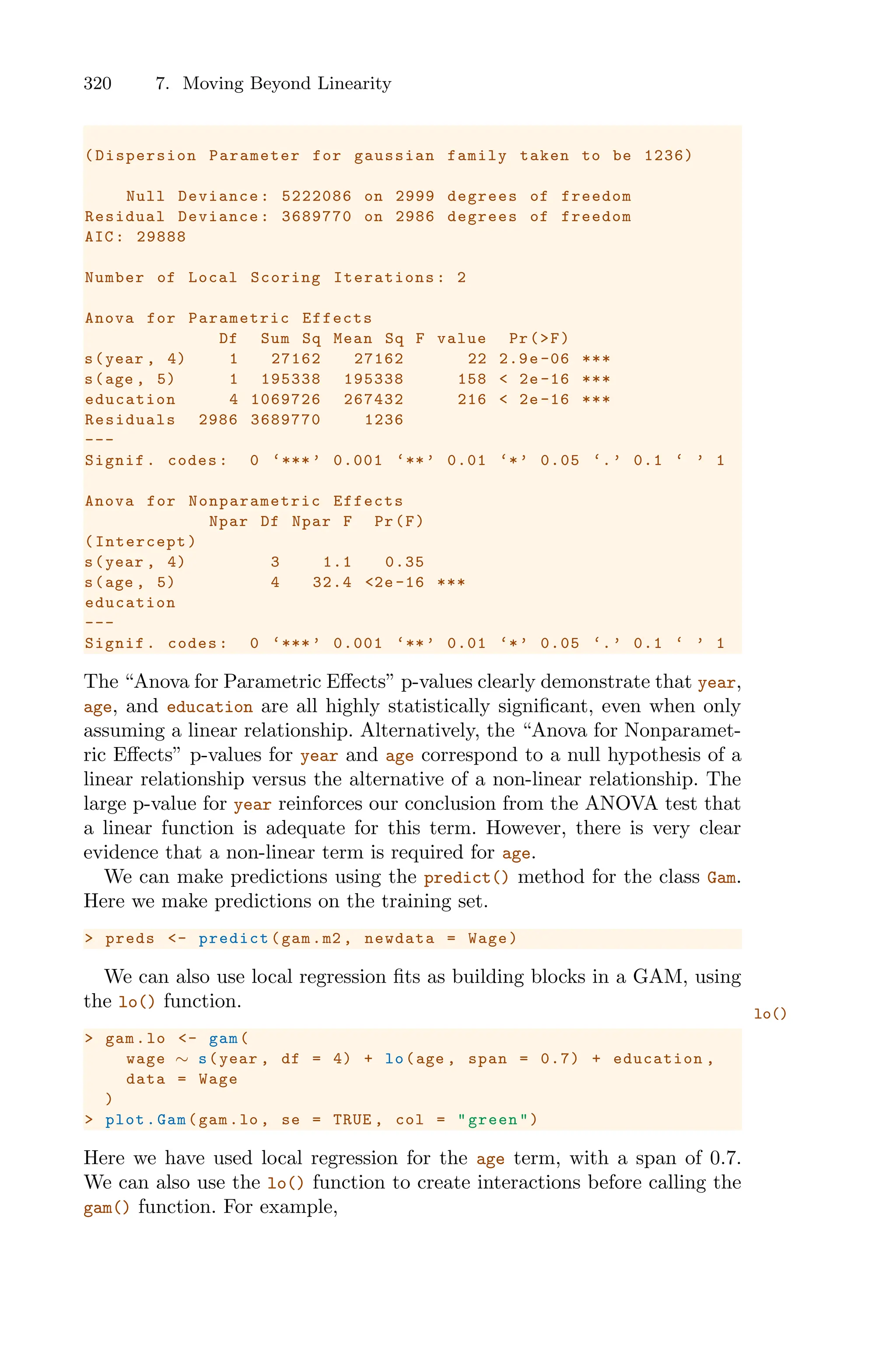 320 7. Moving Beyond Linearity
(Dispersion Parameter for gaussian family taken to be 1236)
Null Deviance: 5222086 on 2999 degrees of freedom
Residual Deviance: 3689770 on 2986 degrees of freedom
AIC: 29888
Number of Local Scoring Iterations: 2
Anova for Parametric Effects
Df Sum Sq Mean Sq F value Pr(>F)
s(year , 4) 1 27162 27162 22 2.9e-06 ***
s(age , 5) 1 195338 195338 158 < 2e-16 ***
education 4 1069726 267432 216 < 2e -16 ***
Residuals 2986 3689770 1236
---
Signif. codes: 0 ‘***’ 0.001 ‘**’ 0.01 ‘*’ 0.05 ‘.’ 0.1 ‘ ’ 1
Anova for Nonparametric Effects
Npar Df Npar F Pr(F)
(Intercept)
s(year , 4) 3 1.1 0.35
s(age , 5) 4 32.4 <2e-16 ***
education
---
Signif. codes: 0 ‘***’ 0.001 ‘**’ 0.01 ‘*’ 0.05 ‘.’ 0.1 ‘ ’ 1
The “Anova for Parametric Eﬀects” p-values clearly demonstrate that year,
age, and education are all highly statistically significant, even when only
assuming a linear relationship. Alternatively, the “Anova for Nonparamet-
ric Eﬀects” p-values for year and age correspond to a null hypothesis of a
linear relationship versus the alternative of a non-linear relationship. The
large p-value for year reinforces our conclusion from the ANOVA test that
a linear function is adequate for this term. However, there is very clear
evidence that a non-linear term is required for age.
We can make predictions using the predict() method for the class Gam.
Here we make predictions on the training set.
> preds <- predict(gam.m2 , newdata = Wage)
We can also use local regression fits as building blocks in a GAM, using
the lo() function.
lo()
> gam.lo <- gam(
wage ∼ s(year , df = 4) + lo(age , span = 0.7) + education ,
data = Wage
)
> plot.Gam(gam.lo , se = TRUE , col = "green")
Here we have used local regression for the age term, with a span of 0.7.
We can also use the lo() function to create interactions before calling the
gam() function. For example,
 