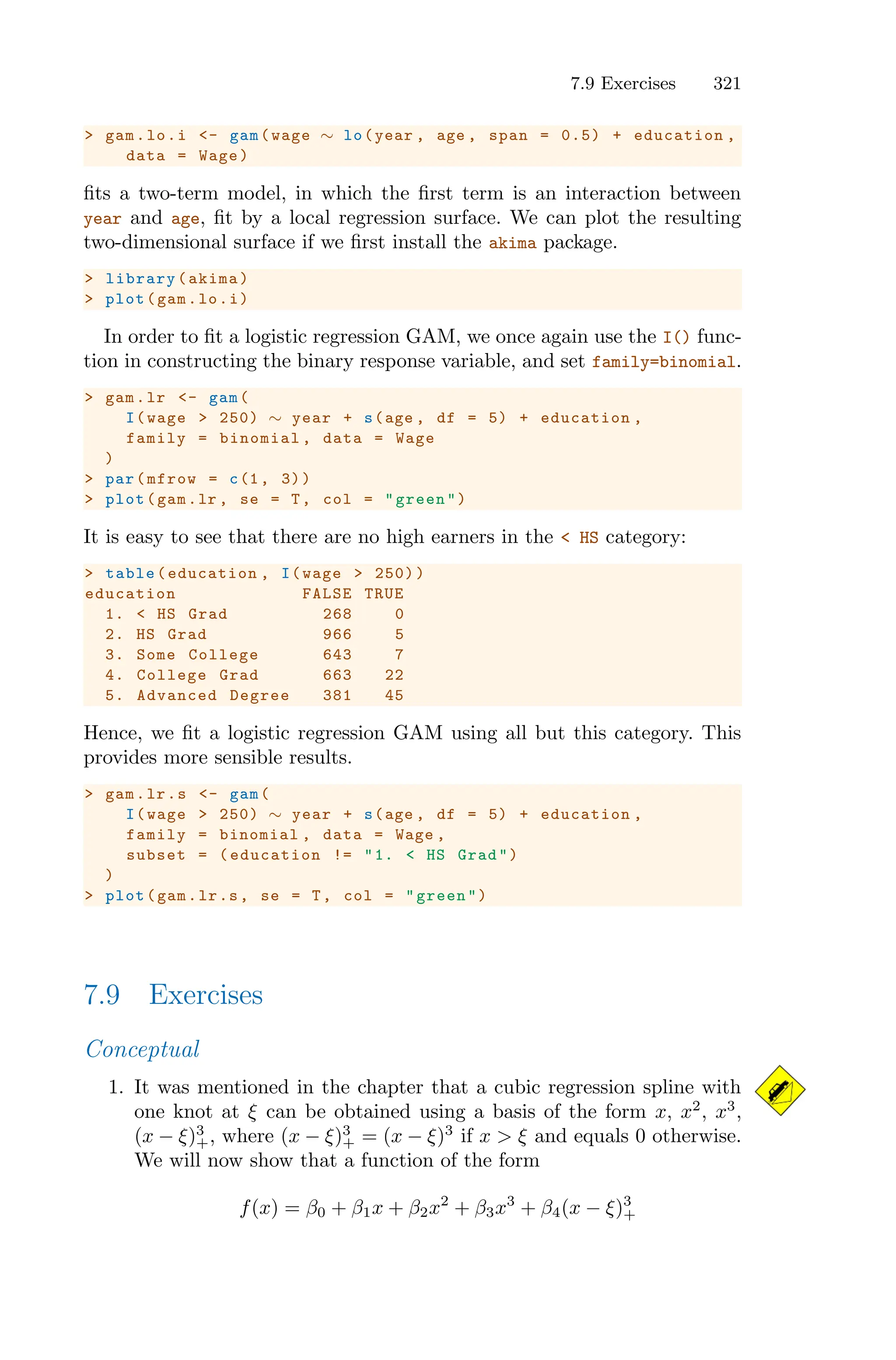 7.9 Exercises 321
> gam.lo.i <- gam(wage ∼ lo(year , age , span = 0.5) + education ,
data = Wage)
fits a two-term model, in which the first term is an interaction between
year and age, fit by a local regression surface. We can plot the resulting
two-dimensional surface if we first install the akima package.
> library(akima)
> plot(gam.lo.i)
In order to fit a logistic regression GAM, we once again use the I() func-
tion in constructing the binary response variable, and set family=binomial.
> gam.lr <- gam(
I(wage > 250) ∼ year + s(age , df = 5) + education ,
family = binomial , data = Wage
)
> par(mfrow = c(1, 3))
> plot(gam.lr , se = T, col = "green")
It is easy to see that there are no high earners in the < HS category:
> table(education , I(wage > 250))
education FALSE TRUE
1. < HS Grad 268 0
2. HS Grad 966 5
3. Some College 643 7
4. College Grad 663 22
5. Advanced Degree 381 45
Hence, we fit a logistic regression GAM using all but this category. This
provides more sensible results.
> gam.lr.s <- gam(
I(wage > 250) ∼ year + s(age , df = 5) + education ,
family = binomial , data = Wage ,
subset = (education != "1. < HS Grad")
)
> plot(gam.lr.s, se = T, col = "green")
7.9 Exercises
Conceptual
1. It was mentioned in the chapter that a cubic regression spline with
one knot at ξ can be obtained using a basis of the form x, x2
, x3
,
(x − ξ)3
+, where (x − ξ)3
+ = (x − ξ)3
if x > ξ and equals 0 otherwise.
We will now show that a function of the form
f(x) = β0 + β1x + β2x2
+ β3x3
+ β4(x − ξ)3
+
 